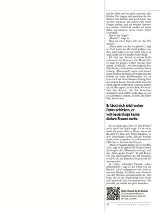 hat die Füße wie Ed, groß, auch wie alle
Kinder. Die Augen sind meistens die der
Mutter. Die Kinder sind noch klein. Sie
werden wachsen, mit jedem Jahr mehr
Fragen stellen, und sie werden Antwor-
ten wollen. Vielleicht wollen sie mehr
Nähe irgendwann, mehr Liebe. Oder
Unterhalt.
   Hat er nie Angst?
  „Wovor?“, fragt er.
   Dass sie eines Tages alle vor der Tür
stehen?
  „Dann hätte ich das so gewollt“, sagt
er. Und wenn sie alle Geld wollten von
ihm, dann hätte er es gar nicht. Hat er ja
auch nicht, für 84 Kinder. Oder mehr.
   Ed sitzt am Abend in einem Grill-
restaurant im Zentrum von Maastricht,
er trägt ein grünes T-Shirt mit der Auf-
schrift „POLIZEI“, vor ihm liegt ein Ein-
Kilo-Steak, er schneidet zufrieden daran
entlang, „Mmmmmh“, sagt er und nimmt
einen Schluck Rotwein. Er wischt sich die
Hände an einer Stoffserviette ab, er
kratzt sich mit dem Daumen flüchtig über
den dicken Bauch. Sein Gewicht störe ihn
nicht, sagt er, nicht mehr. Victoria, Johan-
na, sie alle sagten, er sei schön, wie er ist.
Von den Frauen, die ihn besuchen,
wünscht er sich mittlerweile, dass sie sei-
ne Leibspeise kochen, Fleisch auf jeden
Fall, das ist neu.


Er lässt sich jetzt vorher
Fotos schicken, er
will neuerdings keine
dicken Frauen mehr.
   Es ist auch neu, dass er den Frauen
nicht mehr die Stadt zeigt. Er ist nicht
mehr die ganze Zeit zu Hause, wenn sie
da sind. Er lässt sich Fotos schicken, er
will neuerdings keine dicken Frauen
mehr, keine zu großen. In 75 Prozent der
Fälle hat er Sex mit den Frauen.
  „Meine Freundin meint, ich sei ein Ma-
cho“, sagt er. Er spricht als Nächstes über
Stellungen, die „Missionarsstellung“ und
das „Chinesische Puzzle“. Es gibt Betrei-
ber von Internetforen, die ihn einladen,
in die USA, als Experten für privates Sa-
menspenden.
   Er redet, schneidet Fleisch, redet.
„Mmmmmh“, sagt er. Er wirkt wie im
Rausch. Als er aufgegessen hat, sieht er
auf sein Handy. Er findet eine Antwort
von der Website spermaspender.de. Die
Frau, der er am Nachmittag eine Nach-
richt geschickt hat, hat geantwortet. Sie
schreibt, sie würde ihn gern besuchen.


               Video: Besuch bei Ed Houben
               Für Smartphone-Benutzer:
               Bildcode scannen, etwa mit
               der App „Scanlife“.

58         D E R   S P I E G E L   1 5 / 2 0 1 2
 