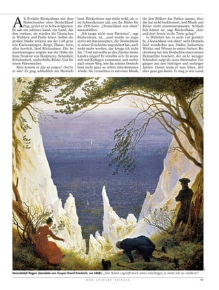 A
        ls Freddie Röckenhaus mit dem         land. Röckenhaus war nicht wohl, als er       die den Bildern das Pathos nimmt, aber
        Hubschrauber über Deutschland         im Schneideraum saß, um die Bilder für        das hat nicht funktioniert, weil Musik und
        flog, geriet er in Schwierigkeiten.   die ZDF-Serie „Deutschland von oben“          Bilder nicht zusammenpassten. Schließ-
Er sah ein schönes Land, ein Land, das        auszuwählen.                                  lich hätten sie, sagt Röckenhaus, „hier
ihm vorkam, als würden die Deutschen            „Ich tauge nicht zum Patrioten“, sagt       und dort Ironie in die Texte gelegt“.
in Wäldern und Parks leben. Selbst die        Röckenhaus, 55, „und werde es ange-              In Wahrheit hat es nicht viel genützt.
großen Städte wirkten aus der Luft grün       sichts der Katastrophen, die Deutschland      In „Deutschland von oben“ sieht Deutsch-
wie Gartenanlagen. Berge, Flüsse, Seen,       in seiner Geschichte angerichtet hat, auch    land wunderbar aus, Städte, Industrien,
alles herrlich, fand Röckenhaus. Die In-      nicht mehr werden, das kriege ich nicht       Wälder und Wiesen in satten Farben. Rö-
dustrieanlagen zeigten aus der Höhe die       hin.“ Und nun sollte er den Zauber dieses     ckenhaus hat den Deutschen einen neuen
feine Struktur von Skulpturen. Schönheit,     Landes zeigen? Er sträubte sich. Er setzte    Heimatfilm beschert, der nicht weniger
Erhabenheit, zauberhafte Bilder. Gut für      sich mit Kollegen zusammen und suchte         Schönheit zeigt als seine fiktionalen Vor-
einen Filmemacher.                            nach einem Weg, wie das schöne Deutsch-       gänger aus den fünfziger und sechziger
   Aber konnte er das so zeigen? Durfte       land nicht ganz so schön rüberkommen          Jahren. Damit muss er nun leben, lebt
er das? Es ging schließlich um Deutsch-       würde. Sie versuchten es mit einer Musik,     aber ganz gut damit. Er mag ja sein Land,




                                                                                                                                           AKG




Heimatidyll Rügen (Gemälde von Caspar David Friedrich, um 1818): „Die Natur ergreift mich umso mächtiger, je mehr ich sie studiere“

                                                    D E R   S P I E G E L   1 5 / 2 0 1 2                                             61
 