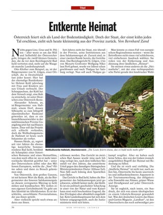 Titel




                                  Entkernte Heimat
  Österreich feiert sich als Land der Bodenständigkeit. Doch der Staat, der einst kühn jedes
   Tal erschloss, zieht sich heute kleinmütig aus der Provinz zurück. Von Bernhard Zand


N
         ichts gegen Linz, Graz und St. Pöl-   Seit Jahren zieht der Staat, wie überall     Man könnte es einen Fall von europäi-
         ten – aber wenn es um das Bild in der Provinz, seine Institutionen aus schem Regionalismus nennen – wenn die
         und Selbstbild der Österreicher dem Salzkammergut ab. Zurzeit sind, in Betroffenen nicht einen viel schlichteren,
geht, bringen die zwölf kleinen Gemein- einer zweiten Runde bereits, die Gerichte viel einfacheren Ausdruck wählten: Sie
den, die da vor dem Bezirksgericht Bad dran. Das Bezirksgericht St. Gilgen, 1720 reden von der Entkernung und Aus-
Ischl vertreten sind, mehr auf die Waage von Mozarts Großvater Wolfgang Niko- dünnung ihrer ländlichen „Heimat“.
als manche Landeshauptstadt.                 laus Pertl gebaut, wurde vor Jahren schon      Sie meinen etwas anderes als die „Hei-
   Otto Kloiber zum Beispiel, 44, ist der geschlossen und nach Thalgau bei Salz- matliebe“, mit der eine rechtspopulisti-
Bürgermeister von St. Gilgen, einer Ort- burg verlegt. Nun soll auch Thalgau ge- sche Partei gerade den Innsbrucker Wahl-
schaft, die in Deutschland
fast jeder kennt: Hier hat
der ehemalige Bundeskanz-
ler Helmut Kohl jahrelang
mit Frau und Kindern sei-
nen Urlaub verbracht. Der
Schnappschuss, der Kohl bei
dem Versuch zeigt, eine Kuh
zu streicheln, ist unter Deut-
schen eine Österreich-Ikone.
   Alexander Scheutz, 49,
ist Bürgermeister von Hall-
statt, einem Dorf, dessen
Silhouette so zum Inbegriff
alpenländischer Baukunst
geworden ist, dass es ein
Immobilienentwickler in der
südchinesischen Provinz Gu-
angdong jetzt hat nachbauen




                                                                                                                                 IMAGEBROKER / SÜDDEUTSCHER VERLAG
lassen. Zwar soll das Projekt
sich schlecht verkaufen,
doch die Weltkulturgemein-
de Hallstatt ist heute noch
bekannter als vorher.
   Hannes Heide, 45, regiert
seit vier Jahren die ehema-
lige kaiserliche Sommer-
residenz Bad Ischl, berühmt Weltkulturerbe Hallstatt, Oberösterreich: „Die Leute feiern etwas, das es bald nicht mehr gibt“
als Schauplatz einer histori-
schen Romanze und eines Heimatfilms, schlossen werden. Das Gericht im steiri- kampf vergiftet. Aber sie haben auch
von dem noch offen ist, wo er mehr öster- schen Bad Aussee wurde 2004 nach Ird- keine Scheu, den von der Linken ironisch
reichische Identität gestiftet hat – unter ning verlegt (wo, nach dem tödlichen Ski- ausgehöhlten Begriff der Heimat mit Be-
den Österreichern selbst oder den Mil- unfall vor drei Jahren, das umstrittene deutung zu füllen.
lionen Europäern, welche die „Sissi“-Fil- Urteil gegen den damaligen thüringischen          Und die ist reich und vielfältig. Die
me sahen und dann zu Besuch gekom- Ministerpräsidenten Dieter Althaus fiel). „ländliche Heimat“ ist nicht nur, nach au-
men sind.                                    Nun fällt auch Irdning dem Sparwillen ßen hin, Österreichs bis heute unerreich-
   Von Österreich, dem großen Ganzen, zum Opfer.                                          tes und milliardenschweres Argument in
ist mit keinem Wort die Rede, als die Bür-     Das Gericht in Bad Ischl, haben die Bür- der Tourismuswerbung, das obligatori-
germeister des Inneren Salzkammerguts germeister des Salzkammerguts jetzt ge- sche Ensemble aus Almsee, grüner Wiese
an diesem verregneten Märztag in Ischl schworen, schließt keiner mehr, das bleibt. und Dirndlgwand auf jeder Österreich-
stehen und kundmachen: Wir wollen ei- Es ist ein politisch geschickter Schachzug Anzeige.
nen eigenen Gerichtsbezirk! Es geht um in einer von der Natur und vom Kaiser-               Sie ist zugleich, nach innen, ein Aus-
ihre Identität im Allerkleinsten. Es ist der haus einst reich beschenkten Gegend, die druck, der sich von einem ideologischen
schlichte, unverblümte Provinzialismus, ihre Privilegien aber allmählich eingebüßt zu einem Lifestyle-Konzept gewandelt
der aus ihnen spricht.                       hat. Kein Landeshauptmann hat sich dem hat. Was den deutschen Lesern das Haus-
   Aber vielleicht spricht noch etwas an- Schwur entgegengestellt, auch die Justiz- und-Garten-Magazin „Landlust“, ist den
deres aus ihnen.                             ministerin wird sich hüten.                  Österreichern das noch aufwendiger pro-
70                                                D E R   S P I E G E L   1 5 / 2 0 1 2
 