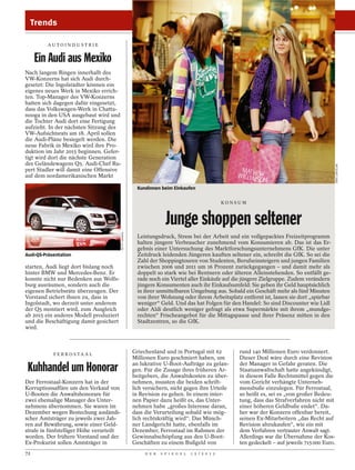 Trends

         AU TO I N D U ST R I E


     Ein Audi aus Mexiko
Nach langem Ringen innerhalb des
VW-Konzerns hat sich Audi durch-
gesetzt: Die Ingolstädter können ein
eigenes neues Werk in Mexiko errich-
ten. Top-Manager des VW-Konzerns
hatten sich dagegen dafür eingesetzt,
dass das Volkswagen-Werk in Chatta-
nooga in den USA ausgebaut wird und
die Tochter Audi dort eine Fertigung
aufzieht. In der nächsten Sitzung des
VW-Aufsichtsrats am 18. April sollen
die Audi-Pläne besiegelt werden. Die
neue Fabrik in Mexiko wird ihre Pro-
duktion im Jahr 2015 beginnen. Gefer-
tigt wird dort die nächste Generation
des Geländewagens Q5. Audi-Chef Ru-




                                                                                                                                                      JÖRG LANTELME
pert Stadler will damit eine Offensive
auf dem nordamerikanischen Markt

                                                           Kundinnen beim Einkaufen

                                                                                                      KONSUM



                                                                        Junge shoppen seltener
                                          GETTY IMAGES




                                                           Leistungsdruck, Stress bei der Arbeit und ein vollgepacktes Freizeitprogramm
                                                           halten jüngere Verbraucher zunehmend vom Konsumieren ab. Das ist das Er-
                                                           gebnis einer Untersuchung des Marktforschungsunternehmens GfK. Die unter
Audi-Q5-Präsentation                                       Zeitdruck leidenden Jüngeren kauften seltener ein, schreibt die GfK. So sei die
                                                           Zahl der Shoppingtouren von Studenten, Berufseinsteigern und jungen Familien
starten, Audi liegt dort bislang noch                      zwischen 2006 und 2011 um 16 Prozent zurückgegangen – und damit mehr als
hinter BMW und Mercedes-Benz. Er                           doppelt so stark wie bei Rentnern oder älteren Alleinstehenden. So entfällt ge-
konnte nicht nur Bedenken aus Wolfs-                       rade noch ein Viertel aller Einkäufe auf die jüngere Zielgruppe. Zudem verändern
burg ausräumen, sondern auch die                           jüngere Konsumenten auch ihr Einkaufsumfeld: Sie geben ihr Geld hauptsächlich
eigenen Betriebsräte überzeugen. Der                       in ihrer unmittelbaren Umgebung aus. Sobald ein Geschäft mehr als fünf Minuten
Vorstand sichert ihnen zu, dass in                         von ihrer Wohnung oder ihrem Arbeitsplatz entfernt ist, lassen sie dort „spürbar
Ingolstadt, wo derzeit unter anderem                       weniger“ Geld. Und das hat Folgen für den Handel: So sind Discounter wie Lidl
der Q5 montiert wird, zum Ausgleich                        oder Aldi deutlich weniger gefragt als etwa Supermärkte mit ihrem „mundge-
ab 2015 ein anderes Modell produziert                      rechten“ Frischeangebot für die Mittagspause und ihrer Präsenz mitten in den
und die Beschäftigung damit gesichert                      Stadtzentren, so die GfK.
wird.



            F E R R O S TA A L
                                                         Griechenland und in Portugal mit 62              rund 140 Millionen Euro verdonnert.
                                                         Millionen Euro geschmiert haben, um              Dieser Deal wäre durch eine Revision
                                                         an lukrative U-Boot-Aufträge zu gelan-           der Manager in Gefahr geraten. Die
 Kuhhandel um Honorar                                    gen. Für die Zusage ihres früheren Ar-
                                                         beitgebers, die Anwaltskosten zu über-
                                                                                                          Staatsanwaltschaft hatte angekündigt,
                                                                                                          in diesem Falle Rechtsmittel gegen die
Der Ferrostaal-Konzern hat in der                        nehmen, mussten die beiden schrift-              vom Gericht verhängte Unterneh-
Korruptionsaffäre um den Verkauf von                     lich versichern, nicht gegen ihre Urteile        mensbuße einzulegen. Für Ferrostaal,
U-Booten die Anwaltshonorare für                         in Revision zu gehen. In einem inter-            so heißt es, sei es „von großer Bedeu-
zwei ehemalige Manager des Unter-                        nen Papier dazu heißt es, das Unter-             tung, dass das Strafverfahren nicht mit
nehmens übernommen. Sie waren im                         nehmen habe „großes Interesse daran,             einer höheren Geldbuße endet“. Da-
Dezember wegen Bestechung ausländi-                      dass die Verurteilung sobald wie mög-            her war der Konzern offenbar bereit,
scher Amtsträger zu jeweils zwei Jah-                    lich rechtskräftig wird“. Das Münch-             seinen Ex-Mitarbeitern „das Recht auf
ren auf Bewährung, sowie einer Geld-                     ner Landgericht hatte, ebenfalls im              Revision abzukaufen“, wie ein mit
strafe in fünfstelliger Höhe verurteilt                  Dezember, Ferrostaal im Rahmen der               dem Verfahren vertrauter Anwalt sagt.
worden. Der frühere Vorstand und der                     Gewinnabschöpfung aus den U-Boot-                Allerdings war die Übernahme der Kos-
Ex-Prokurist sollen Amtsträger in                        Geschäften zu einem Bußgeld von                  ten gedeckelt – auf jeweils 715 000 Euro.
72                                                            D E R   S P I E G E L   1 5 / 2 0 1 2
 