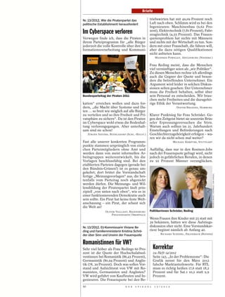 Briefe

Nr. 13/2012, Wie die Piratenpartei das                                  triebswirten hat mit 49,09 Prozent noch
politische Establishment herausfordert                                  Luft nach oben. Schlimm wird es bei den
                                                                        Ingenieuren: Maschinenbau (9,62 Pro-
Im Cyberspace verloren                                                  zent), Elektrotechnik (7,81 Prozent), Fahr-
                                                                        zeugtechnik (4,55 Prozent). Das Frauen-
Verwegen finde ich, dass die Piraten in                                 quotenproblem hat nichts mit Männern
ihrem Parteiprogramm für „alle Bürger                                   und nichts mit der Wirtschaft zu tun. Son-
jederzeit die volle Kontrolle über ihre In-                             dern mit einer Frauschaft, die führen will,
formationsverarbeitung und Kommuni-                                     aber die dazu nötigen Qualifikationen
                                                                        nicht anbieten kann.
                                                                           MANFRED POWELEIT, ARTLENBURG (NIEDERS.)

                                                                        Frau Reding meint, dass die Menschen
                                                                        viel vernünftiger seien als „wir Politiker“.
                                                                        Zu diesen Menschen rechne ich allerdings




                                                 STEFAN PUCHNER / DPA
                                                                        auch die Gegner der Quote und beson-
                                                                        ders die betreffenden Unternehmer. Ein
                                                                        Argument wird leider in solchen Diskus-
                                                                        sionen selten gesehen: Der Unternehmer
                                                                        muss die Freiheit behalten, selbst über
Bundesparteitag der Piraten 2011                                        sein Personal zu entscheiden. Wir brau-
                                                                        chen mehr Freiheiten und die dazugehö-
kation“ erreichen wollen und dazu for-                                  rige Ethik der Verantwortung.
dern, „die Macht über Systeme und Da-                                                        DIETER BRANDES, HAMBURG
ten … so breit wie möglich auf alle Bürger
zu verteilen und so ihre Freiheit und Pri-                              Klarer Punktsieg für Frau Schröder. Ge-
vatsphäre zu sichern“. Da ist den Piraten                               gen den Zeitgeist bietet sie souverän Brüs-
im Cyberspace wohl etwas die Bodenhaf-                                  seler Erpressungsversuchen die Stirn.
tung verlorengegangen. Aber unterhalt-                                  Warum auch sollten im 21. Jahrhundert
sam sind sie schon!                                                     Einstellungen und Beförderungen nach
     JÜRGEN SIEVERS, BÜDELSDORF (SCHL.-HOLST.)                          Geschlechterzugehörigkeit erfolgen – wa-
                                                                        ren wir da nicht schon mal weiter?
Fast alle unserer konkreten Programm-                                                      MICHAEL KEMPTER, STUTTGART
punkte stammen ursprünglich von einfa-
chen Parteimitgliedern ohne Amt und                                     Auffällig, dass nur in den Rosinen-Jobs
werden dann von meist informellen Ar-                                   nach der Frauenquote gefragt wird, nicht
beitsgruppen weiterentwickelt, bis die                                  jedoch in gefährlichen Berufen, in denen
Vorlagen beschlussfähig sind. Bei den                                   zu 92 Prozent Männer verunglücken.
etablierten Parteien dagegen (gerade bei
den Bündnis-Grünen!) ist es genau um-
gekehrt; dort brütet die Vorstandschaft




                                                                                                                        MAURICE WEISS / OSTKREUZ / DER SPIEGEL
fertige „Meinungsvorlagen“ aus, die bes-
tenfalls vom Parteitag noch abgenickt
werden dürfen. Die Meinungs- und Wil-
lensbildung der Piratenpartei läuft prin-
zipiell „von unten nach oben“, wie es in
einer funktionierenden Demokratie auch
sein sollte. Ein Pirat hat keine feste Welt-
anschauung – ein Pirat, der schaut sich
die Welt an!
                 OLIVER VAILLANT, REGENSBURG                            Politikerinnen Schröder, Reding
                     PIRATENPARTEI OBERPFALZ
                                                                        Wenn Frauen ihre Kinder mit 25 statt mit
                                                                        39 bekämen, hätten wir diese Aufstiegs-
Nr. 13/2012, EU-Kommissarin Viviane Re-                                 diskussion eher nicht. Eine Vorstandskar-
ding und Familienministerin Kristina Schrö-                             riere beginnt nämlich ab Anfang 40.
der über Sinn und Unsinn der Frauenquote                                        RICHARD SCHEDEL, ERLENBACH (BAYERN)


Romanistinnen für VW?
Sehr viel höher als Frau Redings 60 Pro-                                  Korrektur
zent ist die Quote der Hochschulabsol-                                    zu Heft 14/2012
ventinnen bei Romanistik (86,43 Prozent),                                 Seite 143, „In der Problemzone“: Die
Germanistik (80,94 Prozent) und Anglis-                                   Grafik nennt für den März 2012
tik (78, 39 Prozent). Doch was sollen Vor-                                falsche Marktanteilswerte. Für RTL
stand und Aufsichtsrat von VW mit Ro-                                     muss es richtig heißen 17,6 statt 18,2
manisten, Germanisten und Anglisten?                                      Prozent und für Sat.1 10,2 statt 9,9
VW wird geführt von Kaufleuten und In-                                    Prozent.
genieuren. Die Frauenquote bei den Be-
10                             D E R   S P I E G E L                       1 5 / 2 0 1 2
 