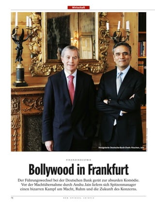 Wirtschaft




                                                                                                                        MARTIN LENGEMANN / INTRO / FOTOFINDER
                                                                       Designierte Deutsche-Bank-Chefs Fitschen, Jain




                                 FINANZINDUSTRI E




           Bollywood in Frankfurt
     Der Führungswechsel bei der Deutschen Bank gerät zur absurden Komödie.
       Vor der Machtübernahme durch Anshu Jain liefern sich Spitzenmanager
      einen bizarren Kampf um Macht, Ruhm und die Zukunft des Konzerns.

74                             D E R   S P I E G E L   1 5 / 2 0 1 2
 