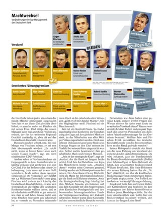 Machtwechsel
Veränderungen im Top-Management
der Deutschen Bank


                                                                                                                                                                             Josef Ack
                                                                                                                                                                                      e
                                         Jürgen                    Anshu Jain                                                                                                Vorstands rmann
                                                                                                                                                                             vorsitzend -
                                         Fitschen                  Co-Vorstands-                                                                                                       er
                                         Co-Vorstands-             vorsitzender
Vorstand                                                                                                                                                                                      AUS
                                                                                                                                                                        SCHEIDEN
                                         vorsitzender

                                                                                     BLEIBEN



                                                                                                                                            Hugo Bänziger
 Stephan Leithner    Stuart Lewis        Henry Ritchotte           Rainer Neske             Stefan Krause                                   Risiko-
                                                                                                                                                                                  Hermann-Jose
 Europa-Geschäft,    Risiko-             IT, Strategie             Privat- und              Finanzen                                        Management                                         f
 Personal, Recht     Management                                    Geschäftskunden                                                                                                Lamberti
                                                                                                                                                                                  IT, Personal
                                       NEU                                                ob en : DPA / DA P D (2x); u n ten : DE UTSCHE BA NK (2x) / P E TE J O NE S /
                                                                                          RA I N E R U N K E L / F RA N K DA RC H I N G E R ( 2 x ) / RA I N E R U N K E L

Erweitertes Führungsgremium
                                                                                                                                                                                 Kevin Parker
 Gunit Chadha        Alan Cloete         Colin Fan                 David Folkerts-          Robert Rankin                               Werner                                   Vermögens-
 Asien-Geschäft      Asien-Geschäft      Investmentbanking         Landau                   Investmentbanking                           Steinmüller                              verwaltung
                                                                   Ökon. Analyse                                                        Zahlungsverkehr

                                                                                                                                                                                             Weck
 Michele Faissola    Colin Grassie       Christian Ricken          Richard Walker           – noch offen –                                  Seth Wau                               Pierre de e
 Vermögens-          Großbritannien-     Privat- und Ge-           Recht                    Amerika-Geschäft                                                   gh                   Verm ögend
                                                                                                                                            Amerika-G                                         den
 verwaltung          Geschäft            schäftskunden                                                                                               eschäft                        Privatkun



die Co-Chefs haben jeden einzelnen der          men. Doch in die entscheidenden Sitzun-                                    Personalien wie diese haben eine ge-
neuen Männer gemeinsam ausgesucht.              gen „geht er oft mit dünner Mappe“, wie                                  wisse Logik, andere werfen Fragen auf.
Von Jain ist aus dieser Zeit der Satz über-     ein Wegbegleiter weiß. Fitschen sei ein                                  Warum müssen für Asien zwei Leute im
liefert, er spreche mehr mit Fitschen als       Bauchmensch.                                                             erweiterten Vorstand sitzen? Warum wur-
mit seiner Frau. Und einige der neuen              Jain ist ein Kontroll-Freak. So findet                                de mit Christian Ricken erst ein paar Tage
Manager kann man durchaus Fitschen zu-          regelmäßig eine Konferenz zur Einschät-                                  nach den anderen Personalien ein deut-
ordnen, der für das weltweite Regional-         zung der Lage auf den globalen Märkten                                   scher Privatkundenmanager für das Gre-
Geschäft zuständig ist, aber oft auf das        statt, zu der Mitarbeiter aus aller Welt                                 mium benannt? Wollten Jain und Fit-
Deutschland-Geschäft reduziert wird.            per Video zugeschaltet werden. Doch von                                  schen Kritik entkräften, das deutsche
   Dennoch glauben selbst Leute, die eine       offener Diskussion kann keine Rede sein.                                 Geschäft könnte von den Investmentban-
Menge von Fitschen halten, er sei von           Etwaige Fragen an den Chef müssen im                                     kern an den Rand gedrückt werden?
Jain überrumpelt worden. „Es reicht             Vorfeld bei seinem Büro eingereicht wer-                                   Seinen Höhepunkt erreicht der Streit
nicht, wenn er hinter Jains Leute auch          den. Selbst nachts beantwortet Jain ge-                                  um die neue Führung am Vorabend der
seinen Haken macht“, sagt ein wirt-             schäftliche Mails noch binnen Minuten.                                   entscheidenden Aufsichtsratssitzung. Da
schaftsnaher CDU-Politiker.                       „Jain ist der strategische Kopf“, sagt ein                             wird bekannt, dass die Bundesanstalt
   Andere sehen in Fitschen durchaus ein        Analyst, der die Bank sei langem beob-                                   für Finanzdienstleistungsaufsicht (BaFin)
Gegengewicht zu Jain. Immerhin wird er          achtet. Und Jain hat Bataillone von loya-                                eine Schlüsselfigur in Jains Kabinett ab-
künftig genauso gut verdienen wie sein          len Mitarbeitern hinter sich, „Anshu’s                                   lehnt, den designierten Risikovorstand
Co-Chef. Für ihn bedeutet das einen Ge-         Army“ werden seine Getreuen genannt,                                     William Broeksmit. Die Spin-Doktoren
haltssprung, Jain muss auf etwas Geld           künftig werden sie Schlüsselpositionen be-                               der neuen Führung hatten ihn als „Dr.
verzichten, beide sollen etwas weniger          setzen. Der Amerikaner Henry Ritchotte                                   No“ etikettiert, um ihn als knallharten
verdienen als ihr Vorgänger, der zuletzt        wird als Mann für Informationstechnolo-                                  Risikomanager und ebenbürtigen Bänzi-
mit 9,4 Millionen Euro nach Hause ging.         gie die Bank auf Effizienz trimmen. Auch                                 ger-Ersatz zu platzieren. Den BaFin-Leu-
Fitschen wird zudem auch künftig das            die Strategieabteilung liegt künftig bei                                 ten hatte er zu wenig Führungserfahrung.
Deutschland-Geschäft leiten, er wird sich       ihm. Michele Faissola, ein Italiener, soll                                 Broeksmit hatte Jain auf vielen Stufen
womöglich an die Spitze des deutschen           aus dem Geschäft mit den Superreichen,                                   der Karriereleiter eng begleitet. In den
Bankenverbandes wählen lassen, und er           dem klassischen Fondsgeschäft und den                                    vergangenen drei Jahren kontrollierte er
ist in Industrie und Politik so gut vernetzt,   boomenden börsengehandelten Fonds                                        Risiken jener Handelsgeschäfte, für die
wie Jain es auf Jahre hinaus nicht sein         die Vermögensverwaltung der Zukunft                                      Jain verantwortlich war. Sollte hier ein
wird. Fitschen redet gern und schnörkel-        schweißen. Bisher waren diese Geschäfte                                  Risikovorstand installiert werden, der
los, er versteht es, Menschen mitzuneh-         auf drei unterschiedliche Bereiche verteilt.                             Jain an der langen Leine lässt?
76                                                         D E R   S P I E G E L   1 5 / 2 0 1 2
 