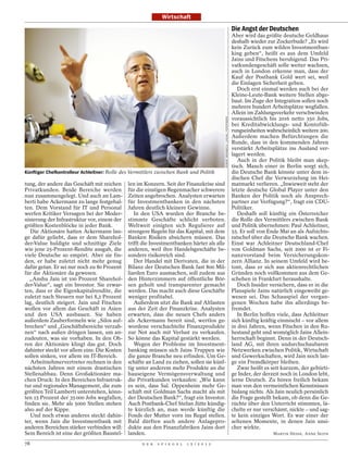 Wirtschaft
                                                                                                                                   Die Angst der Deutschen
                                                                                                                                   Aber wird das größte deutsche Geldhaus
                                                                                                                                   deshalb wieder zur Zockerbude? „Es wird
                                                                                                                                   kein Zurück zum wilden Investmentban-
                                                                                                                                   king geben“, heißt es aus dem Umfeld
                                                                                                                                   Jains und Fitschens beruhigend. Das Pri-
                                                                                                                                   vatkundengeschäft solle weiter wachsen,
                                                                                                                                   auch in London erkenne man, dass der
                                                                                                                                   Kauf der Postbank Gold wert sei, weil
                                                                                                                                   die Einlagen Sicherheit geben.
                                                                                                                                      Doch erst einmal werden auch bei der
                                                                                                                                   Kleine-Leute-Bank weitere Stellen abge-
                                                                                                                                   baut. Im Zuge der Integration sollen noch
                                                                                                                                   mehrere hundert Arbeitsplätze wegfallen.
                                                                                                                                   Allein im Zahlungsverkehr verschwinden
                                                                                                                                   voraussichtlich bis 2016 netto 350 Jobs,




                                                                                            ROBERT BREMBECK / VISUM / FOTOFINDER
                                                                                                                                   bei Kreditabwicklungs- und Kontofüh-
                                                                                                                                   rungseinheiten wahrscheinlich weitere 200.
                                                                                                                                   Außerdem machen Befürchtungen die
                                                                                                                                   Runde, dass in den kommenden Jahren
                                                                                                                                   verstärkt Arbeitsplätze ins Ausland ver-
                                                                                                                                   lagert werden.
                                                                                                                                      Auch in der Politik bleibt man skep-
                                                                                                                                   tisch. Manch einer in Berlin sorgt sich,
Künftiger Chefkontrolleur Achleitner: Rolle des Vermittlers zwischen Bank und Politik                                              die Deutsche Bank könnte unter dem in-
                                                                                                                                   dischen Chef die Verwurzelung im Hei-
tung, der andere das Geschäft mit reichen     len im Konzern. Seit der Finanzkrise sind                                            matmarkt verlieren. „Inwieweit steht der
Privatkunden. Beide Bereiche werden           für die einstigen Regenmacher schwerere                                              letzte deutsche Global Player unter den
nun zusammengelegt. Und auch an Lam-          Zeiten angebrochen. Analysten erwarten                                               Banken der Politik noch als Ansprech-
berti habe Ackermann zu lange festgehal-      für Investmentbanken in den nächsten                                                 partner zur Verfügung?“, fragt ein CDU-
ten. Dem Vorstand für IT und Personal         Jahren deutlich kleinere Gewinne.                                                    Politiker.
werfen Kritiker Versagen bei der Moder-          In den USA wurden der Branche be-                                                    Deshalb soll künftig ein Österreicher
nisierung der Infrastruktur vor, einem der    stimmte Geschäfte schlicht verboten.                                                 die Rolle des Vermittlers zwischen Bank
größten Kostenblöcke in jeder Bank.           Weltweit einigten sich Regulierer auf                                                und Politik übernehmen: Paul Achleitner,
   Die Aktionäre hatten Ackermann lan-        strengere Regeln für das Kapital, mit dem                                            55. Er soll von Ende Mai an als Aufsichts-
ge dafür geliebt, dass er dem Sharehol-       Banken Risiken absichern müssen. Das                                                 ratschef über die Deutsche Bank wachen.
der-Value huldigte und schnittige Ziele       trifft die Investmentbanken härter als alle                                          Einst war Achleitner Deutschland-Chef
wie jene 25-Prozent-Rendite ausgab, die       anderen, weil ihre Handelsgeschäfte be-                                              von Goldman Sachs, seit 2000 ist er Fi-
viele Deutsche so empört. Aber sie fin-       sonders risikoreich sind.                                                            nanzvorstand beim Versicherungskon-
den, er habe zuletzt nicht mehr genug            Der Handel mit Derivaten, die in der                                              zern Allianz. In seinem Umfeld wird be-
dafür getan. Er sei nur noch zu 80 Prozent    Bilanz der Deutschen Bank fast 800 Mil-                                              tont, dass er sich aus aktienrechtlichen
für die Aktionäre da gewesen.                 liarden Euro ausmachen, soll zudem aus                                               Gründen noch vollkommen aus dem Ge-
  „Anshu Jain ist 100 Prozent Sharehol-       den Hinterzimmern auf öffentliche Bör-                                               schehen in Frankfurt heraushalte.
der-Value“, sagt ein Investor. Sie erwar-     sen geholt und transparenter gemacht                                                    Doch Insider versichern, dass er in die
ten, dass er die Eigenkapitalrendite, die     werden. Das macht auch diese Geschäfte                                               Planspiele Jains natürlich eingeweiht ge-
zuletzt nach Steuern nur bei 8,2 Prozent      weniger profitabel.                                                                  wesen sei. Das Schauspiel der vergan-
lag, deutlich steigert. Jain und Fitschen        Außerdem sitzt die Bank auf Altlasten                                             genen Wochen habe ihn allerdings be-
wollen vor allem das Geschäft in Asien        aus der Zeit der Finanzkrise. Analysten                                              fremdet.
und den USA ausbauen. Sie haben               erwarten, dass die neuen Chefs anders                                                   In Berlin hoffen viele, dass Achleitner
außerdem Zauberformeln wie „Silos auf-        als Ackermann bereit sind, wertlos ge-                                               sich künftig kräftig einmischt – vor allem
brechen“ und „Geschäftsbereiche verzah-       wordene verschachtelte Finanzprodukte                                                in drei Jahren, wenn Fitschen in den Ru-
nen“ nach außen dringen lassen, um an-        zur Not auch mit Verlust zu verkaufen.                                               hestand geht und womöglich Jains Allein-
zudeuten, was sie vorhaben. In den Oh-        So könne das Kapital gestärkt werden.                                                herrschaft beginnt. Denn in der Deutsch-
ren der Aktionäre klingt das gut. Doch           Wegen der Probleme im Investment-                                                 land AG, mit ihren undurchschaubaren
dahinter steckt vor allem eins: Die Kosten    banking müssen sich Jains Truppen wie                                                Netzwerken zwischen Politik, Wirtschaft
sollen sinken, vor allem im IT-Bereich.       die ganze Branche neu erfinden. Um Ge-                                               und Gewerkschaften, wird Jain noch lan-
   Arbeitnehmervertreter rechnen in den       schäfte an Land zu ziehen, sollen sie künf-                                          ge ein Fremdkörper bleiben.
nächsten Jahren mit einem drastischen         tig unter anderem mehr Produkte an die                                                  Zwar heißt es seit kurzem, der gebürti-
Stellenabbau. Denn Großaktionäre ma-          hauseigene Vermögensverwaltung und                                                   ge Inder, der derzeit noch in London lebt,
chen Druck: In den Bereichen Infrastruk-      die Privatkunden verkaufen: „Wie kann                                                lerne Deutsch. Zu hören freilich bekam
tur und regionales Management, die zum        es sein, dass Sal. Oppenheim mehr Ge-                                                man von den vermeintlichen Kenntnissen
größten Teil Lamberti unterstehen, könn-      schäft mit Goldman Sachs macht als mit                                               bislang nichts. Als Jain neulich persönlich
ten 15 Prozent der 35 000 Jobs wegfallen,     der Deutschen Bank?“, fragt ein Investor.                                            die Frage gestellt bekam, ob denn die Ge-
finden sie. Mehr als 5000 Stellen stehen      Auch Postbank-Chef Stefan Jütte kündig-                                              rüchte über den Unterricht stimmten, lä-
also auf der Kippe.                           te kürzlich an, man werde künftig die                                                chelte er nur verschämt, nickte – und sag-
   Und noch etwas anderes steckt dahin-       Fonds der Mutter vorn ins Regal stellen.                                             te kein einziges Wort. Es war einer der
ter, wenn Jain die Investmentbank mit         Bald dürften auch andere Anlagepro-                                                  seltenen Momente, in denen Jain unsi-
anderen Bereichen stärker verbinden will:     dukte aus den Finanzfabriken Jains dort                                              cher wirkte.
Sein Bereich ist eine der größten Baustel-    landen.                                                                                                MARTIN HESSE, ANNE SEITH

78                                                  D E R   S P I E G E L   1 5 / 2 0 1 2
 