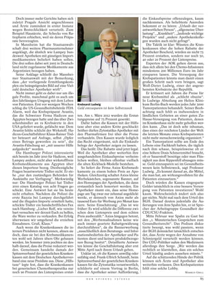 Doch immer mehr Gerichte haben sich                                                                                 die Einkaufspreise offenzulegen, kaum
zuletzt Pragals Ansicht angeschlossen                                                                                  nachkommen. Als beliebteste Ausreden
und Ärzte zumindest in erster Instanz                                                                                  bekommt er zu hören: „Urlaub der ver-
wegen Bestechlichkeit verurteilt. Zum                                                                                  antwortlichen Person“, „allgemeine Über-
Beispiel Hausärzte, die Schecks von Ra-                                                                                lastung“, „Krankheit“, „laufende wichtige
tiopharm erhielten, weil sie deren Präpa-                                                                              Projekte“ und „andere Apothekenkolle-
rate bevorzugten.                                                                                                      gen wurden auch nicht gefragt“.
   In Mannheim hat die Staatsanwalt-                                                                                      Die Taktik ist klar: Wüssten die Kran-
schaft drei weitere Pharmaunternehmer                                                                                  kenkassen über die hohen Rabatte der
angeklagt, die ähnlich wie Lampey bun-                                                                                 Apotheker Bescheid, würden sie nicht 75
desweit Apotheken mit günstigen Import-                                                                                Prozent erstatten, sondern nur noch 50,
medikamenten beliefert haben sollen.                                                                                   40 oder 20 Prozent der Listenpreise.
Die drei sollen dabei seit 2005 in Deutsch-                                                                               Experten der AOK gehen davon aus,
land nicht zugelassene Medikamente aus                                                                                 dass sich allein bei den Chemo-Infusionen
Argentinien bezogen haben.                                                                                             mindestens 200 Millionen Euro im Jahr
   Seine Anklage schließt der Mannhei-                                                                                 einsparen lassen. Die Versorgung der
mer Staatsanwalt mit der Bemerkung,                                                                                    Krebspatienten könnte man damit einen




                                                                                          ESPEN EICHHÖFER / OSTKREUZ
dass „der vorliegende Ermittlungskom-                                                                                  großen Schritt nach vorn bringen, sagt
plex ein beängstigendes Bild auf eine Viel-                                                                            Wolf-Dieter Ludwig, einer der angese-
zahl deutscher Apotheker wirft“.                                                                                       hensten Krebsärzte der Republik.
   Nicht immer geht es dabei nur um ille-                                                                                 Er kritisiert seit Jahren die Preise für
gale Profite, manchmal geht es auch um                                                                                 neue Krebsmittel als „schlicht obszön“.
den fahrlässigen Umgang mit dem Leben                                                                                  In Ludwigs Abteilung am Helios Klini-
von Patienten. Erst vor wenigen Wochen Krebsarzt Ludwig                                                                kum Berlin-Buch werden jedes Jahr 3000
schlug die US-Gesundheitsbehörde FDA Geld einzusparen ist kein Selbstzweck                                             Tumorpatienten behandelt. Seiner Beob-
Alarm, weil das Krebspräparat Avastin,                                                                                 achtung nach fehlt es insbesondere in
das die Schweizer Firma Hadicon aus ten. Am 1. März 2012 wurden die Erstat-                                            ländlichen Gebieten an einer guten Zu-
Ägypten bezogen hatte und das über Zwi- tungspreise auf 75 Prozent gesenkt.                                            Hause-Versorgung von Patienten, denen
schenhändler an 19 Krebsärzte in den           Dafür haben die Kassen mit der Hilfs-                                   im Krankenhaus nicht mehr geholfen wer-
USA geliefert wurde, gefälscht war. Dem taxe aber eine andere Kröte geschluckt:                                        den kann. „Das ist doch sehr inhuman,
Avastin fehlte schlicht der Wirkstoff. Ha- Seither dürfen Zytostatika-Apotheker mit                                    dass eines der reichsten Länder der Welt
dicon-Geschäftsführer Klaus-Rainer Töd- den Pharmafirmen frei über die Preise                                          die letzten Monate eines Krebspatienten
ter beteuert auf Anfrage, selbst „Opfer verhandeln. Den Kassen wurde lediglich                                         nicht mehr menschenwürdig organisiert.“
eines Betrugs geworden zu sein“, die das Recht eingeräumt, sich die Einkaufs-                                             Ein Tumorpatient sollte am Ende des
Avastin-Fälschung sei „mit unserer Hilfe belege der Apotheker zeigen zu lassen.                                        Lebens eine Fachkraft haben, die täglich
aufgedeckt“ worden.                            Das heißt: Die Rabatte sind jetzt legal.                                nach ihm schaue, beispielsweise ob er
   Die Hamburger Polizei interessierte Weil die Apotheker aber weiterhin ihre                                          eine höhere Dosis Schmerzmittel braucht,
sich bereits im Jahr 2010 für Hadicon, weil ausgehandelten Einkaufspreise verheim-                                     ob er Sauerstoff benötige oder man Flüs-
Lampey andere, nicht aber wirkstofffreie lichen wollen, bleiben offenbar vielfach                                      sigkeit aus dem Rippenfell absaugen müs-
Krebsmedikamente aus Ägypten über die alten Kickback-Modelle bestehen.                                                 se. Geld einzusparen sei im Gesundheits-
diesen Importeur bezog. Diesbezügliche         So liefert die Firma Axios Krebsmedi-                                   wesen kein Selbstzweck, sagt Professor
Fragen beantwortete Tödter nicht. Er ste- kamente zu einem hohen Preis an Apo-                                         Ludwig. „Es kommt darauf an, die Mittel,
he „nur den zuständigen Behörden für theken. Gleichzeitig schaltet Axios kleine                                        die man hat, am wirkungsvollsten für die
Auskünfte zur Verfügung“. Merkwürdig Werbekästchen, sogenannte Banner, auf                                             Patienten einzusetzen.“
nur: Die Hamburger Polizei hat Tödter den Homepages der Apotheken, die dann                                               Doch würden die Kassen eingesparte
2010 einen Katalog von acht Fragen ge- erstaunlich hoch honoriert werden. Ein                                          Gelder tatsächlich in eine bessere Versor-
schickt. Eine Antwort hat sie bis heute Apotheker räumt ein, dass seine Home-                                          gung von Patienten investieren? Wohl
nicht erhalten. Nachdem die Polizei die page am Tag zwar nur zehnmal angeklickt                                        kaum. Wahrscheinlich ändert sich also
erste Razzia bei Lampey durchgeführt werde, er dennoch von Axios mehr als                                              gar nichts. Nicht mal nach dem Urteil des
und die illegalen Importe ermittelt hatte, tausend Euro für Werbung pro Monat kas-                                     BGH. Darauf deuten jedenfalls die Äu-
schickte Tödter ein handschriftliches Fax siere. Seine Einschätzung: „Das ist wie                                      ßerungen von Jens Spahn hin, er ist Spre-
nach Hamburg: „Lieber Rolf, wie verein- früher: Es wird schlicht die Differenz zwi-                                    cher der Arbeitsgruppe Gesundheit der
bart versuchen wir derzeit Euch zu helfen, schen dem Listenpreis und dem echten                                        CDU/CSU-Fraktion.
die Ware weiter zu verkaufen. Bei Erfolg Preis ausbezahlt.“ Axios hingegen betont,                                        Mitte Februar war Spahn zu Gast bei
überweisen wir umgehend die erzielten mit den „Werbemaßnahmen keine wie                                                den „1. Münsterischen Gesprächen zum
Einnahmen. Gruß, Klaus.“                     auch immer geartete Rabattgewährung                                       Gesundheitsrecht“. Das Podium disku-
   Auch wenn die Krankenkassen die in- durchzuführen“, da die Bannerwerbung                                            tierte besorgt, was wohl passiere, wenn
ternen Preislisten nicht kennen, ahnen sie „ausschließlich dem Beratungs- und Infor-                                   der BGH demnächst tatsächlich entschei-
doch, dass sie bei den Krebsmedikamen- mationsbedürfnis der Apotheker und Pa-                                          det, dass Ärzte wegen der Annahme von
ten wohl seit Jahren übers Ohr gehauen tienten dient und keinen produktbezoge-                                         Schmiergeld verurteilt werden können.
werden. Im Sommer 2009 pochten sie des- nen Bezug besitzt“. Detaillierte Antwor-                                       Der CDU-Politiker nahm den Medizinern
halb darauf, dass die Preise reduziert wer- ten könne die Geschäftsleitung aber erst                                   allerdings ihre Sorge. „Wir werden das
den. Gemeinsam handelte damals der Mitte April nach ihrem Urlaub geben.                                                rechtlich so klarstellen, dass ein solches
Spitzenverband der gesetzlichen Kranken-       Unklar ist, ob die Kassen unwillig oder                                 Urteil künftig anders aussehen müsste.“
kassen mit dem Deutschen Apothekerver- unfähig sind. Frank-Ullrich Schmidt, beim                                          Auf die schützenden Hände der Politik
band eine neue Preisliste aus. Diese „Hilfs- Spitzenverband der gesetzlichen Kranken-                                  können sich Ärzte und Apotheker also
taxe“ legte fest, dass die Krankenkassen kassen für die Zytostatika verantwortlich,                                    weiterhin verlassen. Den Krebspatienten
bei generischen Chemotherapeutika nur schilderte auf einem Vortrag in Berlin,                                          fehlt eine solche Lobby.
noch 90 Prozent des Listenpreises erstat- dass die Apotheker seiner Aufforderung,                                                                   MARKUS GRILL

                                                  D E R   S P I E G E L   1 5 / 2 0 1 2                                                                        85
 