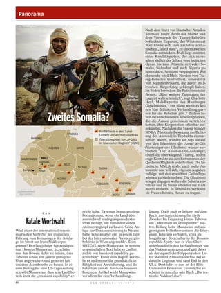 Panorama

                                                                                                                       Nach dem Sturz von Staatschef Amadou
                                                                                                                       Toumani Touré durch das Militär und
                                                                                                                       dem Vormarsch der Tuareg-Rebellen
                                                                                                                       befürchten Experten, der Wüstenstaat
                                                                                                                       Mali könne sich zum nächsten afrika-
                                                                                                                       nischen „failed state“, zu einem zweiten
                                                                                                                       Somalia entwickeln. Mali liegt inmitten
                                                                                                                       eines Konfliktgürtels, der sich inzwi-
                                                                                                                       schen südlich der Sahara vom Indischen
                                                                                                                       Ozean bis zum Atlantik erstreckt: So-
                                                                                                                       malia, Südsudan und auch Nigeria ge-
                                                                                                                       hören dazu. Seit dem vergangenen Wo-
                                                                                                                       chenende wird Malis Norden von Tua-
                                                                                                                       reg-Rebellen kontrolliert, unterstützt
                                                                                                                       von Stammesbrüdern, die zuvor im li-
                                                                                                                       byschen Bürgerkrieg gekämpft haben.
                                                                                                                       Im Süden herrschen die Putschisten der
                                                                                                             Tuareg-   Armee. „Eine weitere Zuspitzung der
                                                                                                            Rebellen   Lage ist wahrscheinlich“, sagt Charlotte
                                                                                                                       Heyl, Mali-Expertin des Hamburger
                                                                  MALI
                                                                                                                       Giga-Instituts, „vor allem wenn es kei-
                                                                                                                       nen klar definierten Verhandlungspart-
                                                                                                                       ner für die Rebellen gibt.“ Zudem ha-
                                          Zweites Somalia?
FERHAT BOUDA




                                                                                                                       ben die verschiedenen Rebellengruppen,
                                                                                                                       die die Armee gemeinsam vertrieben
                                                                                                                       hatten, ihre Kooperation offenbar auf-
                                                                                                                       gekündigt. Nachdem die Tuareg von der
                                                                                     Konﬂiktherde in den Sahel-        MNLA (Nationale Bewegung zur Befrei-
                                                             TUNESIEN                Ländern und am Horn von Afrika    ung des Azawad) in Timbuktu einmar-
                          MAROKKO                                                    Operationsgebiet von „al-Qaida    schiert waren, wurden sie tags darauf
                                                                                     im Islamischen Maghreb“ (AQMI)    von den Islamisten der Ansar al-Din
                                          ALGERIEN                 LIBYEN                                              (Verteidiger des Glaubens) wieder ver-
                                                                                                                       trieben. Die Ansar-al-Din-Anhänger,
                                                                                                                       ebenfalls überwiegend Tuareg, sollen
                    MAURETANIEN    MALI                                                                                enge Kontakte zu den Extremisten der
                                  Timbuktu                                                                             Qaida im Maghreb unterhalten. Die lai-
                                             Gao        NIGER
                                                                    TSCHAD                                             zistische MNLA strebt nach mehr Au-
                                                                                     SUDAN
                     Bamako       Mopti                                                                                tonomie und will sich, eigenen Angaben
                                                                                                                       zufolge, mit den erreichten Geländege-
                                                   NIGERIA                                                             winnen zufriedengeben. Die Glaubens-
                                                                                                                       krieger dagegen wollen die Scharia ein-
                                                                                 SÜDSUDAN            ÄTHIOPIEN
                                                                                                                       führen und im Süden offenbar die Stadt
                    1000 km                                                                                            Mopti erobern. In Timbuktu verboten
                                                                                                          SOMALIA      sie Frauen bereits, Hosen zu tragen.
                                                                                                KENIA




                                   IRAN
                                                                        reicht habe. Experten benutzen diese             lösung. Doch auch er beharrt auf dem
                                                                        Formulierung, wenn ein Land über                 Recht zur Anreicherung für zivile
                                                                        ausreichend niedrig angereichertes               Zwecke: Im Gegenzug könne Teheran
                       Fatale Wortwahl                                  Uran verfügt, um zumindest einen
                                                                        Atomsprengkopf zu bauen. Seine An-
                                                                                                                         ein „Maximum an Transparenz“ bie-
                                                                                                                         ten. Bislang hatte Mussawian mit aus-
               Wird einer der international renom-                      lage zur Urananreicherung in Natans              geprägtem Selbstbewusstsein die Inter-
               miertesten Vertreter der iranischen                      hatte Teheran aber erst in jenem Jahr            essen Teherans vertreten, etwa als
               Führung zum Kronzeugen der Ankla-                        bei der Internationalen Atomenergie-             langjähriger Botschafter in der Bundes-
               ge im Streit um Irans Nuklearpro-                        behörde in Wien angemeldet. Dem                  republik. Später war er Vize-Chef-
               gramm? Der langjährige Spitzendiplo-                     SPIEGEL sagte Mussawian, in seinem               unterhändler in den Verhandlungen um
               mat Hossein Mussawian, 54, scheint                       ursprünglichen Text habe er „selbst              das Nuklearprogramm und galt dabei
               nun den Beweis dafür zu liefern, dass                    nichts von breakout capability ge-               als der eigentliche Strippenzieher. Un-
               Teheran schon vor Jahren genügend                        schrieben“. Unter dem Begriff verste-            ter Mahmud Ahmadinedschad fiel er
               Uran angereichert und gehortet hat,                      he er zudem nur die grundsätzliche               dann in Ungnade und fand Exil in den
               um eine Atombombe zu bauen. In ei-                       Fähigkeit zur Anreicherung, und die              USA: Dort lehrt er nun an der Elite-
               nem Beitrag für eine US-Tageszeitung                     habe Iran damals durchaus besessen.              Universität Princeton. Demnächst er-
               schreibt Mussawian, dass sein Land be-                   In seinem Artikel wirbt Mussawian                scheint in Amerika sein Buch „Die ira-
               reits 2002 die „breakout capability“ er-                 vor allem für eine Verhandlungs-                 nische Nuklearkrise“.
               86                                                            D E R   S P I E G E L   1 5 / 2 0 1 2
 