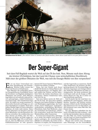 SCOTT NELSON / AGENTUR FOCUS / DER SPIEGEL
Verladeterminal bei Basra: „Die müssen schon so ziemlich alles falsch machen, damit dieses Land nicht in ein paar Jahren boomt“



                                                                   IRAK




                                    Der Super-Gigant
 Seit dem Fall Bagdads wartet die Welt auf das Öl des Irak. Nun, Monate nach dem Abzug
   des letzten US-Soldaten, hat das Land die Chance zum wirtschaftlichen Durchbruch.
Hält einer der größten Ölstaaten der Welt, was sich die Energie-Multis von ihm versprechen?


E
       s ist ein feiner Unterschied zwi-       könnte? FC Exxon Samarra? Mobil Basra         und die Lagertanks zu reparieren. Zwölf
      schen Herablassung und Demüti-           United? Ein kühner Gedanke.                   Jahre Sanktionen, die Invasion, der Bür-
      gung. Welcher Iraker wüsste das             Dann, fast eine Stunde nach ihrem          gerkrieg danach, die Terroranschläge auf
besser als Hussein al-Schahristani.            Zwölf-Uhr-Termin im Adnan-Palast in der       Arbeiter, Ingenieure und Anlagen haben
   Zwei Manager des weltgrößten priva-         Hochsicherheitszone von Bagdad, klin-         den Aufbau der Ölindustrie um Jahre zu-
ten Energiekonzerns ExxonMobil sitzen          gelt endlich das Telefon, und die Sekre-      rückgeworfen. Bis heute produziert das
im Vorzimmer von Bagdads mächtigstem           tärin bittet die beiden Amerikaner mit-       Land kaum mehr als die knapp 2,5 Mil-
Ölbeamten und warten. Zehn Minuten             zukommen. Doktor Schahristani habe            lionen Barrel pro Tag, die es schon vor
lang halten sie sich aufrecht, jederzeit be-   jetzt Zeit für sie.                           dem Irak-Krieg exportierte.
reit aufzuspringen, sobald Schahristani           Seit neun Jahren wartet die Welt auf          Und bis heute hat das Land kein ver-
nach ihnen fragt. Aber Schahristani fragt      das Öl des Irak. Seit dem Sturz Saddam        bindliches Öl- und Gasgesetz. Araber und
nicht. Sie sinken ein wenig zusammen in        Husseins 2003 haben Politiker in Bagdad       Kurden, Sunniten und Schiiten streiten
ihren tiefen Fauteuils und fangen an, mit      und Washington angekündigt, das Land          genauso erbittert um die Verteilung künf-
ihren Smartphones zu spielen. Nach einer       werde seinen Erdölexport verdoppeln,          tiger Ressourcen wie vor fünf Jahren, als
halben Stunde fragen sie ihren irakischen      verdreifachen, verfünffachen. Mit seinem      das Parlament zum ersten Mal über das
Begleiter, ob etwas nicht stimme. Dann         Ölreichtum, hatte Paul Wolfowitz, einer       Gesetz beriet.
hat die Sekretärin ein Einsehen und ruft       der Architekten des Irak-Kriegs, schließ-        Vor drei Monaten schließlich hat der
einen Mitarbeiter, um den Besuchern die        lich versprochen, werde das Land seinen       letzte US-Soldat den Irak verlassen – und
Zeit zu vertreiben. Sie erzählen ihm von       Wiederaufbau selbst finanzieren.              mit ihm die Gewissheit, dass im schlimms-
ihrer Anreise aus Dubai, über die Fuß-            Es waren leere Versprechen. Jahrelang      ten aller Fälle eine Armee bereitstünde,
ball-Liga von Katar, am Ende wagen sie         ist es weder den Irakern noch ihren Be-       um das Land vor einem neuerlichen Ver-
eine vorsichtige Frage: Ob es wohl denk-       satzern gelungen, die vernachlässigten        sinken im Bürgerkrieg zu retten.
bar sei, dass ein Ölkonzern einmal eine        Ölfelder zu entwickeln, die Löcher in den        Warum also warten zwei amerikani-
Fußballmannschaft im Irak sponsern             Pipelines zu stopfen, die Pumpstationen       sche Ölmanager aus der ExxonMobil-
                                                     D E R   S P I E G E L   1 5 / 2 0 1 2                                         95
 