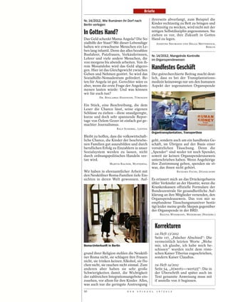 Briefe

Nr. 14/2012, Wie Rumänen ihr Dorf nach                                               ihrerseits abverlangt, zum Beispiel die
Berlin verlegen                                                                      Kinder rechtzeitig zu Bett zu bringen und
                                                                                     rechtzeitig zu wecken, wird nicht mit der
In Gottes Hand?                                                                      nötigen Selbstdisziplin angenommen. Sie
                                                                                     ziehen es vor, ihre Zukunft in Gottes
Das Geld schenkt Mama Angela? Die So-                                                Hand zu legen.
zialhilfe der Staat? Mit dieser Lebenslüge                                              JOSEFINE NEUMANN UND HELGA METTERNICH,
halten wir erwachsene Menschen ein Le-                                                                                 BERLIN
ben lang infantil. Denn das alles bezahlen
Busfahrer, Putzfrauen, Verkäuferinnen,                                               Nr. 14/2012, Mangelnde Kontrolle
Lehrer und viele andere Menschen, die                                                im Organspendewesen
von morgens bis abends arbeiten. Von ih-
rem Monatslohn wird das Geld abgezo-
gen. Hier ist das Gleichgewicht zwischen
                                                                                     Handfestes Geschäft
Geben und Nehmen gestört. So wird das                                                Der gutrecherchierte Beitrag macht deut-
Sozialhilfe-Nomadentum gefördert. Be-                                                lich, dass es bei der Transplantations-
ten für Angela ist gut. Gerechter wäre es                                            medizin keineswegs nur um den humanen
aber, wenn die erste Frage der Angekom-                                              Aspekt der sogenannten Organspende
menen lauten würde: Und was können
wir für euch tun?
          DR. BOGLARKA HADINGER, TÜBINGEN

Ein Stück, eine Beschreibung, die dem
Leser die Chance lässt, seine eigenen
Schlüsse zu ziehen – diese unaufgeregte,
kurze und doch sehr spannende Repor-
tage von Özlem Gezer ist einfach gut ge-
machter Journalismus.




                                                                               EPD
                      RALF SCHEMEL, LEIPZIG
                                                                                     Organtransplantation, Transportbox
Bleibt zu hoffen, dass die volkswirtschaft-
liche Chance, die Kinder der beschriebe-                                         geht, sondern auch um ein handfestes Ge-
nen Familien gut auszubilden und durch                                           schäft, im Übrigen auf der Basis einer
beruflichen Erfolg zu Einzahlern in unser                                        vorsätzlichen Täuschung. Denn die
Sozialsystem werden zu lassen, nicht                                             „Spender“ sind weder tot noch Spender,
durch ordnungspolitisches Handeln ver-                                           soweit sie keinen Organspenderausweis
tan wird.                                                                        unterschrieben haben. Wenn Angehörige
                 MARTIN RAUNER, WUPPERTAL                                        ihre Zustimmung geben, spenden sie et-
                                                                                 was, das ihnen nicht gehört.
Wir haben in ehrenamtlicher Arbeit mit                                                                  RICHARD FUCHS, DÜSSELDORF
den Neuköllner Roma-Familien tiefe Ein-
sichten in deren Welt gewonnen. Auf-                                                 Es erinnert mich an das Drückergebaren
                                                                                     übler Verkäufer an der Haustür, wenn die
                                                                                     Krankenkassen offizielle Formulare der
                                                                                     Bundeszentrale für gesundheitliche Auf-
                                                                                     klärung an ihre Mitglieder versenden, den
                                                                                     Organspendeausweis. Das von mir so
                                                                                     empfundene Täuschungsmanöver bestä-
                                                                                     tigt leider meine große Skepsis gegenüber
                                                                                     der Organspende in der BRD.
                                                                                          REGINA WINSMANN, WEDEMARK (NIEDERS.)
                                              DJAMILA GROSSMAN / DER SPIEGEL




                                                                                       Korrekturen
                                                                                       zu Heft 13/2012
                                                                                       Seite 117, „Falscher Abschied“: Die
                                                                                       vermeintlich letzten Worte „Wehe
Roma-Unterkunft in Berlin                                                              mir, ich glaube, ich habe mich be-
                                                                                       schissen“ wurden nicht dem römi-
grund ihrer Religion stehlen die Neuköll-                                              schen Kaiser Tiberius zugeschrieben,
ner Roma nicht, sie schlagen ihre Frauen                                               sondern Kaiser Claudius.
nicht, sie trinken keinen Alkohol, sie flu-
chen nicht, sie rauchen nicht einmal. Zum                                              zu Heft 14/2012
anderen aber haben sie sehr große                                                      Seite 54, „it(wert1==wert2){“: Die in
Schwierigkeiten damit, die Wichtigkeit                                                 der Überschrift und später auch im
der zahlreichen Integrationsangebote ein-                                              Text genannte Anweisung muss mit
zusehen, vor allem für ihre Kinder. Alles,                                             if anstelle von it beginnen.
was auch nur die geringste Anstrengung
10                           D E R   S P I E G E L                                      1 6 / 2 0 1 2
 