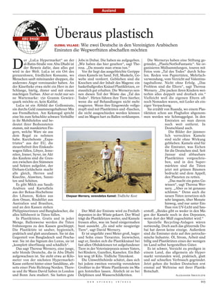 Ausland




      ABU DHABI
                            Überaus plastisch
                                         Wie zwei Deutsche in den Vereinigten Arabischen
                            GLOBAL VILLAGE:
                            Emiraten die Wegwerftüten abschaffen möchten


D
         er „LuLu Hypermarket“ an der Jobs in Dubai. Die haben sie aufgegeben.                                       Die Wernerys haben eine Stiftung ge-
        al-Batin-Straße von Abu Dhabi ist „Wir haben das hier gesehen“, sagt The-                                 gründet, „PlasticNotSoFantastic“. Sie or-
        der Beweis dafür, dass alles gut resa. „Da musste man etwas tun.“                                         ganisieren Müllsammlungen, touren mit
wird in der Welt. LuLu ist ein Ort des          Vor ihr liegt das ausgebleichte Gerippe                           Fotos vom „Tal des Todes“ durch Schu-
grenzenlosen, friedlichen Konsums, wo eines Kamels im Sand. Fell, Muskeln, Ge-                                    len. Reden von Papiertüten, Mehrfach-
Menschen sanft miteinander shoppen, die webe sind verdorrt. Geblieben sind die                                    verwendung, vom Verzicht auf Valentins-
anderswo Angst voreinander haben. An Knochen und der Inhalt des Magens: ein                                       tagsballone. Nicht ohne Erfolg. „Das
der Käsetheke etwa steht ein Herr in der basketballgroßes Knäuel Plastikfetzen, er-                               Problem sind die Eltern“, sagt Theresa
Schlange, bärtig, düster und mit einem staunlich gut erhalten. Die Wernerys nen-                                  Wernery. „Die packen ihren Kindern wei-
mächtigen Turban. Aber er reckt nur sei- nen diesen Teil der Wüste das „Tal des                                   terhin alles doppelt und dreifach ein.“
ne Wartemarke: 150 Gramm Gewürz- Todes“. Hirten führen ihre Tiere hierher,                                        Vielleicht weil die eigenen Eltern oft
quark möchte er, kein Kalifat.               wenn die auf Behandlungen nicht mehr                                 noch Nomaden waren, mit Leder als ein-
   LuLu ist ein Abbild der Golfemirate, reagieren. Wenn ihre Eingeweide vollge-                                   ziger Verpackung.
ein durchs Geld zusammengehaltener Mix stopft sind mit Plastiktüten und -flaschen,                                   Sie erzählt von Ruanda, wo einem Plas-
aus Fremdheiten. Am Keksregal spricht die nicht ausgeschieden werden können                                       tiktüten schon am Flughafen abgenom-
eine bis zum Sehschlitz schwarz Verhüllte und im Magen hart zu Ballen verklumpen.                                 men werden wie Schmuggelgut. In den
in ihr Mobiltelefon und be-                                                                                                       Emiraten sei man davon
deutet ihrer Bediensteten                                                                                                         noch weit entfernt. In
stumm, mit manikürten Fin-                                                                                                        Deutschland auch.
gern, welche Ware sie aus                                                                                                            Die Bilder der jämmer-
dem Regal zu nehmen                                                                                                               lich verreckten Kamele
habe. Kurzbehoste „Expa-                                                                                                          sind nicht ohne Wirkung
triates“ aus der EU, die                                                                                                          geblieben. Kamele sind für
steuerbefreit ihre Einkaufs-                                                                                                      die Emirater, was Eichen
wagen füllen, Libyer, Jeme-                                                                                                       für die Deutschen sind. Seit
niten, Iraner, Syrer, im Akt                                                                                                      Januar sind abbaubare
des Kaufens sind die Gren-                                                                                                        Plastiktüten vorgeschrie-
zen zwischen den Stämmen                                                                                                          ben, und in den Super-
                                   MARTIN VON DEN DRIESCH / DER SPIEGEL




und Sekten aufgelöst, der                                                                                                         märkten sind die Tüten
Dirham-Geldschein macht                                                                                                           jetzt mit grünen Bäumen
alle gleich, Herren und                                                                                                           bedruckt und dem Appell,
Knechte, Alawiten, Sunni-                                                                                                         den Planeten zu retten.
ten und Schiiten.                                                                                                                    „Das macht ein gutes Ge-
   Es gibt Milch aus Saudi-                                                                                                       wissen“, sagt Theresa Wer-
Arabien und Kartoffeln                                                                                                            nery. „Aber es ist genauso
aus der Bekaa-Hochebene                                                                                                           schlimm.“ Denn auch die
des Libanon, Kokos aus               Ehepaar Wernery, verendetes Kamel: Tödliche Kost                                             neuen Tüten zersetzen sich
dem Oman, Rindsfilet aus                                                                                                          sehr langsam, über Monate
Australien und Brasilien,                                                                                                         hinweg, und nur unter Ein-
und an den Kassen stehen                                                                                                          fluss von UV-Licht und Sau-
Philippinerinnen und Bangladescher, die         Der Müll der Emirate wird zu Freiluft-                            erstoff. „Beides gibt es weder in den Mä-
alles hilfsbereit in Tüten füllen.           deponien in der Wüste gekarrt. Der Wind                              gen der Kamele noch in den Deponien,
   In Plastiktüten. Gratis und in jeder trägt die Plastikfetzen weiter, und Kamele                                wenn dort der Müll zugeschüttet wird.“
Menge. Ballenweise werden die Tüten fressen alles, was im Sand einigermaßen                                          Spezielle Recycling-Anlagen wären
frühmorgens zu den Kassen geschleppt. bunt aussieht. „Es sind sehr neugierige                                     notwendig. Doch auch das glitzernde Du-
Die Plastiktüte ist sauber, hygienisch, Tiere“, sagt David Wernery.                                               bai hat davon keine einzige. Außerdem
praktisch und glatt anzufassen. Sie ist das     Er ist ungefähr zwei Meter groß, hager                            sind die Emirater stolz auf ihre petroche-
Gegenteil von Bangladesch und Pescha- und Sohn eines Tierarztes. Inzwischen,                                      mische Industrie. Öl, Strom, Arbeit sind
war. Sie ist das Signum des Luxus, sie ist sagt er, fänden sich die Plastikknäuel bei                             billig und Plastiktüten eines der wenigen
„komplett überflüssig und schädlich“.        fast allen Obduktionen tot aufgefundener                             im Land selbst hergestellten Güter.
   Das sagt Theresa Wernery, eine junge, Tiere in der Veterinärpraxis seines Vaters,                                 Es ist schwer, Verzicht zu predigen in
sehr blonde Deutsche, die in Abu Dhabi bei Rindern, Gazellen, Kamelen. Ein Bal-                                   einem Land, das allgemein als Hyper-
aufgewachsen ist. Sie steht etwa 40 Kilo- len wog 58 Kilo. Tödliche Tütenkost.                                    markt verstanden wird, praktisch, glatt
meter von der nächsten Hypermarket-             Die Umweltbehörde schätzt, dass sich                              und auf schnellen Verbrauch gegründet.
Kasse entfernt hinter einer Sanddüne, ab- bei jedem zweiten vorzeitig verendeten                                  Jetzt gehen die beiden Deutschen erst
seits einer Piste Richtung Norden. There- Großtier in der Wüste Plastikreste im Ma-                               einmal auf Weltreise mit ihrer Plastik-
sa und ihr Mann David haben in London gen feststellen lassen. Ähnlich ist es bei                                  Botschaft.
und Bonn Jura studiert. Sie hatten gute Delphinen und Wasserschildkröten.                                                               ALEXANDER SMOLTCZYK

                                                                          D E R   S P I E G E L   1 6 / 2 0 1 2                                           103
 