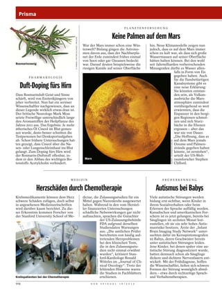 Prisma

                                                                                                                                          PLANETENFORSCHUNG


                                                                                                                               Keine Palmen auf dem Mars



                                           D. HARMS / PICTURE ALLIANCE / WILDLIFE
                                                                                    War der Mars immer schon eine Wüs-                                hin. Neue Klimamodelle zeigen nun
                                                                                    tenwelt? Bislang gingen die Astrono-                              jedoch, dass es auf dem Mars immer
                                                                                    men davon aus, dass der Nachbarpla-                               schon zu kalt war, als dass sich große
                                                                                    net der Erde zumindest früher einmal                              Wassermassen auf seiner Oberfläche
                                                                                    von Seen oder gar Ozeanen bedeckt                                 hätten halten können. Bei den wohl
Rosmarinzweig                                                                       war. Darauf deuten beispielsweise die                             seit Jahrmilliarden vorherrschenden
                                                                                    riesigen Kanäle auf seiner Oberfläche                             Minusgraden dürfte es Wasser allen-
                                                                                                                                                                       falls in Form von Eis
        PHARMAKOLOGI E
                                                                                                                                                                       gegeben haben. Auch
                                                                                                                                                                       für die flussbettartigen

  Duft-Doping fürs Hirn                                                                                                                                                Kanalsysteme gibt es
                                                                                                                                                                       eine neue Erklärung:
                                                                                                                                                                       Sie könnten entstan-
Dass Rosmarinduft Geist und Sinne                                                                                                                                      den sein, als Vulkan-
schärft, wird von Esoterikjüngern von                                                                                                                                  ausbrüche die Mars-
jeher verbreitet. Nun hat ein seriöser                                                                                                                                 atmosphäre zumindest
Wissenschaftler nachgewiesen, dass an                                                                                                                                  vorübergehend so weit
dieser Legende wirklich etwas dran ist.                                                                                                                                erwärmten, dass die
Der britische Neurologe Mark Moss                                                                                                                                      Eispanzer in den bergi-
setzte Freiwillige unterschiedlich lange                                                                                                                               gen Regionen schmol-
den Aromastoffen der Heilpflanze des                                                                                                                                   zen und sich Sturz-
Jahres 2011 aus. Das Ergebnis: Je mehr                                                                                                                                 bäche in die Ebenen
ätherisches Öl Cineol im Blut gemes-                                                                                                                                   ergossen – aber das
sen wurde, desto besser schnitten die                                                                                                                                  war nie von Dauer.
Testpersonen bei Denksportaufgaben                                                                                                                                    „Die Hoffnung, dass es
ab. Schon frühere Untersuchungen hat-                                                                                                                                  auf dem Mars jemals




                                                                                                                                                                    SAURER / BILDAGENTUR ONLINE
ten gezeigt, dass Cineol über die Na-                                                                                                                                  Ozeane und Palmen-
sen- oder Lungenschleimhaut ins Blut                                                                                                                                   strände gegeben haben
gelangt. Zum Doping fürs Hirn wird                                                                                                                                     könnte, ist zerstoben“,
der Rosmarin-Duftstoff offenbar, in-                                                                                                                                   urteilt der US-Welt-
dem er den Abbau des wichtigen Bo-                                                   Mars                                                                              raumforscher Stephen
tenstoffs Acetylcholin verhindert.                                                                                                                                     Clifford.



                                       MEDIZIN                                                                                                                FRÜHERKENNUNG


             Herzschäden durch Chemotherapie                                                                                                              Autismus bei Babys
Krebsmedikamente können dem Herz                                                    dicine, die Zulassungsstudien für ein                             Viele autistische Störungen werden
schwere Schäden zufügen, doch selbst                                                Mittel gegen Nierenkrebs ausgewertet                              bislang erst sichtbar, wenn Kinder in
in angesehenen Medizinzeitschriften                                                 haben. Während in den vom Herstel-                                ihrem Sozialverhalten oder beim
wird darüber kaum berichtet. Zu die-                                                ler finanzierten Untersuchungen                                   Erlernen der Sprache auffällig werden.
ser Erkenntnis kommen Forscher von                                                  schädliche Nebenwirkungen gar nicht                               Kanadischen und amerikanischen For-
der Stanford University School of Me-                                               auftauchten, sprachen die Gutachter                               schern ist es jetzt gelungen, bereits bei
                                                                                                der US-Zulassungsbehörde                              Säuglingen im sechsten Monat fest-
                                                                                                FDA aufgrund derselben                                zustellen, ob sie ein sehr hohes Autis-
                                                                                                Studiendaten Warnungen                                musrisiko besitzen. Ärzte der „Infant
                                                                                                aus: „Die amtlichen Prüfer                            Brain Imaging Study Network“ unter-
                                                                                                berichteten von häufig auf-                           suchten dafür im Kernspintomografen
                                                                                                tretenden Herzproblemen                               92 Babys, deren Geschwister bereits
                                                                                                bei den klinischen Tests,                             unter autistischen Störungen leiden.
                                                                                                die in den Zulassungsstu-                             Jene Kinder, bei denen später eine au-
                                                                                                dien nicht einmal erwähnt                             tistische Störung diagnostiziert wurde,
                                                                                                wurden“, kritisiert Stan-                             hatten demnach schon als Säuglinge
                                                                                             RONALD FROMMANN / LAIF




                                                                                                ford-Kardiologe Ronald                                dickere und dichtere Nervenfasern ent-
                                                                                                Witteles im „Journal of Cli-                          wickelt. Mit der Frühdiagnose, hoffen
                                                                                                nical Oncology“. Trotz der                            die Wissenschaftler, ließen sich schwere
                                                                                                fehlenden Hinweise waren                              Formen der Störung womöglich abmil-
                                                                                                die Studien in Fachblättern                           dern – etwa durch rechtzeitige Sprach-
Krebspatienten bei der Chemotherapie                                                            erschienen.                                           und Verhaltenstherapien.
104                                                                                      D E R                        S P I E G E L   1 6 / 2 0 1 2
 