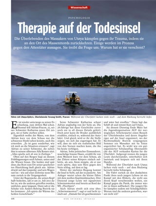 Wissenschaft


                                                                                    PSYCHOLOGI E




                                     Therapie auf der Todesinsel
                                  Die Überlebenden des Massakers von Utøya kämpfen gegen ihr Trauma, indem sie
                                       an den Ort des Massenmords zurückkehren. Einige werden im Prozess
                                 gegen den Attentäter aussagen. Sie treibt die Frage um: Warum hat er sie verschont?
ILJA C. HENDEL / DER SPIEGEL




                               Fähre mit Utøya-Opfern, Überlebende Fevang Smith, Pracon: Während der Überfahrt lachen viele noch – auf dem Rückweg herrscht tiefes



                               E
                          r ist wieder unterwegs zu seiner Er-   Seine Schwester Katharina schaut                       und wäre fast ersoffen.“ Dann legt das
                          schießung, zum dritten Mal schon. Adrian ungläubig von der Seite an. Die                      Schiff ab und nimmt Kurs auf Utøya.
                          Diesmal will Adrian Pracon, 22, sei- 28-Jährige hat diese Geschichte zuvor                       An diesem Dienstag Ende März hat
                   ner Schwester Katharina jenen Ort zei- noch nie in all diesen Details gehört.                        die Jugendorganisation AUF der nor-
                   gen, wo er hätte sterben sollen.            Doch jetzt kann ihr Bruder ausführlich                   wegischen Arbeiterpartei einen Besuch
                      Eigentlich wollte der Mann, von dem erzählen, einfach so, während der Auto-                       der Überlebenden und deren Angehö-
                   Adrian kurz vor dem Schuss nur die fahrt. Und gleich wird er ihr die Stelle                          riger auf der Insel organisiert, wo der
                   schwarzen Stiefel sehen konnte, auch ihn zeigen, wo sich das zugetragen hat. Er                      Rechtsradikale Breivik vergangenen
                   ermorden. „Es ist ganz sonderbar, wie will, dass sie sich ein realistisches Bild                     Sommer ein Massaker mit 69 Toten
                   ich mich an die Situation erinnere“, sagt von den Szenen machen kann, die ihn                        angerichtet hat. Es wirkt wie ein gut-
                   Adrian zu seiner Schwester, die neben bis heute verfolgen.                                           organisierter Schulausflug: Ehrenamtli-
                   ihm in seinem silbernen Alfa Romeo sitzt.     Adrian, Sohn polnischer Einwanderer,                   che der AUF verkaufen Karten für die
                   „Alles spielte sich ab wie in Zeitlupe.“    wuschelige braune Haare, erzählt ihr von                 Überfahrt. Aufgeregt rennen die jungen
                      Oben auf den Bergen liegt an diesem dem Moment kurz vor dem Schuss, als                           Leute durcheinander, unterhalten sich
                   Frühlingsmorgen noch Schnee, unten sind das Zittern seines Körpers einfach auf-                      lautstark und knipsen sich mit ihren
                   die Wiesen braun. Die beiden sind spät hörte, als sein Atem stoppte, als er nur                      Handys.
                   dran; das Boot zum Ort seiner gescheiter- noch spürte, dass sein Herz gegen den                         Während der Überfahrt nach Utøya
                   ten Hinrichtung läuft gleich aus. Adrian Stein schlug, auf dem er lag.                               lachen viele noch – auf dem Rückweg
                   drückt auf das Gaspedal, und sein Wagen       Hinter der nächsten Biegung kommt                      herrscht tiefes Schweigen.
                   rast los – wie auf einer Zeitreise neun Mo- die Insel in Sicht, auf der es passierte. Am                Die Fahrt zurück an den dunkelsten
                   nate zurück in die Vergangenheit.           Anleger wartet schon die kleine Fähre                    Punkt ihres noch jungen Lebens ist ein
                      Unter der Regenjacke, die seinen Kopf mit dem weißen Kapitänshäuschen. Drei                       Kampf mit den Bildern, die nicht aus
                   halb bedeckte, sah er am 22. Juli 2011 da- Dutzend junge Leute mit signalroten                       ihrem Kopf verschwinden wollen, ein
                   bei zu, wie die anderen getroffen wurden, Schwimmwesten sind bereits an Bord der                     Kampf gegen die Panik, die immer wie-
                   umfielen, ganz langsam. Dann sah er die MS „Thorbjørn“.                                              der in ihnen aufflackert. Die jungen Op-
                   Schuhe von Anders Behring Breivik nä-         Auch Adrian streift sich eine über.                    fer kämpfen zudem mit Schuldgefühlen:
                   her kommen: „Ich spürte die Wärme des „Schwimmwesten!“, sagt er und lacht zy-                        Warum sind die anderen gestorben, war-
                   heißen Gewehrlaufs.“                        nisch auf. „Damals bin ich geschwommen                   um nicht ich?
                               106                                              D E R   S P I E G E L   1 6 / 2 0 1 2
 