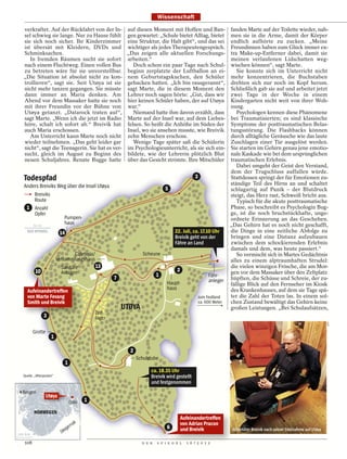 Wissenschaft

  verkraftet. Auf der Rückfahrt von der In- auf diesen Moment mit Hoffen und Ban-                                       fanden Marte auf der Toilette wieder, nah-
  sel schwieg sie lange. Nur zu Hause fühlt gen gewartet: „Schule bietet Alltag, bietet                                 men sie in die Arme, damit der Körper
  sie sich noch sicher. Ihr Kinderzimmer eine Struktur, die Halt gibt“, und das sei                                     endlich aufhörte zu zucken. „Meine
  ist übersät mit Kleidern, DVDs und wichtiger als jedes Therapeutengespräch.                                           Freundinnen haben zum Glück immer ex-
  Schminksachen.                               „Das zeigen alle aktuellen Forschungs-                                   tra Make-up-Entferner dabei, damit sie
     In fremden Räumen sucht sie sofort arbeiten.“                                                                      meinen verlaufenen Lidschatten weg-
  nach einem Fluchtweg. Einen vollen Bus         Doch schon ein paar Tage nach Schul-                                   wischen können“, sagt Marte.
  zu betreten wäre für sie unvorstellbar. beginn zerplatzte der Luftballon an ei-                                          Sie konnte sich im Unterricht nicht
  „Die Situation ist absolut nicht zu kon- nem Geburtstagskuchen, den Schüler                                           mehr konzentrieren, die Buchstaben
  trollieren“, sagt sie. Seit Utøya ist sie gebacken hatten. „Ich bin rausgerannt“,                                     drehten sich nur noch im Kopf herum.
  nicht mehr tanzen gegangen. Sie müsste sagt Marte, die in diesem Moment den                                           Schließlich gab sie auf und arbeitet jetzt
  dann immer an Maria denken. Am Lehrer noch sagen hörte: „Gut, dass wir                                                zwei Tage in der Woche in einem
  Abend vor dem Massaker hatte sie noch hier keinen Schüler haben, der auf Utøya                                        Kindergarten nicht weit von ihrer Woh-
  mit ihrer Freundin vor der Bühne von war.“                                                                            nung.
  Utøya getanzt. „Datarock traten auf“,          Niemand hatte ihm davon erzählt, dass                                     Psychologen kennen diese Phänomene
  sagt Marte. „Wenn ich die jetzt im Radio Marte auf der Insel war, auf dem Liebes-                                     bei Traumatisierten; es sind klassische
  höre, schalt ich sofort ab.“ Breivik hat felsen. So heißt die Anhöhe im Süden der                                     Symptome der posttraumatischen Belas-
  auch Maria erschossen.                       Insel, wo sie ansehen musste, wie Breivik                                tungsstörung. Die Flashbacks können
     Am Unterricht kann Marte noch nicht zehn Menschen erschoss.                                                        durch alltägliche Geräusche wie das laute
  wieder teilnehmen. „Das geht leider gar        Wenige Tage später saß die Schülerin                                   Zuschlagen einer Tür ausgelöst werden.
  nicht“, sagt die Teenagerin. Sie hat es ver- im Psychologieunterricht, als sie sich ein-                              Sie starten im Gehirn genau jene emotio-
  sucht, gleich im August zu Beginn des bildete, wie der Lehrerin plötzlich Blut                                        nale Kaskade wie bei dem ursprünglichen
  neuen Schuljahres. Renate Bugge hatte über das Gesicht strömte. Ihre Mitschüler                                       traumatischen Erlebnis.
                                                                                                3                          Dabei umgeht der Geist den Verstand,
                                                                                                                        dem der Trugschluss auffallen würde.
  Todespfad                                                                                         3                   Stattdessen springt der für Emotionen zu-
  Anders Breiviks Weg über die Insel Utøya                                                                              ständige Teil des Hirns an und schaltet
                                                                                5                                       schlagartig auf Panik – der Blutdruck
      Breiviks                                                                                                          steigt, das Herz rast, Schweiß bricht aus.
      Route                                                                                                                Typisch für die akute posttraumatische
   1 Anzahl                                                                                                             Phase, so beschreibt es Psychologin Bug-
      Opfer                                                                                                             ge, ist die noch bruchstückhafte, unge-
                    Pumpen-                                                                                             ordnete Erinnerung an das Geschehen.
     50 m
                    haus                                                                                                „Das Gehirn hat es noch nicht geschafft,
                           14                                                        22. Juli, ca. 17.10 Uhr            die Dinge in eine zeitliche Abfolge zu
                                                                                     Breivik geht von der               bringen und eine Distanz aufzubauen
                                                                                     Fähre an Land                      zwischen dem schockierenden Erlebnis
                                                                                                                        damals und dem, was heute passiert.“
                                   Cafeteria/                        Scheune                                               So vermischt sich in Martes Gedächtnis
                          Versammlungshaus                                                                              alles zu einem alptraumhaften Strudel:
                            Sanitäre          13                                                                        die vielen winzigen Frösche, die am Mor-
          10                Anlagen                                                   2                                 gen vor dem Massaker über den Zeltplatz
                                                                            1                                Fähr-
                                                        7                                                    anleger    hüpften, die Schüsse und Schreie, der zu-
                                                                                 Haupt-                                 fällige Blick auf den Fernseher im Kiosk
                                                                                 haus                                   des Krankenhauses, auf dem sie Tage spä-
    Aufeinandertreffen
    von Marte Fevang                                                                                    zum Festland    ter die Zahl der Toten las. In einem sol-
    Smith und Breivik                                                                                   ca. 600 Meter   chen Zustand bewältigt das Gehirn keine
                                                            UTØYA                                                       großen Leistungen. „Bei Schulaufsätzen,
                                                Zelt-
                3                               lager
                                                                                                                                                                              AFP
         Grotte
                     1

                                                              2
                                                                  Schulstube
                                1
                                                                        ca. 18.35 Uhr
  Quelle: „Aftenposten“                                                 Breivik wird gestellt
                                                                        und festgenommen
  Bergen
                  Utøya
                                            1

         NORWEGEN
                                                                                          Aufeinandertreffen
                                       ak
                                    err
                                                                                          von Adrian Pracon
                              ag                                                 6        und Breivik                    Attentäter Breivik nach seiner Festnahme auf Utøya
100 km                      Sk

   108                                                              D E R   S P I E G E L   1 6 / 2 0 1 2
 