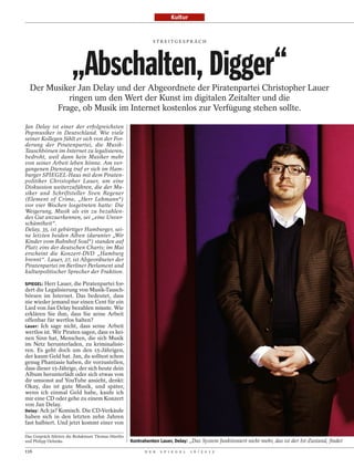 Kultur


                                                               STREITGESPRÄCH




                       „Abschalten, Digger“
  Der Musiker Jan Delay und der Abgeordnete der Piratenpartei Christopher Lauer
           ringen um den Wert der Kunst im digitalen Zeitalter und die
        Frage, ob Musik im Internet kostenlos zur Verfügung stehen sollte.

Jan Delay ist einer der erfolgreichsten
Popmusiker in Deutschland. Wie viele
seiner Kollegen fühlt er sich von der For-
derung der Piratenpartei, die Musik-
Tauschbörsen im Internet zu legalisieren,
bedroht, weil dann kein Musiker mehr
von seiner Arbeit leben könne. Am ver-
gangenen Dienstag traf er sich im Ham-
burger SPIEGEL-Haus mit dem Piraten-
politiker Christopher Lauer, um eine
Diskussion weiterzuführen, die der Mu-
siker und Schriftsteller Sven Regener
(Element of Crime, „Herr Lehmann“)
vor vier Wochen losgetreten hatte: Die
Weigerung, Musik als ein zu bezahlen-
des Gut anzuerkennen, sei „eine Unver-
schämtheit“.
Delay, 35, ist gebürtiger Hamburger, sei-
ne letzten beiden Alben (darunter „Wir
Kinder vom Bahnhof Soul“) standen auf
Platz eins der deutschen Charts; im Mai
erscheint die Konzert-DVD „Hamburg
brennt“. Lauer, 27, ist Abgeordneter der
Piratenpartei im Berliner Parlament und
kulturpolitischer Sprecher der Fraktion.

SPIEGEL: Herr Lauer, die Piratenpartei for-
dert die Legalisierung von Musik-Tausch-
börsen im Internet. Das bedeutet, dass
nie wieder jemand nur einen Cent für ein
Lied von Jan Delay bezahlen müsste. Wie
erklären Sie ihm, dass Sie seine Arbeit
offenbar für wertlos halten?
Lauer: Ich sage nicht, dass seine Arbeit
wertlos ist. Wir Piraten sagen, dass es kei-
nen Sinn hat, Menschen, die sich Musik
im Netz herunterladen, zu kriminalisie-
ren. Es geht doch um den 15-Jährigen,
der kaum Geld hat. Jan, du solltest schon
genug Phantasie haben, dir vorzustellen,
dass dieser 15-Jährige, der sich heute dein
Album herunterlädt oder sich etwas von
dir umsonst auf YouTube ansieht, denkt:
Okay, das ist gute Musik, und später,
wenn ich einmal Geld habe, kaufe ich
mir eine CD oder gehe zu einem Konzert
von Jan Delay.
Delay: Ach ja? Komisch. Die CD-Verkäufe
haben sich in den letzten zehn Jahren
fast halbiert. Und jetzt kommt einer von

Das Gespräch führten die Redakteure Thomas Hüetlin
und Philipp Oehmke.                                  Kontrahenten Lauer, Delay: „Das System funktioniert nicht mehr, das ist der Ist-Zustand, findet

116                                                        D E R   S P I E G E L   1 6 / 2 0 1 2
 