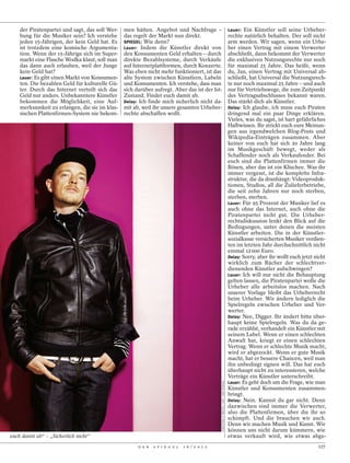 der Piratenpartei und sagt, das soll Wer-   men hätten. Angebot und Nachfrage –                                                     Lauer: Ein Künstler soll seine Urheber-
    bung für die Musiker sein? Ich verstehe     das regelt der Markt nun direkt.                                                        rechte natürlich behalten. Der soll nicht
    jeden 15-Jährigen, der kein Geld hat. Es    SPIEGEL: Wie denn?                                                                      arm werden. Wir sagen, wenn ein Urhe-
    ist trotzdem eine komische Argumenta-       Lauer: Indem die Künstler direkt von                                                    ber einen Vertrag mit einem Verwerter
    tion. Wenn der 15-Jährige sich im Super-    den Konsumenten Geld erhalten – durch                                                   abschließt, dann bekommt der Verwerter
    markt eine Flasche Wodka klaut, soll man    direkte Bezahlsysteme, durch Verkäufe                                                   die exklusiven Nutzungsrechte nur noch
    das dann auch erlauben, weil der Junge      auf Internetplattformen, durch Konzerte.                                                für maximal 25 Jahre. Das heißt, wenn
    kein Geld hat?                              Was eben nicht mehr funktioniert, ist das                                               du, Jan, einen Vertrag mit Universal ab-
    Lauer: Es gibt einen Markt von Konsumen-    alte System zwischen Künstlern, Labeln                                                  schließt, hat Universal die Nutzungsrech-
    ten. Die bezahlen Geld für kulturelle Gü-   und Konsumenten. Ich verstehe, dass man                                                 te nur noch maximal 25 Jahre – und auch
    ter. Durch das Internet verteilt sich das   sich darüber aufregt. Aber das ist der Ist-                                             nur für Vertriebswege, die zum Zeitpunkt
    Geld nur anders. Unbekanntere Künstler      Zustand. Findet euch damit ab.                                                          des Vertragsabschlusses bekannt waren.
    bekommen die Möglichkeit, eine Auf-         Delay: Ich finde mich sicherlich nicht da-                                              Das stärkt dich als Künstler.
    merksamkeit zu erlangen, die sie im klas-   mit ab, weil ihr unsere gesamten Urheber-                                               Delay: Ich glaube, ich muss euch Piraten
    sischen Plattenfirmen-System nie bekom-     rechte abschaffen wollt.                                                                dringend mal ein paar Dinge erklären.
                                                                                                                                        Vieles, was du sagst, ist hart gefährliches
                                                                                                                                        Halbwissen. Ihr strickt euch eure Meinun-
                                                                                                                                        gen aus irgendwelchen Blog-Posts und
                                                                                                                                        Wikipedia-Einträgen zusammen. Aber
                                                                                                                                        keiner von euch hat sich 20 Jahre lang
                                                                                                                                        im Musikgeschäft bewegt, weder als
                                                                                                                                        Schaffender noch als Verkaufender. Bei
                                                                                                                                        euch sind die Plattenfirmen immer die
                                                                                                                                        Bösen, aber das ist ein Klischee. Was ihr
                                                                                                                                        immer vergesst, ist die komplette Infra-
                                                                                                                                        struktur, die da dranhängt: Videoproduk-
                                                                                                                                        tionen, Studios, all die Zulieferbetriebe,
                                                                                                                                        die seit zehn Jahren nur noch sterben,
                                                                                                                                        sterben, sterben.
                                                                                                                                        Lauer: Für 95 Prozent der Musiker lief es
                                                                                                                                        auch ohne das Internet, auch ohne die
                                                                                                                                        Piratenpartei nicht gut. Die Urheber-
                                                                                                                                        rechtsdiskussion lenkt den Blick auf die
                                                                                                                                        Bedingungen, unter denen die meisten
                                                                                                                                        Künstler arbeiten. Die in der Künstler-
                                                                                                                                        sozialkasse versicherten Musiker verdien-
                                                                                                                                        ten im letzten Jahr durchschnittlich nicht
                                                                                                                                        einmal 12 000 Euro.
                                                                                                                                        Delay: Sorry, aber ihr wollt euch jetzt nicht
                                                                                                                                        wirklich zum Rächer der schlechtver-
                                                                                                                                        dienenden Künstler aufschwingen?
                                                                                                                                        Lauer: Ich will nur nicht die Behauptung
                                                                                                                                        gelten lassen, die Piratenpartei wolle die
                                                                                                                                        Urheber alle arbeitslos machen. Nach
                                                                                                                                        unserer Vorlage bleibt das Urheberrecht
                                                                                                                                        beim Urheber. Wir ändern lediglich die
                                                                                                                                        Spielregeln zwischen Urheber und Ver-
                                                                                                                                        werter.
                                                                                                                                        Delay: Nee, Digger. Ihr ändert bitte über-
                                                                                                                                        haupt keine Spielregeln. Was du da ge-
                                                                                                                                        rade erzählst, verhandelt ein Künstler mit
                                                                                                                                        seinem Label. Wenn er einen schlechten
                                                                                                                                        Anwalt hat, kriegt er einen schlechten
                                                                                                                                        Vertrag. Wenn er schlechte Musik macht,
                                                                                                                                        wird er abgezockt. Wenn er gute Musik
                                                                                                                                        macht, hat er bessere Chancen, weil man
                                                                                                                                        ihn unbedingt signen will. Das hat euch
                                                                                                                                        überhaupt nicht zu interessieren, welche
                                                                                                                                        Verträge ein Künstler unterschreibt.
                                                                                                                                        Lauer: Es geht doch um die Frage, wie man
                                                                                              CHRISTIAN O. BRUCH / LAIF / DER SPIEGEL




                                                                                                                                        Künstler und Konsumenten zusammen-
                                                                                                                                        bringt.
                                                                                                                                        Delay: Nein. Kannst du gar nicht. Denn
                                                                                                                                        dazwischen sind immer die Verwerter,
                                                                                                                                        also die Plattenfirmen, über die ihr so
                                                                                                                                        schimpft. Und die brauchen wir auch.
                                                                                                                                        Denn wir machen Musik und Kunst. Wir
                                                                                                                                        können uns nicht darum kümmern, wie
euch damit ab“ – „Sicherlich nicht“                                                                                                     etwas verkauft wird, wie etwas abge-
                                                      D E R   S P I E G E L   1 6 / 2 0 1 2                                                                                      117
 