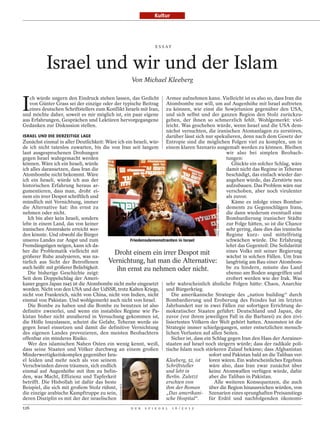 Kultur




                                                                           E S S AY




           Israel und wir und der Islam
                                                              Von Michael Kleeberg



I
   ch würde ungern den Eindruck stehen lassen, das Gedicht        Armee aufnehmen kann. Vielleicht ist es also so, dass Iran die
   von Günter Grass sei der einzige oder der typische Beitrag     Atombombe nur will, um auf Augenhöhe mit Israel auftreten
   eines deutschen Schriftstellers zum Konflikt Israels mit Iran, zu können, wie einst die Sowjetunion gegenüber den USA,
und möchte daher, soweit es mir möglich ist, ein paar eigene      und sich selbst und der ganzen Region den Stolz zurückzu-
aus Erfahrungen, Gesprächen und Lektüren hervorgegangene          geben, der ihnen so schmerzlich fehlt. Wohlgemerkt: viel-
Gedanken zur Diskussion stellen.                                  leicht. Was geschehen würde, wenn Israel und die USA dem-
                                                                  nächst versuchten, die iranischen Atomanlagen zu zerstören,
ISRAEL UND DIE DERZEITIGE LAGE                                    darüber lässt sich nur spekulieren, denn nach dem Gesetz der
Zunächst einmal in aller Deutlichkeit: Wäre ich ein Israeli, wür- Entropie sind die möglichen Folgen viel zu komplex, um in
de ich nicht tatenlos zuwarten, bis die von Iran seit langem einem klaren Szenario ausgemalt werden zu können. Bleiben
laut ausgesprochenen Drohungen                                                                  wir also bei simplen Beobach-
gegen Israel wahrgemacht werden                                                                 tungen:
können. Wäre ich ein Israeli, würde                                                                Glückte ein solcher Schlag, wäre
ich alles daransetzen, dass Iran die                                                            damit nicht das Regime in Teheran
Atombombe nicht bekommt. Wäre                                                                   beschädigt, das einfach wieder dar-
ich ein Israeli, würde ich aus der                                                              angehen würde, das Zerstörte neu
historischen Erfahrung heraus ar-                                                               aufzubauen. Das Problem wäre nur
gumentieren, dass man, droht ei-                                                                verschoben, aber noch virulenter
nem ein irrer Despot schriftlich und                                                            als zuvor.
mündlich mit Vernichtung, immer                                                                    Käme es infolge eines Bombar-


                                                                                                      URIEL SINAI / GETTY IMAGES
die Alternative hat: ihn ernst zu                                                               dements zu Gegenschlägen Irans,
nehmen oder nicht.                                                                              die dann wiederum eventuell eine
   Ich bin aber kein Israeli, sondern                                                           Bombardierung iranischer Städte
lebe in einem Land, das von keiner                                                              zur Folge hätten, so ist die Chance
iranischen Atomrakete erreicht wer-                                                             sehr gering, dass dies das iranische
den könnte. Und obwohl die Bürger                                                               Regime kurz- und mittelfristig
unseres Landes zur Angst und zum                  Friedensdemonstranten in Israel               schwächen würde. Die Erfahrung
Fremdängstigen neigen, kann ich da-                                                             lehrt das Gegenteil: Die Solidarität
her die Problematik vielleicht mit        Droht einem ein irrer Despot mit                      eines Volks mit seiner Regierung
größerer Ruhe analysieren, was na-                                                              wächst in solchen Fällen. Um Iran
türlich aus Sicht der Betroffenen       Vernichtung, hat man die Alternative: langfristig am Bau einer Atombom-
auch heißt: mit größerer Beliebigkeit.      ihn ernst zu nehmen oder nicht.                     be zu hindern, müsste das Land
   Die bisherige Geschichte zeigt:                                                              ebenso am Boden angegriffen und
Seit dem Doppelschlag der Ameri-                                                                erobert werden wie der Irak. Was
kaner gegen Japan 1945 ist die Atombombe nicht mehr eingesetzt sehr wahrscheinlich ähnliche Folgen hätte: Chaos, Anarchie
worden. Nicht von den USA und der UdSSR, trotz Kalten Kriegs, und Bürgerkrieg.
nicht von Frankreich, nicht von China, nicht von Indien, nicht       Die amerikanische Strategie des „nation building“ durch
einmal von Pakistan. Und wohlgemerkt auch nicht von Israel.       Bombardierung und Eroberung des Feindes hat im letzten
   Die Bombe zu haben und die Bombe zu benutzen ist also Jahrhundert nur in zwei Fällen zur sofortigen Errichtung de-
definitiv zweierlei, und wenn ein instabiles Regime wie Pa- mokratischer Staaten geführt: Deutschland und Japan, die
kistan bisher nicht annähernd in Versuchung gekommen ist, zuvor (vor ihrem jeweiligen Fall in die Barbarei) zu den zivi-
die Hölle loszulassen, scheint die Gefahr, Teheran werde sie lisiertesten Völkern der Welt gehört hatten. Ansonsten ist die
gegen Israel einsetzen und damit die definitive Vernichtung Strategie immer schiefgegangen, unter entsetzlichen mensch-
des eigenen Landes provozieren, den meisten Beobachtern lichen Verlusten auf allen Seiten.
offenbar ein minderes Risiko.                                        Sicher ist, dass ein Schlag gegen Iran den Hass der Anrainer-
   Wer den islamischen Nahen Osten ein wenig kennt, weiß, staaten auf Israel noch steigern würde; dass der radikale poli-
dass seine Staaten und Völker durchweg an einem großen tische Islam noch stärkeren Zulauf bekäme; dass Afghanistan
Minderwertigkeitskomplex gegenüber Isra-                                                sofort und Pakistan bald an die Taliban ver-
el leiden und mehr noch als von seinem                            Kleeberg, 52, ist     loren wären. Ein wahrscheinliches Ergebnis
Verschwinden davon träumen, sich endlich                          Schriftsteller        wäre also, dass Iran zwar zunächst über
einmal auf Augenhöhe mit ihm zu befin-                            und lebt in           keine Atomwaffen verfügen würde, dafür
den, was Macht, Effizienz und Tapferkeit                          Berlin. Zuletzt       aber die Taliban in Pakistan.
betrifft. Die Hisbollah ist dafür das beste                       erschien von             Alle weiteren Konsequenzen, die auch
                                              ULLSTEIN BILD




Beispiel, die sich mit großem Stolz rühmt,                        ihm der Roman         über die Region hinausreichen würden, von
die einzige arabische Kampftruppe zu sein,                        „Das amerikani- Szenarien eines sprunghaften Preisanstiegs
deren Disziplin es mit der der israelischen                       sche Hospital“.       für Erdöl und nachfolgenden ökonomi-
126                                                           D E R   S P I E G E L   1 6 / 2 0 1 2
 