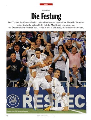 Sport


                                                   FUSSBALL




                                       Die Festung
  Der Trainer José Mourinho hat beim ehrenwerten Verein Real Madrid alles unter
           seine Kontrolle gebracht. Er hat die Macht und bestimmt, was
  die Öffentlichkeit erfahren soll. Vieles missfällt den Fans, manches den Spielern.




                                                                                       DANIEL OCHOA DE OLZA / AP / DAPD




 Madrid-Stars Özil, Benzema, Ronaldo


134                                      D E R   S P I E G E L   1 6 / 2 0 1 2
 