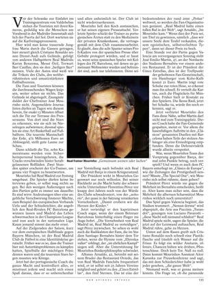 V
        or der Schranke zur Einfahrt ins und allen unheimlich ist. Der Club ist bedeutendsten der rund 2000 „Peñas“
        Trainingszentrum von Valdebebas nicht wiederzuerkennen.                        weltweit, so werden die Fan-Organisatio-
        stehen die Touristen mit ihren Ka-    Mourinho ließ den Koch austauschen, nen genannt. „Real Madrid hatte einen
meras, geduldig wie die Menschen am er hat seinen eigenen Presseattaché. Ver- tollen Ruf in der Welt“, sagt Arnaldo, „bis
Vorabend in der Madrider Innenstadt süd- letzte Spieler schickt der Trainer zu portu- Mourinho kam.“ Wenn dies der Preis sei,
lich der Puerta del Sol. Dort warteten sie giesischen Ärzten statt zu den Medizinern um Titel zu gewinnen, nämlich „dass wir
auf die Karfreitagsprozession.              der privaten Krankenkasse, die vertrags- unsere Seele dem Teufel verkaufen, die-
   Hier wird nun keine trauernde Jung- gemäß mit dem Club zusammenarbeitet. sem egoistischen, selbstverliebten Ty-
frau Maria durch die Gassen getragen, Er glaubt, dass die acht Spanier seines Pro- pen“, dann sei dieser Preis zu hoch.
hier steuert gleich Cristiano Ronaldo sei- fi-Kaders von der spanischen Presse über      Eine Stunde vor der Partie gegen Va-
nen Dienst-Audi aufs Gelände, gefolgt Gebühr protegiert würden, und er hasst lencia am vorvergangenen Sonntag steht
von anderen Halbgöttern Real Madrids: es, wenn seine spanischen Spieler mit Kol- José Emilio Martín, 47, an der Nordseite
Karim Benzema, Mesut Özil, Torwart legen des FC Barcelona, mit denen sie ge- des Stadions Bernabéu vor einem ande-
Iker Casillas, den sie den „heiligen Iker“ meinsam Weltmeister wurden und befreun- ren Restaurant. Er ist der Präsident der
nennen. Viele der Autos sind weiß wie det sind, auch nur telefonieren. Denn sei- Cinco Estrellas, dies ist der Treffpunkt
die Trikots des Clubs, des weltbe-                                                            der gehobenen Fan-Gemeinschaft,
rühmtesten und umsatzstärksten                                                                ein Hamburger vom Kobe-Kalb
Fußballvereins.                                                                               kostet 21 Euro. Martín trägt rote
   Die Fans und Touristen können                                                              Schuhe zur roten Hose, so erkennt
die durchrauschenden Wagen knip-                                                              man ihn schnell. Er verteilt die Kar-
sen, weiter sehen sie nichts. Das                                                             ten, auch die Flugtickets für Mün-
Gelände ist abgeriegelt, Zaungäste                                                            chen. Früher hielt er Kontakt zu
duldet der Cheftrainer José Mou-                                                              den Spielern. Die Ikone Raúl, jetzt
rinho nicht. Angemeldete Journa-                                                              bei Schalke 04, würde ihn noch er-
listen dürfen an Tagen wie diesem                                                             kennen, sagt er.
herein, für exakt 13 Minuten öffnet                                                              Jetzt verbietet Mourinho den
sich die Tür zur Terrasse des Pres-                                                           Fans diese Nähe, selbst Martín darf
seraums. Von dort sind die Stars                                                              nicht mal zum Trainingsplatz. Die-
zu erkennen, wie sie sich im Nie-                                                             ser Coach habe die Fan-Gemeinde
selregen aufwärmen; diesmal spie-                                                             gespalten, meint er. Vor allem die
len sie eine Art Basketball auf Fuß-                                                          hasenfüßigen Auftritte in den „Clá-
balltore. Die teuerste Mannschaft                                                             sicos“ genannten Duellen mit Bar-
der Erde, 475 Millionen Euro an                                                               celona haben Teile der stolzen An-


                                                                                             DANIEL OCHOA DE / DAPD
Ablösegeld, stellt gute Laune zur                                                             hänger als eine Erniedrigung emp-
Schau.                                                                                        funden. Denn die Defensivtaktik
   Dann schließt die Tür, zehn Ka-                                                            wurde allseits verspottet.
merateams werden vom Sicher-                                                                     Was, wenn Mourinhos Team den
heitspersonal hineingebeten, die                                                              Vorsprung gegenüber Barça, der
Cracks verschwinden hinter herab- Real-Trainer Mourinho: „Gemeinsam weinen oder lachen“       mal zehn Punkte betrug, noch ver-
gelassenen Rollläden. Zwei Stun-                                                              spielt? Und wenn es auch dem FC
den später erscheint der Co-Trainer, um ner Vorstellung nach befindet sich Real Bayern unterliegt im „Clásico de Europa“,
genau vier Fragen zu beantworten.           Madrid mit Barça in einem Kriegszustand. wie die Zeitungen das Prestigeduell nen-
   Mourinho hat Real Madrid zur Festung       Der Präsident wirkt in Mourinhos Ge- nen? Müsste „The Special One“, wie Mou-
umgebaut. Die Spieler dürfen keine In- genwart nur noch willenlos. Bei seiner rinho sich selbst rühmte, dann gehen?
terviews geben, er selbst mag nichts sa- Rückkehr an die Macht hatte der schwer-         Präsident Pérez würde nie gegen die
gen. Bei den wenigen Äußerungen nach reiche Unternehmer Florentino Pérez vor Mehrheit im Bernabéu entscheiden, heißt
den Partien geht es immer um dasselbe: knapp drei Jahren noch von der Würde es. Aber kann man sicher sein, dass die
Es sind wirre Andeutungen über eine an- des Clubs schwadroniert, von der „seño- Mehrheit die albernen Scharmützel Mou-
gebliche Verschwörung finsterer Mächte, río“, der quasi in der Satzung verankerten rinhos wirklich noch unterstützt?
zum Beispiel des europäischen Verbands Vornehmheit. „Damit erobern wir die               Das Spiel gegen Valencia beginnt, das
Uefa und der Schiedsrichter, die angeb- Herzen der Kinder.“                            Stadion wummert. „Nessun dorma“ wird
lich den Real-Rivalen FC Barcelona ge-        Jetzt verteidigt er den kapriziösen abgespielt, die Arie aus Puccinis „Turan-
winnen lassen und Madrid das Leben Coach sogar, wenn der einem Betreuer dot“, gesungen von Luciano Pavarotti –
schwermachen in der Champions League Barcelonas hinterhältig einen Finger ins „diese Nacht soll niemand schlafen!“ Real
und nun auch in der nationalen Liga. Auge bohrt. „Die Vornehmheit von Real Madrid spiele nicht, sagen die Spieler, die
Kaum jemand nimmt das mehr ernst.           Madrid ist, Real Madrid zu verteidigen“, jetzt auf der Leinwand auftauchen, Real
   Auf der Zielgeraden der Saison, kurz sagt Pérez inzwischen. So sehen es wohl Madrid rühre, gehe zu Herzen.
vor dem europäischen Halbfinale gegen auch die Radikalsten der Fans, die im Sta-         Unten auf dem Rasen greift sich Cris-
Bayern München, ist der Real Madrid dion Santiago Bernabéu hinter dem Tor tiano Ronaldo noch schnell eine Plastik-
Club de Fútbol in eine Identitätskrise ge- stehen, wenn die Hymne vom „Ehrenka- flasche und träufelt sich Wasser auf die
rutscht. Früher war es so, dass die Trainer valier“ erklingt, der „im ehrlichen Kampf“ Frisur. Es folgt ein wilder Ansturm, of-
hier mit Autoritätsproblemen zu kämpfen siegen soll. Aber die Unterstützung für fensiv, Chancen hüben wie drüben, Pfos-
hatten, Spielbälle der mächtigen Präsi- Mourinhos Bunkerphilosophie schwindet. tenschüsse. Doch kein Tor. Null zu null.
denten waren und die teuersten Stars he-      Alfonso Arnaldo, 42, betreibt mit sei- Dann kommt Mourinhos Assistent Aitor
gen mussten wie Könige.                     nem Bruder das Restaurant Oviedo, das Karanka zur Pressekonferenz und sagt,
   Jetzt hat der portugiesische Coach die von Real Madrids Fanclubs frequentiert das mit dem Schiedsrichter habe ja wohl
ganze Macht und kontrolliert alles, er wird, er ist selbst seit 25 Jahren Vereins- jeder gesehen, „die ganze Welt“.
misstraut jedem und macht sich einen mitglied und gehört zu den „Cinco Estrel-           Niemand weiß, was er genau meinen
Spaß daraus, dass er so unberechenbar las“, den fünf Sternen. Das ist eine der könnte. Die Frage ist, ob die paranoide
                                                  D E R   S P I E G E L   1 6 / 2 0 1 2                                        135
 