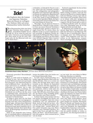 verkündete, in Zukunft für Ducati zu star-                             Technisch ausgedrückt: Sie hat ein Kon-
        MOTORRADRENNEN                     ten, schien sich eine Traumehe anzubah-                             struktionsproblem.


              Zicke!
                                           nen. Der erfolgreichste und aufregendste                               Auf einem Rennmotorrad ist es für den
                                           Rennfahrer der Gegenwart hatte jahrelang                            Fahrer wichtig zu spüren, wann das Vor-
                                           im Dienste der japanischen Massenherstel-                           derrad in den Kurven zu rutschen beginnt.
                                           ler Honda und Yamaha triumphiert. Nun,                              Geht die Haftung verloren, lässt sich ein
   Alle Euphorie über die Liaison          so der Plan, würde er seine Laufbahn krö-                           Sturz kaum noch vermeiden. Diese Gren-
       von Superstar Valentino             nen, bei einer legendären Marke, die Sport-                         ze ist schmal, sollte aber wenigstens so
   Rossi mit Ducati ist verflogen:         motorräder baut und weit über Italien hin-                          breit sein, dass dem Piloten Zeit bleibt zu
                                           aus einen Klang wie Ferrari hat.                                    reagieren. Bei der Ducati gibt es solch ei-
    Der Italiener fährt auf seiner            Was folgte, war die düsterste Saison in                          nen Moment offenbar nicht. Sie schmiert
  Rennmaschine lustlos hinterher.          Rossis Karriere. Obwohl er seine vertrau-                           vorn ohne Warnsignal weg, als ob der
                                           te Crew aus einem Dutzend Technikern                                Asphalt plötzlich aus Seife wäre.


E
       ine Rennmaschine habe eine Seele, mitgebracht hatte, gewann er keinen ein-                                 Er bekomme kein Gefühl für das Vor-
       sagte Valentino Rossi einmal, er zigen Grand Prix. Er stürzte öfters. Im                                derrad, klagt Rossi immer wieder, ihm
       hege „menschliche Gefühle“ für sie. Oktober wurde er in einen tragischen Un-                            fehle das Vertrauen in das Motorrad. Die
„Ich frage sie, ob sie etwas für mich ma- fall verwickelt. In Malaysia rutschte der                            Folge ist, dass er vorsichtig fährt. Dass er
chen kann. Und wenn es eine Beziehung italienische Ex-Weltmeister Marco Simon-                                 zu langsam wird. Sein Selbstvertrauen
gibt, dann macht sie das für mich. Des- celli ausgangs einer Kurve aus dem Sattel,                             verliert. Noch langsamer wird. Den An-
wegen sehe ich das Motorrad nicht nur zwei dichtauf folgende Fahrer konnten                                    schluss an die Spitzenreiter verpasst.
als ein Stück Eisen.“                      nicht ausweichen, überrollten und ver-                              Noch vorsichtiger fährt. Ein Rossi hat kei-




                                                                                                                                                             PETR DAVID JOSEK / DAPD
                                                                      PICTURE ALLIANCE / DPA




Ducati-Fahrer Rossi in Doha, Pilot Rossi: „Ich kann dieses Motorrad nicht fahren“

   Esoterisch geworden? Benzindämpfe          letzten ihn tödlich. Einer der beiden war                        ne Lust mehr, für einen Rang im Mittel-
eingeatmet?                                   ein Freund Simoncellis: Rossi.                                   feld seine Knochen zu riskieren.
   Rossi, 33, steht nicht im Verdacht, ein       Er habe diesen Schicksalsschlag ver-                             Das Konstruktionsbüro von Ducati hat
Wirrkopf zu sein. Auf zwei Rädern hat         kraftet, sagen Beobachter, Rossi wisse um                        auf Drängen von Rossi und seiner Crew
er neun Weltmeistertitel und 105 Grands       das Berufsrisiko. Zwar sei er ernster als                        bereits begonnen, sich von technischen
Prix gewonnen, sein Jahrestarif liegt bei     früher, aber das liege daran, dass er mitt-                      Irrtümern zu verabschieden. Das Chassis
etwa 15 Millionen Euro – das alles hat er     lerweile zu den Ältesten im Starterfeld                          wird nicht mehr aus Kohlefaser gefertigt,
seiner Cleverness zu verdanken. Nach-         gehöre. Scherze sind ihm angesichts sei-                         sondern aus Aluminium, weil es weicher
vollziehbar ist trotzdem, was er sagt.        ner Probleme vergangen. Anders als frü-                          ist und so dem Fahrer ein besseres Gefühl
Denn jedes Mal, wenn er aufsteigt, ver-       her geschehen, dreht er nicht mehr mit                           für den heiklen Vorderreifen vermittelt.
traut sich Rossi einer Rakete mit einer       einer Sexpuppe als Sozia die Auslauf-                            Trotzdem wird die Manufaktur Ducati in
Schubkraft von 230 PS an, die ihn, wenn       runde. Wer will schon einen Clown sehen,                         absehbarer Zeit kaum eine Chance haben
es unglücklich liefe, schnurstracks vom       der das Rennen lang unauffällig bleibt,                          gegen die Giganten aus Japan und deren
Leben zum Tode befördern könnte. Oder         aber hinterher seine Show abzieht?                               Heerscharen von Ingenieuren.
zumindest ins Krankenhaus.                       In dieser Saison, dem zweiten und vor-                           Rossi sagt, er könne sich vorstellen,
   So klang es denn auch wie das Ende         erst letzten Vertragsjahr bei Ducati, soll                       noch zwei Jahre weiterzufahren, bevor
einer Liebe, als Rossi am vorvergangenen      es endlich vorangehen. Nach den ersten                           er seine Karriere beende. Drei Arbeit-
Sonntag nach dem ersten Saisonrennen          Testfahrten war von Optimismus die                               geber stünden zur Auswahl. Theoretisch.
in Katar sagte: „Ich kann dieses Motorrad     Rede, doch der hielt sich nur kurz. „Du-                         Denn bei Honda und Yamaha war Rossi
nicht fahren.“ Nur Platz zehn im Ziel, ein    cati hat nicht das Motorrad gebaut, das                          bereits, und dort hält sich das Verlangen
Konkurrent hatte Rossi respektlos mit ei-     ich verlangt habe“, meckert Rossi jetzt.                         nach einer Rückkehr des eigenwilligen,
nem Rempler überholt. Kurz dachte Rossi       Von außen betrachtet mag seine Renn-                             hochbezahlten Superstars in Grenzen.
daran, die Boxengarage anzusteuern und        maschine einer Schönheit gleichen, ele-                             Bliebe einzig und allein Ducati. Die
aufzugeben.                                   gant ist ihre Form und glatt ihre Ober-                          Zeit der großen Gefühle ist vorbei, es
   Katar ist der Tiefpunkt einer Liaison,     fläche, ihr Name – Ducati Desmosedici –                          geht darum, eine Zweckgemeinschaft zu
die vor eineinhalb Jahren verheißungsvoll     hört sich rassig an. Aber erwiesen hat sie                       retten.
begonnen hatte. Als Rossi im Sommer 2010      sich als Zicke.                                                                                DETLEF HACKE

                                                     D E R   S P I E G E L                     1 6 / 2 0 1 2                                           137
 