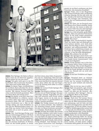 Medien

                                                                                                gerade ist ein Buch erschienen mit dem
                                                                                                Untertitel „Ein deutsches Feindbild“.
                                                                                                Springer: Vieles, was in den Biografien
                                                                                                über meinen Großvater steht, ist Quatsch,
                                                                                                teilweise bösartig. Ich bin sehr stolz auf
                                                                                                ihn, obwohl er für mich kein Übermensch
                                                                                                war. Als Verleger eine Sensation, fast
                                                                                                genial, aber als Familienmensch absolut
                                                                                                untauglich.
                                                                                                SPIEGEL: Ihr Vater, der als Fotograf unter
                                                                                                dem Namen Sven Simon arbeitete, brach-
                                                                                                te sich 1980 um, Sie waren 13 Jahre alt.
                                                                                                Um seinen Sohn hat sich Axel Springer
                                                                                                nie gekümmert, um Sie dafür rührend.
                                                                                                Springer: Ja, er hat sich große, große Mühe
                                                                                                gegeben. Aber erst nach dem Tod meines
                                                                                                Vaters. Er hat wohl einiges gutmachen
                                                                                                wollen, was er bei ihm versäumt hatte.
                                                                                                SPIEGEL: Was denn?
                                                                                                Springer: Jeder durchschnittlich begabte
                                                                                                Vater, der merkt, dass sein Kind gern ins
                                                                                                Unternehmen möchte, setzt doch alles
                                                                                                daran, ihm den Weg zu ebnen. Und zwar
                                                                                                instinktiv und selbstverständlich. Mein
                                                                                                Großvater hat es schlichtweg verpasst, sei-
                                                                                                nen Sohn als Nachfolger sukzessive auf-
                                                                                                zubauen, er hat ihn wohl alleingelassen.
                                                                                                SPIEGEL: Wie erklären Sie sich das?
                                                                                                Springer: Die Springers waren keine nor-
                                                                                                male Familie. Mein Großvater war passiv,
                                                                                                was Familie betraf, desinteressiert. Und
                                                                                                er hatte kein Regulativ.
                                                                                                SPIEGEL: Friede Springer war in den letz-
                                                                                                ten zwanzig Jahren seines Lebens seine
                                                                                                engste Vertraute. War sie kein Regulativ?
                                                                                                Springer: Die Friede Springer von damals
                                                                                                hat mit der Friede Springer von heute we-
                                                                                                nig zu tun. Damals war sie nicht sehr
                                                                                                selbstbewusst.
                                                                                                SPIEGEL: Es war kein Verhältnis auf Augen-
SPIEGEL: Herr Springer, Sie haben in Ihrem       die Feier stören, dann hätte ich gewartet –    höhe?
Leben noch nie ein Interview gegeben.            bis zum 101. Geburtstag. Dass sich nicht       Springer: Niemand hatte zu meinem
Warum geben Sie uns nun eines?                   jeder über jede Zeile freuen wird, ist klar.   Großvater ein Verhältnis auf Augenhöhe.
Springer: Ich gehe nicht gern in die Öf-         Aber wenn das Buch für manche störend          Friede war für meinen Großvater da.
fentlichkeit. Das ist jetzt eine Ausnahme.       wirkt, dann sollten die sich mal fragen,       Das hat sie auch wirklich sehr liebevoll
Aber dann wird wieder Ruhe sein.                 ob sie die Störung nicht selbst zu verant-     gemacht.
SPIEGEL: In diesen Tagen veröffentlichen         worten haben.                                  SPIEGEL: Aber sie tat nur, was er wollte?
Sie ein Buch. Darin schreiben Sie, Sie sei-      SPIEGEL: Sie meinen Friede Springer, Ihre      Springer: Egal, was passierte, egal, wonach
en um den Großteil Ihres Erbes gebracht          Stiefgroßmutter?                               er fragte – mein Großvater bekam fast
worden. Mit diesem Vorwurf sind Sie              Springer: Das klingt ja schlimm, fast böse.    immer von allen nur die Antwort: „Be-
schon 2008 bei Gericht gescheitert. War-         Nennen wir sie Friede Springer. Ein paar       reits veranlasst, Herr Springer“. Das ist
um dieses Buch und warum jetzt?                  ehemalige leitende Angestellte des Ver-        ein geflügeltes Wort in der Familie.
Springer: Ich dachte, es sei Zeit, einer brei-   lags und sicherlich auch Friede sollten        SPIEGEL: Wie nahe kamen Sie ihm?
ten Öffentlichkeit zu erklären, warum            sich fragen, warum sie da sind, wo sie         Springer: Nach dem Tod meines Vaters
ich sieben Jahre lang wegen des Erbes            sind, und warum sie gesellschaftlich ein       schrieben wir uns wöchentlich Briefe und
prozessiert habe. Der 100. Geburtstag            solches Ansehen genießen.                      sahen uns oft. Mich interessierten Zeitun-
meines Großvaters am 2. Mai ist der              SPIEGEL: Der Verlag erinnert sich oft und      gen wahnsinnig, und ich habe mit ihm
richtige Anlass, um mein Verhältnis zu           gern an seinen Gründer. Das Jubiläum           viel übers Zeitungmachen und über Poli-
ihm und die Machenschaften hinter sei-           der deutschen Einheit wurde zelebriert,        tik gesprochen. Er hat mir erklärt, warum
nem Erbe aus meiner Sicht darzulegen.            als wäre sie Ihrem Großvater persönlich        er DDR in Anführungszeichen setzen ließ
Das habe ich ja noch nie getan, außer            zu verdanken. Reicht Ihnen das nicht?          – er fand alle drei Buchstaben verlogen,
vor Gericht.                                     Springer: Ich habe das Gefühl, dass jenseits   so wie Willy Brandt sagte: weder deutsch
SPIEGEL: Der Axel-Springer-Verlag wird           der großen Jubiläen nicht mehr so gern         noch demokratisch, noch Republik.
den 100. Geburtstag groß feiern. Ihr Buch        an den Verleger gedacht wird, einige son-      SPIEGEL: Haben Sie mit ihm darüber gere-
wird für einige sehr unangenehm sein.            nen sich lieber im eigenen Glanz. Etwas        det, welch schwierige Rolle der Verlag
Wollen Sie die Feierlichkeiten torpedieren?      mehr Dankbarkeit fände ich angemessen.         bei den Studentenprotesten gespielt hat?
Springer: Nein. Das wäre destruktiv. Ich         SPIEGEL: Es hat doch Gründe, dass sich der     Springer: Auch wenn Sie das nicht gern
bin mit meinem Großvater im Reinen.              Verlag abnabelt. Axel Springer war für         hören werden, ich habe immer vollstes
Hätte ich das Gefühl gehabt, es würde            eine ganze Generation eine Hassfigur,          Verständnis dafür gehabt, für welche Wer-
                                                       D E R   S P I E G E L   1 6 / 2 0 1 2                                           141
 