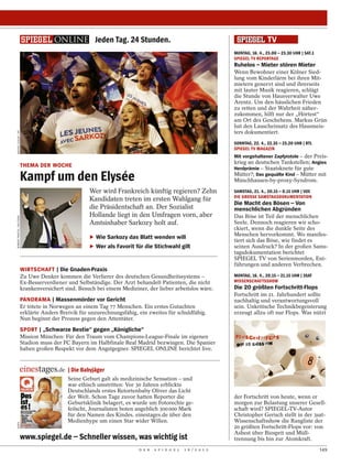 Jeden Tag. 24 Stunden.
                                                                                                                  MONTAG, 16. 4., 23.00 – 23.30 UHR | SAT.1
                                                                                                                  SPIEGEL TV REPORTAGE
                                                                                                                  Ruhelos – Mieter stören Mieter
                                                                                                                  Wenn Bewohner einer Kölner Sied-
                                                                                                                  lung vom Kinderlärm bei ihren Mit-
                                                                                                                  mietern genervt sind und ihrerseits
                                                                                                                  mit lauter Musik reagieren, schlägt
                                                                                                                  die Stunde von Hausverwalter Uwe
                                                                                                                  Arentz. Um den häuslichen Frieden
                                                                                                                  zu retten und der Wahrheit näher-
                                                                                                                  zukommen, hilft nur der „Hörtest“
                                                                                                                  am Ort des Geschehens. Markus Grün
                                                                                                                  hat den Lauscheinsatz des Hausmeis-
                                                                                                                  ters dokumentiert.
MICHEL EULER / AP




                                                                                                                  SONNTAG, 22. 4., 22.35 – 23.20 UHR | RTL
                                                                                                                  SPIEGEL TV MAGAZIN
                                                                                                                  Mit vorgehaltener Zapfpistole – der Preis-
                                                                                                                  krieg an deutschen Tankstellen; Angies
                          THEMA DER WOCHE                                                                         Herdprämie – Staatsknete für gute

                          Kampf um den Elysée                                                                     Mütter?; Das gequälte Kind – Mütter mit
                                                                                                                  Münchhausen-by-proxy-Syndrom.
                                                      Wer wird Frankreich künftig regieren? Zehn                  SAMSTAG, 21. 4., 20.15 – 0.15 UHR | VOX
                                                                                                                  DIE GROSSE SAMSTAGSDOKUMENTATION
                                                      Kandidaten treten im ersten Wahlgang für
                                                                                                                  Die Macht des Bösen – Von
                                                      die Präsidentschaft an. Der Sozialist                       menschlichen Abgründen
                                                      Hollande liegt in den Umfragen vorn, aber                   Das Böse ist Teil der menschlichen
ROBERT PRATTA / REUTERS




                                                      Amtsinhaber Sarkozy holt auf.                               Seele. Dennoch reagieren wir scho-
                                                                                                                  ckiert, wenn die dunkle Seite des
                                                                                                                  Menschen hervorkommt. Wo manifes-
                                                      ‣ Wie Sarkozy das Blatt wenden will
                                                                                                                  tiert sich das Böse, wie findet es
                                                      ‣ Wer als Favorit für die Stichwahl gilt                    seinen Ausdruck? In der großen Sams-
                                                                                                                  tagsdokumentation berichtet
                                                                                                                  SPIEGEL TV von Serienmorden, Ent-
                                                                                                                  führungen und anderen Verbrechen.
                          WIRTSCHAFT | Die Gnaden-Praxis
                          Zu Uwe Denker kommen die Verlierer des deutschen Gesundheitssystems –                   MONTAG, 16. 4., 20.15 – 21.15 UHR | 3SAT
                          Ex-Besserverdiener und Selbständige. Der Arzt behandelt Patienten, die nicht            WISSENSCHAFTSSHOW
                          krankenversichert sind. Besuch bei einem Mediziner, der lieber arbeitslos wäre.         Die 20 größten Fortschritt-Flops
                                                                                                                  Fortschritt im 21. Jahrhundert sollte
                          PANORAMA | Massenmörder vor Gericht                                                     nachhaltig und verantwortungsvoll
                          Er tötete in Norwegen an einem Tag 77 Menschen. Ein erstes Gutachten                    sein. Unkritische Technikbegeisterung
                          erklärte Anders Breivik für unzurechnungsfähig, ein zweites für schuldfähig.            erzeugt allzu oft nur Flops. Was nützt
                          Nun beginnt der Prozess gegen den Attentäter.
                          SPORT | „Schwarze Bestie“ gegen „Königliche“
                          Mission München: Für den Traum vom Champions-League-Finale im eigenen
                          Stadion muss der FC Bayern im Halbfinale Real Madrid bezwingen. Die Spanier
                          haben großen Respekt vor dem Angstgegner. SPIEGEL ONLINE berichtet live.


                                             | Die Babyjäger
                                             Seine Geburt galt als medizinische Sensation – und
                                             war ethisch umstritten: Vor 30 Jahren erblickte
                                             Deutschlands erstes Retortenbaby Oliver das Licht
                                             der Welt. Schon Tage zuvor hatten Reporter die                       der Fortschritt von heute, wenn er
                                             Geburtsklinik belagert, es wurde um Fotorechte ge-                   morgen zur Belastung unserer Gesell-
                                             feilscht, Journalisten boten angeblich 300 000 Mark                  schaft wird? SPIEGEL-TV-Autor
                                             für den Namen des Kindes. einestages.de über den                     Christopher Gerisch stellt in der 3sat-
                                             Medienhype um einen Star wider Willen.                               Wissenschaftsshow die Rangliste der
DAPD




                                                                                                                  20 größten Fortschritt-Flops vor: von
                                                                                                                  Asbest über Biosprit und Müll-
                          www.spiegel.de – Schneller wissen, was wichtig ist                                      trennung bis hin zur Atomkraft.
                                                                          D E R   S P I E G E L   1 6 / 2 0 1 2                                               149
 
