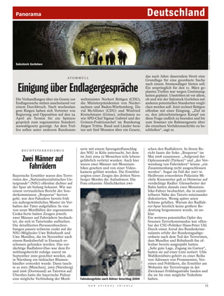 Panorama                                                                                                    Deutschland




                                                                                                                                                           DANIEL ROSENTHAL / LAIF
  Salzstock Gorleben



                                   AT O M M Ü L L
                                                                                                             das nach Jahre dauerndem Streit eine
                                                                                                             Grundlage für eine geordnete Suche

   Einigung über Endlagergespräche
                                                                                                             nach einem Atomendlager bieten soll.
                                                                                                             Ein ursprünglich für den 11. März ge-
                                                                                                             plantes Treffen war wegen Unstimmig-
                                                                                                             keiten geplatzt. Umstritten ist vor allem,
  Die Verhandlungen über ein Gesetz zur    weltminister Norbert Röttgen (CDU),                               ob und wie der Salzstock Gorleben mit
  Endlagersuche stehen anscheinend vor     die Ministerpräsidenten von Nieder-                               anderen potentiellen Standorten vergli-
  einem Durchbruch. Nach wochenlan-        sachsen und Baden-Württemberg, Da-                                chen werden soll. Jetzt rechnet Röttgen
  gem Ringen haben sich Vertreter von      vid McAllister (CDU) und Winfried                                 offenbar mit einer Einigung. „Ziel ist
  Regierung und Opposition auf den 24.     Kretschmann (Grüne), teilnehmen so-                               es, den jahrzehntelangen Kampf um
  April als Termin für ein Spitzen-        wie SPD-Chef Sigmar Gabriel und der                               diese Frage endlich zu beenden und bis
  gespräch zum sogenannten Standort-       Grünen-Fraktionschef im Bundestag                                 zum Sommer ein Rahmengesetz über
  auswahlgesetz geeinigt. An dem Tref-     Jürgen Trittin. Bund und Länder bera-                             die einzelnen Verfahrensschritte zu be-
  fen sollen unter anderem Bundesum-       ten seit fünf Monaten über ein Gesetz,                            schließen“, sagt er.




     RECHTSTERRORISMUS
                                           serie mit einem Sprengstoffanschlag                                schen den Radfahrern. In ihrem Be-
                                           des NSU in Köln untersucht, bei dem                                richt fasste die Soko „Bosporus“ im

      Zwei Männer auf                      im Juni 2004 22 Menschen teils lebens-
                                           gefährlich verletzt wurden: Auch hier
                                                                                                              Mai 2008 zusammen: „Aufgrund der
                                                                                                              Opferauswahl (Türken)“ und „der Ver-

        Fahrrädern                         waren zwei Männer mit Mountain-
                                           bikes gesehen und von einer Video-
                                           kamera gefilmt worden. Die Ermittler
                                                                                                              wendung von Fahrrädern“ könne „ein
                                                                                                              Zusammenhang nicht ausgeschlossen
                                                                                                              werden“. Sogar im Fall der 2007 in
Bayerische Ermittler waren den Terro-      zeigten einer Zeugin des dritten Nürn-                             Heilbronn ermordeten Polizistin Mi-
risten des „Nationalsozialistisches Un-    berger Mordes die Aufnahmen: Die                                   chèle Kiesewetter gab es Hinweise auf
tergrunds“ (NSU) offenbar dichter auf      Frau erkannte Ähnlichkeiten zwi-                                   verdächtige Radler: Gleisarbeiter der
der Spur als bislang bekannt. Wie aus                                                                         Bahn hatten damals zwei Mountain-
einem vertraulichen Bericht der Son-                                                                          bike-Fahrer beobachtet, die in unmit-
derkommission „Bosporus“ hervor-                                                                              telbarer Nähe des Tatorts miteinander
geht, war den Fahndern bereits früh                                                                           diskutierten. Wenig später seien
ein außergewöhnliches Muster im Ver-                                                                          Schüsse gefallen. Warum der Radfah-
halten der Täter aufgefallen: In vier                                                                         rer-Spur letztlich keine größere Be-
von neun Mordfällen der sogenannten                                                                           deutung beigemessen wurde, ist un-
Ceska-Serie hatten Zeugen jeweils                                                                             klar.
zwei Männer auf Fahrrädern beobach-                                                                           Ein weiteres potentielles Opfer des
tet, die sich in Tatortnähe aufhielten.                                                                       braunen Terrorkommandos war offen-
Die detaillierten Personenbeschrei-                                                                           bar der CSU-Politiker Hans-Peter Uhl.
bungen passen teilweise exakt auf die                                                                         Durch einen Anruf des Bundeskrimi-
NSU-Mitglieder Uwe Böhnhardt und                                                                              nalamts erfuhr der Bundestagsabge-
Uwe Mundlos, die im November nach                                                                             ordnete nach dem Tod der Terroristen,
einem Banküberfall in Eisenach er-                                                                            dass Mundlos und Böhnhardt ihn of-
schossen gefunden wurden. Das ver-                                                                            fenbar bereits ausgespäht hatten.
dächtige Radfahrer-Duo war dem Er-                                                                            „Sehr gute Lage, Zugang im Garten“,
mittlungsbericht zufolge zuerst im                                                                            hatten sie auf einer Liste notiert. Uhls
September 2000 gesichtet worden, als                                                                          Wahlkreisbüro gehört zu einer Reihe
in Nürnberg ein türkischer Blumen-                                                                            von Adressen von Prominenten, Ver-
                                                                                        POLIZEI KÖLN / DPA




händler ermordet wurde. Dann tauch-                                                                           einen und Politikern, die Ermittler am
te es 2001 (München), 2005 (Nürnberg)                                                                         Wohnsitz der Terrortruppe in der
und 2006 (Dortmund) an Tatorten auf.                                                                          Zwickauer Frühlingsstraße fanden und
Überdies hatte die bayerische Polizei                                                                         die sie für eine mögliche Todesliste
eine mögliche Verbindung der Mord-         Fahndungsfoto nach Kölner Anschlag 2004                            halten.
                                                D E R   S P I E G E L   1 6 / 2 0 1 2                                                                 15
 