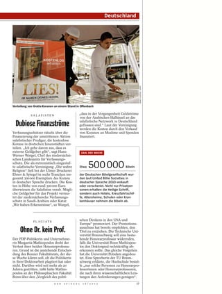Deutschland




                                                                                               MARIO VEDDER / DAPD
Verteilung von Gratis-Koranen an einem Stand in Offenbach

            SALAFISTEN
                                                  „dass in der Vergangenheit Geldströme
                                                  von der Arabischen Halbinsel an das

  Dubiose Finanzströme                            salafistische Netzwerk in Deutschland
                                                  geflossen sind.“ Laut der Vereinigung
                                                  werden die Kosten durch den Verkauf
Verfassungsschützer rätseln über die              von Koranen an Muslime und Spenden
Finanzierung der umstrittenen Aktion              finanziert.
salafistischer Prediger, die kostenlose
Korane in deutschen Innenstädten ver-
teilen. „Ich gehe davon aus, dass es
externe Geldgeber gibt“, sagt Hans-                   ZAHL DER WOCHE
Werner Wargel, Chef des niedersächsi-
schen Landesamts für Verfassungs-
schutz. Die als extremistisch eingestuf-
te salafistische Vereinigung „Die wahre
Religion“ ließ bei der Ulmer Druckerei
                                                  Etwa    500 000               Bibeln

Ebner & Spiegel in sechs Tranchen ins-            der Deutschen Bibelgesellschaft wur-
gesamt 300 000 Exemplare des Korans               den laut United Bible Societies in
in deutscher Sprache drucken. Die Kos-            deutscher Sprache 2010 verkauft
ten in Höhe von rund 300 000 Euro                 oder verschenkt. Nicht nur Privatper-
überwiesen die Salafisten vorab. Mögli-           sonen erhalten die Heilige Schrift,
che Geldgeber für das Projekt vermu-              sondern auch Hotels, Kreuzfahrtschif-
tet der niedersächsische Verfassungs-             fe, Altersheime, Schulen oder Kran-
schutz in Saudi-Arabien oder Katar.               kenhäuser nehmen die Bibeln ab.
„Wir haben Erkenntnisse“, so Wargel,



              P L AG I AT E
                                                  schen Denkens in den USA und
                                                  Europa“ promoviert. Der Promotions-

     Ohne Dr. kein Prof.                          ausschuss hat bereits empfohlen, den
                                                  Titel zu entziehen. Die Technische Uni-
                                                  versität Braunschweig will eine beste-
Der FDP-Politikerin und Unternehme-               hende Honorarprofessur widerrufen,
rin Margarita Mathiopoulos droht der              falls die Universität Bonn Mathiopou-
Verlust ihrer beiden Honorarprofessu-             los den Doktorgrad rechtskräftig ab-
ren. Grund ist die anstehende Entschei-           erkennen sollte. Das gleiche Vorgehen
dung des Bonner Fakultätsrats, der die-           hat die Universität Potsdam angedeu-
se Woche klären soll, ob die Politikerin          tet. Eine Sprecherin der TU Braun-
in ihrer Doktorarbeit plagiiert hat oder          schweig erklärte, die Hochschule bestel-
nicht. Darüber wird seit mehr als 20              le „nur solche Personen zu Honorarpro-
Jahren gestritten. 1986 hatte Mathio-             fessorinnen oder Honorarprofessoren,
poulos an der Philosophischen Fakultät            die nach ihren wissenschaftlichen Leis-
Bonn über den „Vergleich des politi-              tungen den Anforderungen genügen“.
                              D E R   S P I E G E L   1 6 / 2 0 1 2                       17
 
