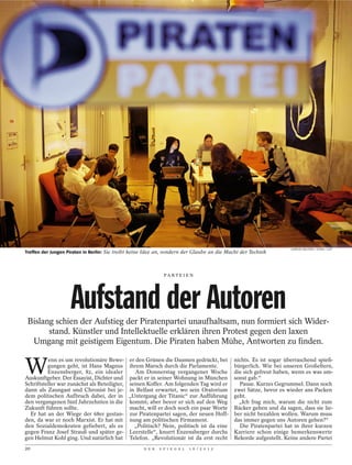 GORDON WELTERS / STERN / LAIF
Treffen der Jungen Piraten in Berlin: Sie treibt keine Idee an, sondern der Glaube an die Macht der Technik



                                                               PA R T E I E N




                    Aufstand der Autoren
 Bislang schien der Aufstieg der Piratenpartei unaufhaltsam, nun formiert sich Wider-
       stand. Künstler und Intellektuelle erklären ihren Protest gegen den laxen
  Umgang mit geistigem Eigentum. Die Piraten haben Mühe, Antworten zu finden.


W
          enn es um revolutionäre Bewe-        er den Grünen die Daumen gedrückt, bei        nichts. Es ist sogar überraschend spieß-
          gungen geht, ist Hans Magnus         ihrem Marsch durch die Parlamente.            bürgerlich. Wie bei unseren Großeltern,
          Enzensberger, 82, ein idealer           Am Donnerstag vergangener Woche            die sich gefreut haben, wenn es was um-
Auskunftgeber. Der Essayist, Dichter und       packt er in seiner Wohnung in München         sonst gab.“
Schriftsteller war zunächst als Beteiligter,   seinen Koffer. Am folgenden Tag wird er         Pause. Kurzes Gegrummel. Dann noch
dann als Zaungast und Chronist bei je-         in Belfast erwartet, wo sein Oratorium        zwei Sätze, bevor es wieder ans Packen
dem politischen Aufbruch dabei, der in         „Untergang der Titanic“ zur Aufführung        geht.
den vergangenen fünf Jahrzehnten in die        kommt; aber bevor er sich auf den Weg           „Ich frag mich, warum die nicht zum
Zukunft führen sollte.                         macht, will er doch noch ein paar Worte       Bäcker gehen und da sagen, dass sie lie-
  Er hat an der Wiege der 68er gestan-         zur Piratenpartei sagen, der neuen Hoff-      ber nicht bezahlen wollen. Warum muss
den, da war er noch Marxist. Er hat mit        nung am politischen Firmament.                das immer gegen uns Autoren gehen?“
den Sozialdemokraten gefiebert, als es           „Politisch? Nein, politisch ist da eine       Die Piratenpartei hat in ihrer kurzen
gegen Franz Josef Strauß und später ge-        Leerstelle“, knurrt Enzensberger durchs       Karriere schon einige bemerkenswerte
gen Helmut Kohl ging. Und natürlich hat        Telefon. „Revolutionär ist da erst recht      Rekorde aufgestellt. Keine andere Partei
20                                                   D E R   S P I E G E L   1 6 / 2 0 1 2
 