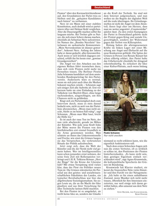 Deutschland

Piraten“ über den Kurznachrichtendienst          an die Kraft der Technik. Sie sind mit
auf, den Grundsätzen der Partei treu zu          dem Internet aufgewachsen, und nun
bleiben und die „gehypten Kandidaten             wollen sie die Regeln der digitalen Welt
nach hinten“ zu verbannen.                       auf die reale übertragen. Ihr Gründungs-
   Nerz ist ein Mann mit einer stabilen          mythos ist nicht die Angst vor dem Atom-
Konstitution, auch deshalb wird er partei-       tod; ihnen liegt eher am Herzen, dass
intern öfter mit Helmut Kohl verglichen.         man sie weiter ungestört „Counterstrike“
Aber die Dauerangriffe machen selbst ihn         spielen lässt. Zu den ersten Kampagnen
langsam mürbe. Bei Twitter gibt es Nut-          der Partei in Deutschland gehörte nicht
zer, die sich einen Scherz daraus machen,        der Protest gegen Krieg und soziale Un-
ebenfalls als Sebastian Nerz aufzutreten.        gerechtigkeit, sondern der Widerstand
Im Namen des „Bundes Nerzilein“ hin-             gegen das Verbot von Killerspielen.
terlassen sie sarkastische Kommentare.             Bislang haben die alteingesessenen
„Mein Nervenkostüm ist dünner gewor-             Kräfte im linken Lager mit einer Mi-
den“, bekennt Nerz. Anfang des Jahres            schung aus Angst und Ehrfurcht auf die
habe er daran gedacht, alles hinzuwerfen.        neue Konkurrenz geblickt. Die Spitze der
Auch wenn er sich letztlich dagegen ent-         Grünen in Person von Renate Künast hat
schied, erfüllt ihn bis heute eine „gewisse      schon eilfertig erklärt, ihre Partei halte
Grundgereiztheit“.                               das Urheberrecht ebenfalls für dringend
   Die Angst vor den Attacken aus den            reformbedürftig. Es zirkuliert die Idee
eigenen Reihen führt inzwischen dazu,            einer Kultur-Flatrate, auch wenn bislang
dass sich viele Piraten nicht mehr ins
Fernsehen trauen. Die Berliner Piratin
Julia Schramm kandidiert auf dem anste-
henden Bundesparteitag für den Partei-
vorsitz. Andernorts wäre es normal,
wenn sie sich jetzt auch über die Medien
bekannt machen würde – Schramm sagt
seit einiger Zeit alle Auftritte ab. Erst vor
kurzem hatte sie eine Einladung zu der
Talkshow von Maybrit Illner, ohne lange
nachzudenken, ausgeschlagen, um ihre
Chancen nicht zu gefährden.
   Ringt sich ein Parteimitglied doch zum
Interview durch, muss es stets darauf
bedacht sein, nicht zu weit von der Partei-
linie abzuweichen. „Wenn man nicht an-
eckt, bleibt es im besten Fall ruhig“, sagt
Schramm. „Wenn man Mist baut, bricht
die Hölle los.“
   Es ist auch der raue Ton im Netz, der
nun viele abschreckt, gerade im Milieu
der Künstler. Wie jede neue Kraft links
der Mitte waren die Piraten von den




                                                                                                   HCP
Intellektuellen erst einmal freundlich in
die Arme genommen worden. Man                    Piratin Schramm
schätzte an ihnen das Unkonventionelle           Nur nicht anecken
und Freche; wie einst die Grünen bargen
sie das Versprechen, die verkrusteten            niemand so recht erklären kann, wie die
Rituale der Politik aufzubrechen.                eigentlich funktionieren soll.
   Jetzt zeigt sich, dass die Welt der              Nach dem ersten Schrecken fragen sich
Künstler und die der Nerds nicht viel ge-        nun die ersten Vertreter, ob es wirklich
mein haben. Wer im Intelligenzmilieu             so schlau ist, den Positionen der Piraten
kann schon jemanden ernst nehmen, der            hinterherzulaufen. „Es kann nicht sein,
seine freie Zeit mit Rollenspielen ver-          dass geistiges Eigentum einfach ver-
bringt und J. R. R. Tolkiens Roman „Herr         schleudert wird“, sagt Agnes Krumwiede,
der Ringe“ für die Krone der Literatur           die kulturpolitische Sprecherin der Grü-
hält? Mit etwas Verspätung wird vielen           nen im Bundestag.
klar, dass der Pirat ein Politiker neuen            Krumwiede hat Klavier studiert, sie
Typs ist. Die Grünen rekrutierten ihr Per-       kennt die finanziellen Nöte vieler Künst-
sonal aus den geistes- und sozialwissen-         ler und ihre Furcht vor der Netzgemein-
schaftlichen Fakultäten des Landes, ein          de. „Ich halte es für einen unhaltbaren
typischer Berufsabschluss war hier das           Zustand, wenn Musiker sich nicht mehr
abgebrochene Soziologiestudium. Sie zo-          trauen, öffentlich für ihre Interessen ein-
gen Leute an, die an die Macht der Idee          zutreten, nur weil einige sich daran ge-
glaubten und aus ihrer Verachtung für            wöhnt haben, alles umsonst aus dem Netz
alles Technische keinen Hehl machten.            zu ziehen.“
   Bei den Piraten ist es umgekehrt, sie                          SVEN BECKER, JAN FLEISCHHAUER,
treibt keine Idee an, sondern der Glaube                                            RENÉ PFISTER

22                            D E R   S P I E G E L   1 6 / 2 0 1 2
 