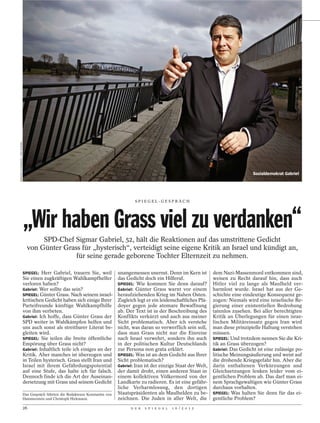 WERNER SCHUERING / DER SPIEGEL




                                                                                                                                                         Sozialdemokrat Gabriel




                                                                                              SPI EGEL-GESPRÄCH




                                 „Wir haben Grass viel zu verdanken“
                                        SPD-Chef Sigmar Gabriel, 52, hält die Reaktionen auf das umstrittene Gedicht
                                   von Günter Grass für „hysterisch“, verteidigt seine eigene Kritik an Israel und kündigt an,
                                                  für seine gerade geborene Tochter Elternzeit zu nehmen.

                                 SPIEGEL: Herr Gabriel, trauern Sie, weil             unangemessen unernst. Denn im Kern ist          dem Nazi-Massenmord entkommen sind,
                                 Sie einen zugkräftigen Wahlkampfhelfer               das Gedicht doch ein Hilferuf.                  weisen zu Recht darauf hin, dass auch
                                 verloren haben?                                      SPIEGEL: Wie kommen Sie denn darauf?            Hitler viel zu lange als Maulheld ver-
                                 Gabriel: Wer sollte das sein?                        Gabriel: Günter Grass warnt vor einem           harmlost wurde. Israel hat aus der Ge-
                                 SPIEGEL: Günter Grass. Nach seinem israel-           heraufziehenden Krieg im Nahen Osten.           schichte eine eindeutige Konsequenz ge-
                                 kritischen Gedicht haben sich einige Ihrer           Zugleich legt er ein leidenschaftliches Plä-    zogen: Niemals wird eine israelische Re-
                                 Parteifreunde künftige Wahlkampfhilfe                doyer gegen jede atomare Bewaffnung             gierung einer existentiellen Bedrohung
                                 von ihm verbeten.                                    ab. Der Text ist in der Beschreibung des        tatenlos zusehen. Bei aller berechtigten
                                 Gabriel: Ich hoffe, dass Günter Grass der            Konflikts verkürzt und auch aus meiner          Kritik an Überlegungen für einen israe-
                                 SPD weiter in Wahlkämpfen helfen und                 Sicht problematisch. Aber ich verstehe          lischen Militäreinsatz gegen Iran wird
                                 uns auch sonst als streitbarer Literat be-           nicht, was daran so verwerflich sein soll,      man diese prinzipielle Haltung verstehen
                                 gleiten wird.                                        dass man Grass nicht nur die Einreise           müssen.
                                 SPIEGEL: Sie teilen die breite öffentliche           nach Israel verwehrt, sondern ihn auch          SPIEGEL: Und trotzdem nennen Sie die Kri-
                                 Empörung über Grass nicht?                           in der politischen Kultur Deutschlands          tik an Grass überzogen?
                                 Gabriel: Inhaltlich teile ich einiges an der         zur Persona non grata erklärt.                  Gabriel: Das Gedicht ist eine zulässige po-
                                 Kritik. Aber manches ist überzogen und               SPIEGEL: Was ist an dem Gedicht aus Ihrer       litische Meinungsäußerung und weist auf
                                 in Teilen hysterisch. Grass stellt Iran und          Sicht problematisch?                            die drohende Kriegsgefahr hin. Aber die
                                 Israel mit ihrem Gefährdungspotential                Gabriel: Iran ist der einzige Staat der Welt,   darin enthaltenen Verkürzungen und
                                 auf eine Stufe, das halte ich für falsch.            der damit droht, einen anderen Staat in         Gleichsetzungen lenken leider vom ei-
                                 Dennoch finde ich die Art der Auseinan-              einem kollektiven Völkermord von der            gentlichen Problem ab. Das darf man ei-
                                 dersetzung mit Grass und seinem Gedicht              Landkarte zu radieren. Es ist eine gefähr-      nem Sprachgewaltigen wie Günter Grass
                                                                                      liche Verharmlosung, den dortigen               durchaus vorhalten.
                                 Das Gespräch führten die Redakteure Konstantin von   Staatspräsidenten als Maulhelden zu be-         SPIEGEL: Was halten Sie denn für das ei-
                                 Hammerstein und Christoph Hickmann.                  zeichnen. Die Juden in aller Welt, die          gentliche Problem?
                                 26                                                         D E R   S P I E G E L   1 6 / 2 0 1 2
 