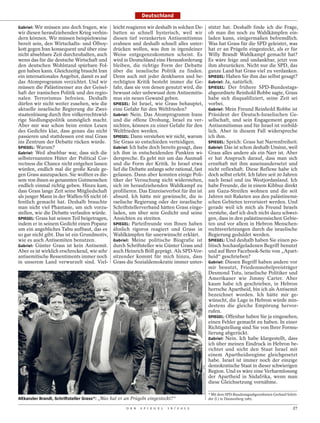 Deutschland

Gabriel: Wir müssen uns doch fragen, wie       leicht reagieren wir deshalb in solchen De-                           stützt hat. Deshalb finde ich die Frage,
wir diesen heraufziehenden Krieg verhin-       batten so schnell hysterisch, weil wir                                ob man ihn noch zu Wahlkämpfen ein-
dern können. Wir müssen beispielsweise         diesen tief verankerten Antisemitismus                                laden kann, einigermaßen befremdlich.
bereit sein, den Wirtschafts- und Ölboy-       erahnen und deshalb schnell alles unter-                              Was hat Grass für die SPD geleistet, was
kott gegen Iran konsequent und über eine       drücken wollen, was ihm in irgendeiner                                hat er an Prügeln eingesteckt, als er für
nicht absehbare Zeit durchzuhalten, auch       Weise entgegenzukommen scheint. Es                                    Willy Brandt Wahlkampf gemacht hat?
wenn das für die deutsche Wirtschaft und       wird in Deutschland eine Herausforderung                              Es wäre feige und undankbar, jetzt von
den deutschen Wohlstand spürbare Fol-          bleiben, die richtige Form der Debatte                                ihm abzurücken. Nicht nur die SPD, das
gen haben kann. Gleichzeitig braucht Iran      über die israelische Politik zu finden.                               ganze Land hat Grass viel zu verdanken.
ein internationales Angebot, damit es auf      Denn auch mit jeder denkbaren und be-                                 SPIEGEL: Haben Sie ihm das selbst gesagt?
das Atomprogramm verzichtet. Und wir           rechtigten Kritik besteht immer die Ge-                               Gabriel: Ja, natürlich.
müssen die Palästinenser aus der Geisel-       fahr, dass sie von denen genutzt wird, die                            SPIEGEL: Der frühere SPD-Bundestags-
haft der iranischen Politik und des regio-     bewusst oder unbewusst dem Antisemitis-                               abgeordnete Reinhold Robbe sagte, Grass
nalen Terrorismus befreien. Deshalb            mus ein neues Gewand geben.                                           habe sich disqualifiziert, seine Zeit sei
dürfen wir nicht weiter zusehen, wie die       SPIEGEL: Ist Israel, wie Grass behauptet,                             vorbei.
aktuelle israelische Regierung die Zwei-       eine Gefahr für den Weltfrieden?                                      Gabriel: Mein Freund Reinhold Robbe ist
staatenlösung durch ihre völkerrechtswid-      Gabriel: Nein. Das Atomprogramm Irans                                 Präsident der Deutsch-Israelischen Ge-
rige Siedlungspolitik unmöglich macht.         und die offene Drohung, Israel zu ver-                                sellschaft, und sein Engagement gegen
Aber mir war schon beim ersten Lesen           nichten, können zu einer Gefahr für den                               Antisemitismus und für Israel ist vorbild-
des Gedichts klar, dass genau das nicht        Weltfrieden werden.                                                   lich. Aber in diesem Fall widerspreche
passieren und stattdessen erst mal Grass       SPIEGEL: Dann verstehen wir nicht, warum                              ich ihm.
ins Zentrum der Debatte rücken würde.          Sie Grass so entschieden verteidigen.                                 SPIEGEL: Sprich: Grass hat Narrenfreiheit.
SPIEGEL: Warum?                                Gabriel: Ich habe doch bereits gesagt, dass                           Gabriel: Das ist schon deshalb Unsinn, weil
Gabriel: Weil absehbar war, dass sich die      ich ihm in entscheidenden Punkten wi-                                 Grass alles andere als ein Narr ist. Aber
selbsternannten Hüter der Political Cor-       derspreche. Es geht mir um das Ausmaß                                 er hat Anspruch darauf, dass man sich
rectness die Chance nicht entgehen lassen      und die Form der Kritik. In Israel etwa                               ernsthaft mit ihm auseinandersetzt und
würden, endlich mal die große Keule ge-        lief die Debatte anfangs sehr rational, fast                          nicht reflexhaft. Diese Reflexe habe ich
gen Grass auszupacken. Sie wollten es die-     gelassen. Dann aber konnten einige Poli-                              doch selbst erlebt. Ich fahre seit 20 Jahren
sem von ihnen so genannten Gutmenschen         tiker der Versuchung nicht widerstehen,                               nach Israel und ins Westjordanland. Ich
endlich einmal richtig geben. Hinzu kam,       sich im heraufziehenden Wahlkampf zu                                  habe Freunde, die in einem Kibbuz direkt
dass Grass lange Zeit seine Mitgliedschaft     profilieren. Das Einreiseverbot für ihn ist                           am Gaza-Streifen wohnen und die seit
als junger Mann in der Waffen-SS nicht öf-     absurd. Ich hätte mir gewünscht, die is-                              Jahren mit Raketen aus den palästinensi-
fentlich gemacht hat. Deshalb brauchte         raelische Regierung oder der israelische                              schen Gebieten terrorisiert werden. Und
man nicht viel Phantasie, um sich vorzu-       Schriftstellerverband hätten Grass einge-                             gerade weil ich mich als Freund Israels
stellen, wie die Debatte verlaufen würde.      laden, um über sein Gedicht und seine                                 verstehe, darf ich doch nicht dazu schwei-
SPIEGEL: Grass hat seinen Teil beigetragen,    Ansichten zu streiten.                                                gen, dass in den palästinensischen Gebie-
indem er in seinem Gedicht einen Popanz        SPIEGEL: Parteifreunde von Ihnen haben                                ten und vor allem in Hebron Menschen-
um ein angebliches Tabu aufbaut, das es        ähnlich rigoros reagiert und Grass in                                 rechtsverletzungen durch die israelische
so gar nicht gibt. Das ist ein Grundmotiv,     Wahlkämpfen für unerwünscht erklärt.                                  Regierung geduldet werden.
wie es auch Antisemiten benutzen.              Gabriel: Meine politische Biografie ist                               SPIEGEL: Und deshalb haben Sie einen po-
Gabriel: Günter Grass ist kein Antisemit.      durch Schriftsteller wie Günter Grass und                             litisch hochaufgeladenen Begriff benutzt
Aber es ist wirklich erschreckend, wie sehr    auch Heinrich Böll geprägt. Als SPD-Vor-                              und auf Ihrer Facebook-Seite von „Apart-
antisemitische Ressentiments immer noch        sitzender kommt für mich hinzu, dass                                  heid“ geschrieben?
in unserem Land verwurzelt sind. Viel-         Grass die Sozialdemokratie immer unter-                               Gabriel: Diesen Begriff haben andere vor
                                                                                                                     mir benutzt, Friedensnobelpreisträger
                                                                                                                     Desmond Tutu, israelische Politiker und
                                                                                                                     Amerikaner wie Jimmy Carter. Aber
                                                                                                                     kaum habe ich geschrieben, in Hebron
                                                                                                                     herrsche Apartheid, bin ich als Antisemit
                                                                                                                     bezeichnet worden. Ich hätte mir ge-
                                                                                                                     wünscht, die Lage in Hebron würde min-
                                                                                                                     destens die gleiche Empörung hervor-
                                                                                                                     rufen.
                                                                                                                     SPIEGEL: Offenbar haben Sie ja eingesehen,
                                                                                                                     einen Fehler gemacht zu haben. In einer
                                                                                                                     Richtigstellung sind Sie von Ihrer Formu-
                                                                                                                     lierung abgerückt.
                                                                                                                     Gabriel: Nein. Ich habe klargestellt, dass
                                                                                                                     ich über meinen Eindruck in Hebron be-
                                                                                                                     richtet und nicht den Staat Israel mit
                                                                                                                     einem Apartheidsregime gleichgesetzt
                                                                                                                     habe. Israel ist immer noch der einzige
                                                                                                                     demokratische Staat in dieser schwierigen
                                                                                             BUNDESPRESSEAMT / DPA




                                                                                                                     Region. Und es wäre eine Verharmlosung
                                                                                                                     der Apartheid in Südafrika, wenn man
                                                                                                                     diese Gleichsetzung vornähme.

                                                                                                                     * Mit dem SPD-Bundestagsabgeordneten Gerhard Schrö-
Altkanzler Brandt, Schriftsteller Grass*: „Was hat er an Prügeln eingesteckt?“                                       der (l.) in Dannenberg 1985.

                                                     D E R   S P I E G E L   1 6 / 2 0 1 2                                                                           27
 