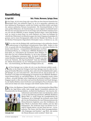 Hausmitteilung
16. April 2012                                                            Betr.: Piraten, Mormonen, Springer, Disney

I st die Frage, ob ich einen Song oder einen Film aus dem Internet kostenlos her-
  unterladen darf, eine politische Frage? Ja, sie ist es geworden, spätestens mit
dem Aufstieg der Piratenpartei, welche die Freiheit zum Klick fordert und damit
die anderen politischen Parteien herausfordert. Die Download-Debatte ist Teil
einer großen Diskussion; die Gretchenfrage an unsere digitale Gesellschaft lautet:
Wie hast du’s mit dem Internet? Es ist eine Frage nach der Freiheit und ihren Gren-
zen, der sich der SPIEGEL in dieser Ausgabe dreifach nähert. Autor Dirk Kurbju-
weit, 49, warnt in einem Essay vor neuer Barbarei; ein Team von Kollegen be-
schreibt den Widerstand von Künstlern gegen den laxen Umgang mit geistigem Ei-
gentum; und in einem Streitgespräch zoffen sich der Musiker Jan Delay, 35, und
der Berliner Piratenpartei-Abgeordnete Christopher Lauer, 27 (Seiten 20, 24, 116).


W      ie es einer mit der Religion hält, spielt heutzutage in der politischen Ausein-
      andersetzung in Deutschland normalerweise keine Rolle. Anders in den
USA, wo gerade über den Republikaner Mitt Romney, 65, und seinen Glauben dis-
kutiert wird. Romney – voraussichtlich Herausforderer von Präsi-
dent Barack Obama, 50 – ist Mormone. SPIEGEL-Redakteur Ger-
hard Spörl, 62, recherchierte die Geschichte dieser Religion. In


                                                                                                                       GEORGE FREY / DER SPIEGEL
Salt Lake City traf er Richard Hinckley, 70, der in den sechziger
Jahren im Ruhrgebiet missioniert hatte. Zu Spörls Verblüffung
zückte Hinckley triumphierend eine SPIEGEL-Ausgabe von 1994.
Unter der Titelzeile „Die Ego-Gesellschaft“ hatte der SPIEGEL
die Abkehr Deutschlands von der Solidargemeinschaft beschrie-
ben – eine Entwicklung, die Mormonen beklagen (Seite 96).              Hinckley



A    xel Sven Springer war 19 Jahre alt, als er aus dem Internat entführt wurde –
     seither ist der Enkel des Verlegers Axel Cäsar Springer (1912 bis 1985) im Um-
gang mit fremden Menschen vorsichtig. Jetzt, mehr als ein Vierteljahrhundert später,
gab Springer, 46, sein erstes Interview. „Das brennt sich ein, das ist immer da“, so
beschrieb er die Folgen des Kidnappings im Gespräch mit den SPIEGEL-Redakteu-
rinnen Susanne Beyer, 42, und Isabell Hülsen, 38. Als er fotografiert wurde, schien
es Beyer, „als prüfe Springer seine Umgebung auf versteckte Gefahren“. Gelassen
hingegen sprach er über sein Leben und auch den Rechtsstreit mit Friede Springer,
69, der fünften Ehefrau seines Großvaters und mächtigsten Frau im Konzern. Dort
wird sich der Enkel mit seinen Aussagen nicht beliebt machen (Seite 140).


D    er Löwe, den Regisseur Alastair Fothergill, 52, in der kenianischen Masai Mara
     bei der Jagd filmen wollte, hatte wenig Appetit. Gemächlich umkreiste der
Hauptdarsteller der Kinoproduktion „Im Reich der Raubkatzen“ den Jeep des Auf-
                         nahmeteams und markierte dann sein Territorium, indem
                         er sich an dem Fahrzeug erleichterte. SPIEGEL-Redakteur
                         Martin Wolf, 37, wurde Zeuge der Unwägbarkeiten der
                         Tierfilmerei, als er Fothergill, der als Bester seiner Zunft
                         gilt, bei den Dreharbeiten für zwei Dokumentationen des
                         Disney-Konzerns begleitete: jene über Großkatzen, die
                              MARTIN WOLF / DER SPIEGEL




                         diese Woche in deutschen Kinos anläuft, und eine über
                         Schimpansen. Die wiederum waren am Drehort im Ur-
                         wald in Uganda aktiver, als dem Team lieb war – sie ko-
                         pulierten. Die Szene wird fürs Kino herausgeschnitten:
                         „Die Zielgruppe sind Familien“, sagt Wolf, „die möchte
Fothergill, Wolf         der Disney-Konzern nicht verstören“ (Seite 122).

Im Internet: www.spiegel.de                               D E R   S P I E G E L   1 6 / 2 0 1 2                   3
 