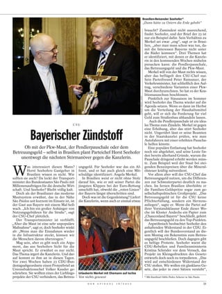 Brasilien-Reisender Seehofer*
                                                                                                                    „Dann hätte zu Ostern die Erde gebebt“

                                                                                       braucht? Zumindest nicht ausreichend,
                                                                                       findet Seehofer, und der Brief der 23 ist
                                                                                       nur ein Beispiel dafür. Sein Verhältnis zu
                                                                                       Merkel sei zwar „eng“, sagt er in Brasi-
                                                                                       lien, „aber man muss schon was tun, da-
                                                                                       mit die Interessen Bayerns nicht unter
                                                                                       die Räder kommen“. Drei Themen hat
                                                                                       er identifiziert, mit denen er die Kanzle-
                                                                                       rin in den kommenden Wochen mühelos
                                                                                       piesacken kann: die Pendlerpauschale,
                                                                                       das Betreuungsgeld und die Pkw-Maut.
                                                                                          Merkel will von der Maut nichts wissen,
                                                                                       aber das beflügelt den CSU-Chef nur.
                                                                                       Sein Parteifreund Peter Ramsauer, der
                                                                                       Verkehrsminister, hat schließlich den Auf-
                                                                                       trag, verschiedene Varianten einer Pkw-
                                                                                       Maut durchzurechnen. So hat es der Koa-
                                                                                       litionsausschuss beschlossen.




                                                                                            LENNART PREISS / DAPD
                                                                                          Pünktlich zur Stausaison im Sommer
                                                                                       wird Seehofer das Thema wieder auf die
                                                                                       Agenda setzen. Wenn es dann im Herbst
                                                                                       um die Verteilung der Haushaltsmittel
                                                                                       geht, will er sich die Forderung für viel
                                                                                       Geld zum Straßenbau abhandeln lassen.
                                                                                           Auch die Pendlerpauschale ist ein idea-
                                         CSU                                           les Thema zum Zündeln. Merkel ist gegen


            Bayerischer Zündstoff
                                                                                       eine Erhöhung, aber das stört Seehofer
                                                                                       nicht. Ungerührt lässt er seine Beamten
                                                                                       in der Staatskanzlei prüfen, wie man
                                                                                       Autofahrern mit einer erhöhten Pauscha-
                                                                                       le helfen könnte.
         Ob mit der Pkw-Maut, der Pendlerpauschale oder dem                               Eine populäre Entlastung hat Seehofer
Betreuungsgeld – selbst in Brasilien plant Parteichef Horst Seehofer noch nie abgelehnt, und seine Leute fin-
                                                                                       den bereits allerhand Gründe, warum die
      unentwegt die nächsten Störmanöver gegen die Kanzlerin.                          Pauschale dringend erhöht werden müss-
                                                                                       te. Zum Beispiel weil der Staat bei stei-


W
           as interessiert diesen Mann? ungsgeld. Für Seehofer war das ein Af- genden Benzinpreisen über die Mineral-
          Horst Seehofers Gastgeber in front, und er hat auch gleich eine Mit- ölsteuer kräftig mitverdient.
          Brasilien wissen es nicht. Wie schuldige identifiziert: Angela Merkel.          Vor allem aber will der CSU-Chef das
sollten sie auch? Da lockt der Transport-      In Brasilien weist er nicht ohne Stolz Betreuungsgeld nutzen, um die Differen-
minister des Bundesstaates São Paulo mit darauf hin, wie er mit seiner Partei die zen zur Schwesterpartei deutlich zu ma-
Millionenaufträgen für die deutsche Wirt- jüngsten Klippen bei der Euro-Rettung chen. Im fernen Brasilien überhöhte er
schaft. Und Seehofer? Bleibt völlig kalt. umschifft hat, obwohl die „roten Linien“ die Familien-Geldspritze sogar zum ge-
  Doch als der Brasilianer das moderne der Bayern längst überschritten sind.           sellschaftspolitischen Großprojekt. „Das
Mautsystem erwähnt, das in der Nähe            Doch was ist die Gegenleistung? Liefert Betreuungsgeld ist für die CSU keine
São Paulos seit kurzem im Einsatz ist, ist die Kanzlerin, wenn auch er einmal etwas Pflichterfüllung, sondern ein Herzens-
der Gast aus Bayern mit einem Mal hell-                                                anliegen“, sagte er. Wenn die Partei auf
wach. „Ich bin ein großer Anhänger von                                                 ihrer Vorstandsklausur Ende dieser Wo-
Nutzungsgebühren für die Straße“, sagt                                                 che im Kloster Andechs ein Papier zum
der CSU-Chef plötzlich.                                                                „Chancenland Bayern“ beschließt, gehört
  Der Transportminister ist verblüfft.                                                 das Betreuungsgeld zu den Top-Punkten.
„Aber die Maut ist eine sehr unpopuläre                                                   Argwöhnisch beobachtet Seehofer den
Maßnahme“, sagt er, doch Seehofer winkt                                                anhaltenden Widerstand in der CDU. Ei-
ab: „Wenn man die Einnahmen wieder                                                     gentlich will der Bundesvorstand an die-
in die Infrastruktur steckt, können wir                                                sem Montag ein Bekenntnis zum Betreu-
die Menschen davon überzeugen.“                                                        ungsgeld beschließen. Doch dagegen gibt
  Mag sein, aber es gibt noch ein Argu-                                                es heftige Proteste. Seehofer warnt die
ment, das aus Seehofers Sicht für die                                                  CDU-Rebellen und Familienministerin
Maut spricht. Er erwähnt es nur nicht.                                                 Kristina Schröder vor dem Versuch, das
Das Thema ärgert die Kanzlerin. Und dar-                                               Projekt im Kleingedruckten des Gesetz-
auf kommt es ihm an in diesen Tagen.                                                   entwurfs doch noch zu torpedieren. „Das
                                                                                            MB6 / WENN.COM




Vor zwei Wochen haben 23 CDU-Bun-                                                      wird auf entschiedenen Widerstand der
destagsabgeordnete einen Protestbrief an                                               CSU stoßen. Wir wollen ein glasklares Ge-
Unionsfraktionschef Volker Kauder ge-                                                  setz, das jeder in zwei Sätzen versteht“,
schrieben. Sie wollten eines der Lieblings- Urlauberin Merkel mit Ehemann auf Ischia
projekte der CSU verhindern, das Betreu- Von nichts gewusst                            * Mit Kardinal Odilo Pedro Scherer in São Paulo.

                                                    D E R   S P I E G E L   1 6 / 2 0 1 2                                                                    31
 