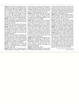 Döring: Bei der niedersächsischen Kommu-     klärtermaßen eine andere Auffassung. Ich        werken und finde das extrem reizvoll, aber
nalwahl 2001 hingen unsere Plakate meist     kenne seine Stärken als Minister und Wahl-      es gibt Grenzen. Diese Idee, dass nur der
nebeneinander. Bei einem Volksfest sagte     kämpfer. Rösler hat meine volle Unterstüt-      Schwarm recht hat, das ist keine demokra-
dann ein Kind zu seiner Mutter: „Guck        zung. Sonst hätte ich nicht gesagt, dass ich    tische Kultur. Zur Demokratie gehört auch
mal, da kommen der Dicke und der Chi-        gerne sein Generalsekretär sein will.           der Schutz von Minderheiten und anderen
nese von der FDP.“ Das fanden wir nied-      SPIEGEL: Als Sie dann behaupteten, die Pi-      Meinungen. Darum ging es mir.
lich, es hat sich dann irgendwie weiter-     raten stünden für die „Tyrannei der Mas-        SPIEGEL: Bei der Wahl im Saarland haben
transportiert. Wir selbst haben uns nie so   se“, brach ein „Shitstorm“ gegen Sie los.       Sie mehr Wähler an die Piraten verloren
genannt. Wir sind ja kein Kabarett-Duo.      Sind Sie für eine Führungsposition zu toll-     als die Grünen. Werden die Piraten die
SPIEGEL: Können Sie es nachvollziehen,       patschig oder nur zu ehrlich?                   FDP als liberale Partei ersetzen?
dass manche Kritiker sagen: Niemand ver-     Döring: Weder noch. Ich finde es eben pa-       Döring: Nein. Denn in ihrem Kern sind die
körpert das Elend der FDP besser als das     radox, dass bei einer Partei, die in beson-     Piraten nicht liberal. Für mich sind viele
Duo Rösler/Döring?                           derer Weise für Transparenz zu stehen           Programmfragmente, die man derzeit fin-
Döring: Nein. Aber wenn man in Funktion      glaubt, dieser anonyme Sturm der Belei-         den kann, eher links, das gilt für die Sozi-
ist, wird man kritisiert, das gehört dazu.   digung zur Folklore gehört. Das geht bis        alpolitik wie auch die Wirtschaftspolitik.
SPIEGEL: Nachdem Sie im Dezember als         zur persönlichen Empfehlung für das Ab-         SPIEGEL: Aber auch die Piraten wollen die
Generalsekretär nominiert wurden, folgte     leben. Das ist für mich nicht demokra-          Freiheit des Individuums gegen Eingriffe
eine Panne der anderen. Los ging es mit      tisch. Ich würde es auch in einer Saalver-      von außen verteidigen. Das ist eigentlich
der Meldung, Sie hätten erst einen Au-       anstaltung nicht akzeptieren, dass jemand       Ihr Markenkern. Wo ist Ihre Abgrenzung?
ßenspiegel beschädigt und danach Fah-        aufsteht, mich wüst beschimpft und dann         Döring: Da gibt es bei den Piraten doch
rerflucht begangen …                         auffordert, meinem Leben ein Ende zu            große Widersprüche. Man kann nicht die
Döring: Es hat sich anders zugetragen, als   setzen. Und so wenig will ich das in der        Datenfreiheit des Einzelnen gegenüber
zunächst berichtet wurde, und ich habe       virtuellen Welt hinnehmen.                      dem Staat verteidigen, ohne gleichzeitig
den Vorgang bereits mit der Nominierung      SPIEGEL: Welche Drohungen bekamen Sie?          anzuerkennen, dass die Daten und Ideen
öffentlich gemacht. Der kleine Schaden       Döring: Die Empfehlung, es Möllemann            des Einzelnen gegenüber anderen ge-
ist beglichen worden, die Staatsanwalt-      gleichzutun und ohne Fallschirm aus dem         schützt sein müssen. Datenschutz und Ei-
schaft hat das Verfahren eingestellt.        Flugzeug zu springen, war noch die harm-        gentumsschutz sind zwei Seiten dersel-
SPIEGEL: Als Nächstes bezeichneten Sie       losere Variante. Es ging um jede Art,           ben Medaille. Und bei allem Verständnis
Rösler als „Wegmoderierer“. So haben         mein Leben zu beenden. Da kriegen Sie           für den Wunsch nach mehr Transparenz:
Sie Ihren Chef gleich mal als führungs-      das volle Programm.                             Eine Gesellschaft ohne Geheimnisse ent-
schwach hingestellt.                         SPIEGEL: Auf welchem Weg?                       spricht nicht dem liberalen Weltbild.
Döring: Es ist im „Stern“ versucht worden,   Döring: Per E-Mail, Facebook, Twitter, alles.             INTERVIEW: MARKUS FELDENKIRCHEN,
diesen Eindruck zu erwecken. Ich habe er-    Ich verfolge ja die Debatten in den Netz-                                   MERLIND THEILE
 