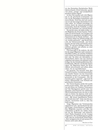 rer des Deutschen Paritätischen Wohl-
fahrtsverbands, Ulrich Schneider, spricht
von einem „europa- und sozialpolitisch
geradezu fatalen Signal“.
   In ihrer Not wenden sich viele Migran-
ten an die griechische Community vor
Ort, an die ehemaligen Gastarbeiter und
deren Kinder. Doch die sind sich uneins,
was sie mit den jungen Zuwanderern ma-
chen sollen. So verläuft neuerdings ein
Graben durch die deutsch-griechischen
Gemeinden, durch die Verbände, ja selbst
durch die Gaststätte von Antonia Karali.
   Da sind die einen, die helfen wollen, wie
die Mitglieder des Vereins Exantas. Früher
trafen sie sich bei Karali, um Lesungen und
Konzerte zu organisieren, jetzt gibt es beim
Stammtisch nur ein Thema: die Krise. „Als
wir kamen, hatten wir Arbeitsverträge und
wir wurden gebraucht“, sagt Kostas Kou-
velis, der Vereinsvorsitzende, „wer heute
kommt, hat fast nichts und braucht unsere
Hilfe.“ Er und seine Kollegen wollen eine
Jobbörse gründen und arbeiten an einer
Ratgeber-Homepage.
   Und dann gibt es die anderen, die sich
für die jungen Migranten nicht verantwort-
lich fühlen wollen, nur weil ihre Vorfahren
auch einmal aus Griechenland ausgewan-
dert sind. Sie leben seit Jahrzehnten in
Deutschland, haben sich eine Existenz
aufgebaut und müssen sich plötzlich recht-
fertigen für die Schuldenpolitik ihres Her-
kunftslandes. Manche von Karalis Gästen
sagen, die Migranten hätten die Krise
daheim mitverursacht und sollten allein
sehen, wie sie zurechtkommen.
   Ein gereizter Ton herrscht unter den
Deutsch-Griechen: Sozialwissenschaftler
wie Vassilis Tsianos von der Universität
Hamburg warnen vor wachsenden Ag-
gressionen in der Community. „Die Ge-
meinden gehen zugrunde“, sagt auch Ni-
kolaos Athanassiadis vom Verband der
griechischen Gemeinden.
   Der Verein Exantas würde den Lands-
leuten ja gern helfen. Aber was soll man
tun mit einem wie Vasileios Tzimiropou-
lus? Der Bauingenieur spricht zwar vier
Sprachen, doch Deutsch nur rudimentär.
Weil Griechenland Leute wie den 31-Jäh-
rigen in Zeiten des Sparens nicht mehr
brauchte, ist er nach Deutschland gekom-
men. „Mit deiner Qualifikation findest
du überall einen Job“, hatte man ihm pro-
phezeit. Inzwischen weiß er, dass das
nicht stimmt.
   Junge Migranten wie Tzimiropoulus
organisieren sich. Auf Facebook hat sich
die Gruppe „Greek Berliners“ gegründet.
Ihre Mitglieder tauschen sich über das
Ankommen in Berlin aus, helfen einan-
der bei der Wohnungs- und Jobsuche.
Auch Thalia Paraskeva ist der Gruppe
beigetreten. Die Grafikdesignerin glaubt
nicht, dass sie via Facebook Arbeit findet.
„Aber wenigstens bin ich mit meinen Pro-
blemen nicht mehr allein.“
                              MAXIMILIAN POPP

42           D E R   S P I E G E L   1 6 / 2 0 1 2
 