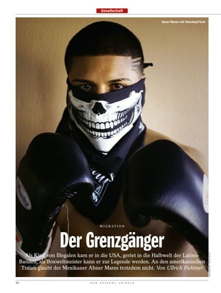 Gesellschaft

                                                                          Boxer Mares mit Totenkopf-Tuch




                                          M I G R AT I O N




                      Der Grenzgänger
                                                                                                           TODD BIGELOW / NOVUS SELECT




       Als Kind von Illegalen kam er in die USA, geriet in die Halbwelt der Latino-
     Banden, als Boxweltmeister kann er zur Legende werden. An den amerikanischen
      Traum glaubt der Mexikaner Abner Mares trotzdem nicht. Von Ullrich Fichtner

50                                D E R   S P I E G E L   1 6 / 2 0 1 2
 