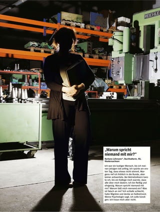 „Warum spricht
niemand mit mir?“
Barbara Lohmann*, Buchhalterin, 45,
Niedersachsen

Ich war ein lustiger Mensch, bis ich mei-
nen jetzigen Job anfing. Ich spürte am ers-
ten Tag, dass etwas nicht stimmt. Mor-
gens rief ich fröhlich in die Runde, aber
keiner antwortete. Bei Betriebsfeiern tanz-
te ich, bis ein Kollege mich warnte, dass
alle über mich lästern. Ich bin fleißig und
ehrgeizig. Warum spricht niemand mit
mir? Warum lädt mich niemand ein? Was
ist falsch an mir? Ich schlafe schlecht,
habe Migräne und denke an Selbstmord.
Meine Psychologin sagt, ich solle kündi-
gen. Ich traue mich aber nicht.
 