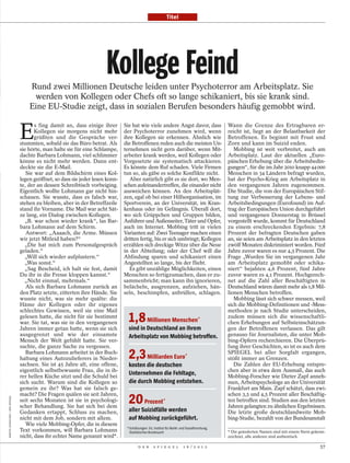 Titel




                                                                        Kollege Feind
                                     Rund zwei Millionen Deutsche leiden unter Psychoterror am Arbeitsplatz. Sie
                                      werden von Kollegen oder Chefs oft so lange schikaniert, bis sie krank sind.
                                     Eine EU-Studie zeigt, dass in sozialen Berufen besonders häufig gemobbt wird.


                                 E
                                        s fing damit an, dass einige ihrer       Sie hat wie viele andere Angst davor, dass                     Wann die Grenze des Ertragbaren er-
                                        Kollegen sie morgens nicht mehr          der Psychoterror zunehmen wird, wenn                           reicht ist, liegt an der Belastbarkeit der
                                        grüßten und die Gespräche ver-           ihre Kollegen sie erkennen. Ähnlich wie                        Betroffenen. Es beginnt mit Frust und
                                 stummten, sobald sie das Büro betrat. Als       die Betroffenen reden auch die meisten Un-                     Zorn und kann im Suizid enden.
                                 sie hörte, man halte sie für eine Schlampe,     ternehmen nicht gern darüber, wenn Mit-                           Mobbing ist weit verbreitet, auch am
                                 dachte Barbara Lohmann, viel schlimmer          arbeiter krank werden, weil Kollegen oder                      Arbeitsplatz. Laut der aktuellen „Euro-
                                 könne es nicht mehr werden. Dann ent-           Vorgesetzte sie systematisch attackieren.                      päischen Erhebung über die Arbeitsbedin-
                                 deckte sie die E-Mail.                          Es könnte dem Ruf schaden. Viele Firmen                        gungen“, für die im Jahr 2010 knapp 44000
                                    Sie war auf dem Bildschirm eines Kol-        tun so, als gäbe es solche Konflikte nicht.                    Menschen in 34 Ländern befragt wurden,
                                 legen geöffnet, so dass sie jeder lesen konn-      Aber natürlich gibt es sie dort, wo Men-                    hat der Psycho-Krieg am Arbeitsplatz in
                                 te, der an dessen Schreibtisch vorbeiging.      schen aufeinandertreffen, die einander nicht                   den vergangenen Jahren zugenommen.
                                 Eigentlich wollte Lohmann gar nicht hin-        ausweichen können. An den Arbeitsplät-                         Die Studie, die von der Europäischen Stif-
                                 schauen. Sie wusste, dass es falsch war,        zen, egal ob bei einer Hilfsorganisation, im                   tung zur Verbesserung der Lebens- und
                                 stehen zu bleiben, aber in der Betreffzeile     Sportverein, an der Universität, im Kran-                      Arbeitsbedingungen (Eurofound) im Auf-
                                 stand ihr Vorname. Die Mail war acht Sät-       kenhaus oder im Gefängnis. Überall dort,                       trag der Europäischen Union durchgeführt
                                 ze lang, ein Dialog zwischen Kollegen.          wo sich Grüppchen und Gruppen bilden,                          und vergangenen Donnerstag in Brüssel
                                   „B. war schon wieder krank“, las Bar-         Anführer und Außenseiter, Täter und Opfer,                     vorgestellt wurde, kommt für Deutschland
                                 bara Lohmann auf dem Schirm.                    auch im Internet. Mobbing tritt in vielen                      zu einem erschreckenden Ergebnis: 7,8
                                    Antwort: „Aaaach, die Arme. Müssen           Varianten auf: Zwei Teenager machen einen                      Prozent der befragten Deutschen gaben
                                 wir jetzt Mitleid haben?“                       dritten fertig, bis er sich umbringt; Kollegen                 an, sie seien am Arbeitsplatz in den letzten
                                   „Die hat mich zum Personalgespräch            erzählen sich dreckige Witze über die Neue                     zwölf Monaten diskriminiert worden. Fünf
                                 geladen.“                                       in der Abteilung; oder der Chef will die                       Jahre zuvor waren es nur 4,5 Prozent. Die
                                    „Will sich wieder aufplustern.“              Abfindung sparen und schikaniert einen                         Frage „Wurden Sie im vergangenen Jahr
                                    „Was sonst.“                                 Angestellten so lange, bis der flieht.                         am Arbeitsplatz gemobbt oder schika-
                                   „Sag Bescheid, ich halt sie fest, damit          Es gibt unzählige Möglichkeiten, einen                      niert“ bejahten 4,6 Prozent, fünf Jahre
                                 Du ihr in die Fresse kloppen kannst.“           Menschen so fertigzumachen, dass er zu-                        zuvor waren es 4,1 Prozent. Hochgerech-
                                   „Nicht einmal, mehrmals.“                     sammenbricht; man kann ihn ignorieren,                         net auf die Zahl aller Beschäftigten in
                                    Als sich Barbara Lohmann zurück an           belächeln, ausgrenzen, aufziehen, hän-                         Deutschland wären damit mehr als 1,8 Mil-
                                 den Platz setzte, zitterten ihre Hände. Sie     seln, beschimpfen, anbrüllen, schlagen.                        lionen Menschen betroffen.
                                 wusste nicht, was sie mehr quälte: die                                                                            Mobbing lässt sich schwer messen, weil
                                 Häme der Kollegen oder ihr eigenes                                                                             sich die Mobbing-Definitionen und -Mess-
                                 schlechtes Gewissen, weil sie eine Mail                                                                        methoden je nach Studie unterscheiden,
                                 gelesen hatte, die nicht für sie bestimmt
                                 war. Sie tat, was sie in den vergangenen          1,8 Millionen Menschen                            *          zudem müssen sich die wissenschaftli-
                                                                                                                                                chen Erhebungen auf Selbsteinschätzun-
                                 Jahren immer getan hatte, wenn sie sich           sind in Deutschland an ihrem                                 gen der Betroffenen verlassen. Das gilt
                                 ausgegrenzt und wie der einsamste                 Arbeitsplatz von Mobbing betroffen.                          genauso für Journalisten, die unter Mob-
                                 Mensch der Welt gefühlt hatte. Sie ver-                                                                        bing-Opfern recherchieren. Die Überprü-
                                 suchte, die ganze Sache zu vergessen.                                                                          fung ihrer Geschichten, so ist es auch dem
                                    Barbara Lohmann arbeitet in der Buch-
                                 haltung eines Autozulieferers in Nieder-          2,3 Milliarden Euro                      *
                                                                                                                                                SPIEGEL bei aller Sorgfalt ergangen,
                                                                                                                                                stößt immer an Grenzen.
                                 sachsen. Sie ist 45 Jahre alt, eine offene,       kosten die deutschen                                            Die Zahlen der EU-Erhebung entspre-
                                 eigentlich selbstbewusste Frau, die in ih-                                                                     chen aber in etwa dem Ausmaß, das auch
                                 rer hellen Küche sitzt und die Schuld bei
                                                                                   Unternehmen die Fehltage,                                    Mobbing-Forscher wie Dieter Zapf anneh-
                                 sich sucht. Warum sind die Kollegen so            die durch Mobbing entstehen.                                 men, Arbeitspsychologe an der Universität
                                 gemein zu ihr? Was hat sie falsch ge-                                                                          Frankfurt am Main. Zapf schätzt, dass zwi-
                                 macht? Die Fragen quälen sie seit Jahren,                                                                      schen 3,5 und 4,5 Prozent aller Beschäftig-
                                                                                   20 Prozent
MARTIN JEHNICHEN / DER SPIEGEL




                                 seit sechs Monaten ist sie in psychologi-                                  *                                   ten betroffen sind. Studien aus den letzten
                                 scher Behandlung. Sie hat sich bei dem                                                                         Jahren gelangten zu ähnlichen Ergebnissen.
                                 Gedanken ertappt, Schluss zu machen,              aller Suizidfälle werden                                     Die letzte große deutschlandweite Mob-
                                 nicht mit dem Job, sondern mit allem.             auf Mobbing zurückgeführt.                                   bing-Studie, bezahlt von der Bundesanstalt
                                    Wie viele Mobbing-Opfer, die in diesem
                                                                                  * Schätzungen: EU, Institut für Markt- und Sozialforschung,
                                 Text vorkommen, will Barbara Lohmann               Statistisches Bundesamt                                     * Die geänderten Namen sind mit einem Stern gekenn-
                                 nicht, dass ihr echter Name genannt wird*.                                                                     zeichnet, alle anderen sind authentisch.

                                                                                          D E R      S P I E G E L         1 6 / 2 0 1 2                                                        57
 