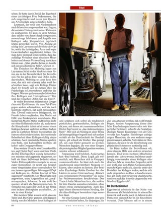 Titel

schen. Er hatte durch Zufall das Tagebuch
einer 50-jährigen Frau bekommen, die
sich umgebracht und zuvor ihre Qualen
am Arbeitsplatz aufgeschrieben hatte.
   Leymann, der 1955 von Niedersachsen
nach Schweden ausgewandert war, fing an,
die sozialen Hintergründe seiner Patienten
zu analysieren. Er kam zu dem Schluss,
dass etliche von ihnen durch fortgesetzte,
monatelange Schikanen und Angriffe von
Kollegen oder Vorgesetzten psychisch
krank geworden waren. Von Anfang an
schlug sich Leymann auf die Seite der Op-
fer, wofür ihn Arbeitgeber, Ärzte und sogar
Gewerkschafter angefeindet hätten. Da-
mals habe niemand sehen wollen, dass das
auffällige Verhalten eines einzelnen Mitar-
beiters auf dessen Verzweiflung zurückzu-
führen war. „Man glaubte lieber, es handle
sich um psychiatrische Fälle“, schrieb er.
   Die Ursachen für Mobbing lagen aus
Leymanns Sicht in der Struktur einer Fir-
ma, nie in der Persönlichkeit der Betroffe-
nen. Für ihn gab es Täter und Opfer, nichts
dazwischen. Mobbing sei aber kein Pro-
zess, der sich mit schwarz oder weiß be-
schreiben lasse, sagt sein Kollege Dieter
Zapf. Er forscht seit 20 Jahren über die
Psychologie in Unternehmen und über die
Fragen: Warum quälen manche Menschen
ihre Kollegen und Untergebenen? Wer
sind die typischen Opfer, wer die Täter?
   In vielen Betrieben bildeten sich Grüpp-
chen und Koalitionen, die zum Teil Pläne
gegen andere schmiedeten, weil sie nach
Kontrolle strebten, hat Zapf herausgefun-
den. Überall existierten Intriganten, die
Freude dabei empfänden, ihre Macht mit
Hilfe von Ränkespielen auszubauen. Der
Kampf um Macht, Status und Einfluss laufe       und schätzen sich selbst als tendenziell        Ziel von Attacken werden, hat es oft brutale
nie ohne Kollateralschäden ab, auch wenn        pünktlicher, gewissenhafter, fleißiger ein      Folgen. Soziale Ausgrenzung könne ähn-
die Kämpfenden dabei nicht immer einen          als jene, mit denen sie zusammenarbeiten.       liche Empfindungen hervorrufen wie kör-
Kollegen bewusst verletzen wollten. Zudem       Dieter Zapf nennt es „das Außenseiterpro-       perlicher Schmerz, schreibt die Sozialpsy-
gebe es in etlichen Firmen Soziopathen, die     blem“. Wer sich als Neuling in einer Firma      chologin Naomi Eisenberger von der Uni-
extrem schlecht darin seien, die emotionale     als leistungsfähiger begreift und sich anders   versität Los Angeles. Eisenberger zufolge
Belastbarkeit ihrer Kollegen richtig einzu-     verhält als der Durchschnitt der Beschäf-       zeigen Menschen, die von anderen ausge-
schätzen. Auch persönliche Motive spielten      tigten, gilt schnell als Streber. Das genügt    grenzt werden, erhöhte Aktivitäten in Hirn-
eine Rolle, eine Liebesaffäre im Büro, Al-      oft, um zum Opfer gemacht zu werden.            regionen, die auch für die Verarbeitung von
kohol- oder Drogenprobleme.                     Menschen dagegen, die von einer Gruppe          physischen Schmerzen zuständig sind.
   Eine weitere Ursache von Dauerkonflik-       als prototypisches Mitglied gesehen werden,        Im Büro leiden die Betroffenen oft,
ten, sagt Dieter Zapf, seien unsichere Chefs,   werden seltener schikaniert.                    ohne dass sie Hilfe von anderen erwarten
die ihre Überlegenheit ständig demonstrie-         Anpassung wird belohnt, Andersartig-         können. Und wenn mehrere Mitarbeiter
ren müssten und aggressiv reagierten, so-       keit wird bestraft. Diese Logik gilt ver-       jeweils ein- oder zweimal im Monat unab-
bald sie ihren Selbstwert bedroht sähen.        mutlich, seit Menschen sich in Gruppen          hängig voneinander einen Kollegen atta-
Vielen Führungskräften mangele es an so-        zusammenfinden. So lässt sich auch die          ckierten, falle es zwar dem Angreifer nicht
zialer Kompetenz. Er nennt das Beispiel         anscheinend unzerstörbare Neigung er-           auf, wohl aber dem Opfer. Genauso gäben
eines Vorgesetzten einer australischen Fir-     klären, über andere zu lästern. Der briti-      manche Opfer nicht zu, dass sie unter der
ma, dessen eigenwilligen Führungsstil Zapf      sche Psychologe Robin Dunbar hat das            Brutalität der Kollegen leiden, weil sie sich
mit Kollegen im „British Journal of Ma-         Lästern in seiner Untersuchung „Klatsch         nicht eingestehen wollten, schwach zu sein.
nagement“ beschreibt. Der Mann hatte sich       aus evolutionärer Perspektive“ als sozia-       Das gilt nicht nur für gering Qualifizierte,
angewöhnt, seine Angestellten mit „cock“        les Frühwarnsystem beschrieben: Der             sondern auch für leitende Angestellte wie
anzusprechen, Schwanz. Es war wohl be-          Tratsch halte Menschen fern, die andere         Manfred Eggebrecht*.
quemer, als sich alle Namen zu merken. Er       für ihre Zwecke ausnutzen könnten, ohne
versuche nur, sagte der Chef, in der Firma      ihnen etwas zurückzugeben. Zum Bei-             Im Sterbezimmer
eine lockere Atmosphäre zu schaffen, „so        spiel einen übermotivierten Neuling, der        Eggebrecht arbeitete in der Nähe von
wie in einer Kneipe“.                           die alten Kollegen besonders träge ausse-       Hannover als Betriebsleiter in einem Be-
   Die meisten Täter wissen nicht, dass sie     hen lässt.                                      tonwerk und wurde nach 15 Jahren in der
Täter sind. Die Opfer grenzen sich dagegen         Für eine Gruppe kann Lästern eine prä-       Firma von seinem Chef in ein Einzelbüro
häufig von der Mehrheit ihrer Kollegen ab       ventive Funktion haben, für diejenigen, die     versetzt. Über Monate saß er in einem
60                                                    D E R   S P I E G E L   1 6 / 2 0 1 2
 