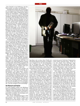 Titel

„ohne Zweifel in der Hoffnung, das Pro-
blem würde von selbst verschwinden“.
   In Kalifornien bekam die Assistenzärz-
tin Ani Chopourian Ende Februar 168 Mil-
lionen Dollar wegen fortgesetzter Beläs-
tigung am Arbeitsplatz – wahrscheinlich
so viel wie in keinem anderen Mobbing-
Verfahren. Während des Prozesses berich-
tete Chopourian detailliert über ihre Qua-
len im Mercy General Hospital von Sa-
cramento. Ein Chirurg begrüßte sie mor-
gens mit „Ich bin spitz“ und gab ihr einen
Klaps auf den Po. Ein anderer nannte sie
ein „dummes Huhn“, machte abschätzige
Bemerkungen über ihre armenischen
Wurzeln und fragte, ob sie al-Qaida bei-
getreten sei. Einmal wurde sie von einem
Kollegen mit einer Kanüle gestochen. An
18 solcher Vorfälle erinnerte sie sich. Sie
habe noch nie so eine feindliche Umge-
bung erlebt, sagte Chopourian. Der Er-
folg ihrer Klage hing auch damit zusam-
men, dass ehemalige Kollegen bereit wa-
ren, als Zeugen vor Gericht auszusagen.
   In Deutschland scheitern viele Verfah-
ren, weil entweder Zeugen oder Beweise
fehlen. 2008 hatte die Versicherungsfach-
frau Sule Eisele-Gaffaroglu von ihrem
Arbeitgeber, der R+V Versicherung, eine
halbe Million Euro wegen mehrfacher
Diskriminierung am Arbeitsplatz gefor-
dert. Eisele-Gaffaroglu war die erste
Deutsche, die auf der Grundlage des All-
gemeinen Gleichbehandlungsgesetzes
klagte. Am Ende bekam sie 10 818 Euro.
   Der Arbeitsrechtler Wolmerath rät Be-
troffenen, ein Mobbing-Tagebuch anzu-
legen, in das sie die Angriffe eintragen
sollen. „Dieses kann Beweisqualität ha-
ben, wenn es darum geht, mit dem Ar-          legt dann, wie es wäre, ihrer Chefin mit      wenn sie aus der Sicht ihrer Vorgesetzten
beitgeber eine außergerichtliche Lösung       der flachen Hand ins Gesicht zu schlagen      etwas falsch gemacht hatte, wurde sie
zu verhandeln. Diesen Weg empfehle ich        zum Ausgleich für die Erniedrigungen,         vor den Augen ihrer Kollegen ange-
in der Regel, weil er weniger Kraft kostet    die sie ertragen hat. „Ich wünsche ihr        schrien. Das ging jahrelang. Einen Be-
und erfolgreicher ist.“ Zudem zieht sich      alles erdenklich Schlechte“, sagt Anke,       triebsrat gab es in der Firma nicht, auch
ein Vergleich nicht über Jahre hin.           setzt aber schnell hinzu: „Nein, man soll     keinen Personalrat. Anke wusste keine
   Wolmerath versteht sich weniger als        niemandem etwas Schlechtes wünschen.“         Lösung. „Wo hätte ich fragen sollen, ob
Anwalt, sondern mehr als Berater der             Vier Frauen sitzen ihr gegenüber an        das normal ist, was hier passiert?“
Betroffenen. „Ich frage zuerst: Wollen        einem langen Holztisch, alle duzen ein-          Alle nicken, dann erzählt Manuela*
Sie bleiben oder gehen?“ Die meisten          ander. Jeden Donnerstagabend treffen          von den Bildern aus dem Internet. Sie
wollen gehen. Bei diesen Menschen heizt       sie sich hier, im Arbeitslosenzentrum der     war neun Jahre lang als kaufmännische
er die Konflikte bei Bedarf weiter an. Er     Stadt. Ihre Gruppe haben sie „Gegen           Angestellte bei einem Stahlunternehmen
provoziert dann gegebenenfalls Abmah-         Psychoterror am Arbeitsplatz“ genannt.        beschäftigt, als der Sohn ihres Chefs die
nungen, die seinen Mandanten eine Vor-        Die fünf sprechen über cholerische und        Firma übernahm. Dann sei ihr immer
lage zum Ausstieg geben. Wolmeraths           unfähige Vorgesetzte, über Krankengeld,       mehr Arbeit zugewiesen worden, bis sie
Ziel ist, sich am Ende mit dem Arbeitge-      Hartz IV und Kollegen, die Bilder von         auch für die Reinigung der Kaffee- und
ber auf einen Geldbetrag zu verständigen,     halbnackten Frauen aus dem Internet           der Spülmaschine zuständig war. Für ihre
der „für das ertragene Leid entschädigt“.     laden und darüber lachen. Anke erzählt        Kollegen war sie die Streberin. Manuela
                                              davon, wie sie überflüssig geworden sei,      weiß nicht, was zuerst da war: die Aus-
Der Wunsch nach Rache                         nachdem ihre Firma gleich mehrere Auf-        grenzung der Kollegen oder das Gefühl,
In vielen Städten treffen sich Mobbing-       träge verloren hatte. Sie arbeitete in der    der Trottel der Abteilung zu sein.
Opfer in Selbsthilfegruppen, um über die      Niederlassung eines Gebäudereinigungs-           Als sie im Sommer im Rock zur Arbeit
Angriffe im Büro zu sprechen. Ihnen geht      unternehmens und wurde zurück in die          kam, luden ihre Kollegen Fotos von Frau-
es darum, ernst genommen und nicht an-        Zentrale versetzt, als die Auftragslage       en mit nackten Beinen aus dem Netz, die
gezweifelt zu werden. Sie bestätigen sich     schlechter wurde. Seitdem habe ihre           sie in der Abteilung herumzeigten, und
darin, dass sie Opfer sind.                   Chefin sie ganz genau kontrolliert. Ihr       sagten, das sei Manuela. Sie wurde aus
   Eine dieser Selbsthilfegruppen trifft      Urlaub sei gestrichen worden, und ihre        dem Verteiler ausgeschlossen, wenn Par-
sich einmal in der Woche in Moers am          Chefin habe auf die Uhr geschaut, wenn        tys geplant wurden. Ihre Kollegen be-
Niederrhein. Die Frauen reden dort            Anke zur Toilette ging. Zum Getränke-         schwerten sich beim Chef über sie. Ma-
manchmal auch über Rache. Anke* über-         automaten durfte sie nicht mehr, und          nuela schlief schlecht, und als sie ins Büro
62                                                  D E R   S P I E G E L   1 6 / 2 0 1 2
 