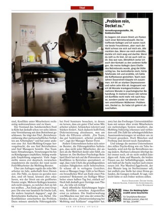 Titel



                                                                                              „Problem rein,
                                                                                              Deckel zu.“
                                                                                              Verwaltungsangestellte, 39,
                                                                                              Süddeutschland
                                                                                              Es begann mit einem Streit um Posten
                                                                                              nach einer Betriebsratswahl. Die be-
                                                                                              treffende Kollegin und ich waren noch
                                                                                              nie beste Freundinnen, aber nach der
                                                                                              Wahl schoss sie sich auf mich ein. Alle
                                                                                              merkten das. Wenn sie mich anbrüllte,
                                                                                              duckte ich mich weg und dachte: Wenn
                                                                                              du nett zu ihr bist, ist sie auch nett zu
                                                                                              dir. Das war naiv. Allmählich verlor ich
                                                                                              auch den Kontakt zu den anderen Kolle-
                                                                                              gen. Als meine Kollegin dann Chefin
                                                                                              des Betriebsrats wurde, ging die Hölle
                                                                                              richtig los. Sie kontrollierte mich, hörte
                                                                                              Telefonate mit und erzählte, ich hätte
                                                                                              die Kaffeekasse gestohlen. Nach zwei
                                                                                              Jahren Dauerstreit klappte ich zusam-
                                                                                              men. Ich litt an starken Depressionen
                                                                                              und nahm zehn Kilo ab. Insgesamt war
                                                                                              ich 18 Monate krankgeschrieben und
                                                                                              mehrere Monate in psychologischer Be-
                                                                                              handlung. In meinem neuen Job nehme
                                                                                              ich Konflikte nicht mehr mit nach Hau-




                                                                                                                                             MARTIN JEHNICHEN / DER SPIEGEL
                                                                                              se, sondern packe sie abends in mei-
                                                                                              nen unsichtbaren Mülleimer: Problem
                                                                                              rein, Deckel zu. So habe ich gelernt ab-
                                                                                              zuschalten.




sind, Konflikte unter Mitarbeitern recht-       bei Ford Seminare besuchen, in denen            2003 hat das Freiburger Universitätsklini-
zeitig wahrzunehmen und zu lösen.               sie lernen, dass ein guter Chef seine Mit-      kum mit seinen über 10 000 Mitarbeitern
   Der Vorstand des Autoherstellers Ford        arbeiter schätzt, Schwächen toleriert und       ein mehrstufiges System installiert, das
in Köln hat deshalb schon vor zehn Jahren       Stärken fördert. Auch dadurch hofft Ford,       Mobbing frühzeitig erkennen und verhin-
eine Vereinbarung mit dem Betriebsrat ge-       Diskriminierung abzubauen, was am               dern soll. Die Zahl der arbeitsgerichtlichen
schlossen. Sie trägt den Titel „Betriebsver-    Ende die Effizienz erhöht. „Ein Team,           Auseinandersetzungen ist seitdem um 20
einbarung über partnerschaftliches Verhal-      das gut funktioniert, arbeitet produkti-        Prozent gesunken. Doch München und
ten am Arbeitsplatz“ und hat unter ande-        ver“, sagt der Manager Rainer Forst.            Freiburg sind derzeit noch Ausnahmen.
rem eine Art Anti-Mobbing-Gruppe her-              Andere Unternehmen holen sich exter-            Und solange die meisten Unternehmen
vorgebracht, die aus fünf Betriebsräten         ne Berater, die Führungskräften beibrin-        den stillen Psycho-Krieg wie ein Tabu be-
und fünf Managern besteht. Das Team             gen, dass nicht jeder Mitarbeiter, der an-      handeln, wird sich für die Betroffenen we-
kann Abmahnungen, Versetzungen bis hin          ders als die Mehrheit denkt oder fühlt, ein     nig ändern. Barbara Lohmann überlegt da-
zu Kündigungen empfehlen; bislang wurde         Spinner ist. Der Berliner Psychologe Rein-      her immer noch, ob sie nicht endlich kün-
jede Empfehlung umgesetzt. Viele Ange-          hard Hoch hat sich auf die Prävention von       digen soll. Anke und Manuela, die beiden
stellte waren erst skeptisch, inzwischen        Konflikten in Betrieben spezialisiert, er       Frauen aus der Selbsthilfegruppe, wollen
respektieren die meisten der rund 24 000        sagt, dass viele Chefs die grundlegendsten      sich bald auf die Suche machen nach einem
Ford-Mitarbeiter die Mobbing-Berater.           sozialen Fähigkeiten nicht beherrschten.        neuen Job. Nur Manfred Eggebrecht, der
   Über 200 Anfragen regeln die zehn Mit-       Er schaue oft in verlegene Gesichter,           drei Monate lang im Sterbezimmer saß,
arbeiter im Jahr, außerhalb ihrer Dienst-       wenn er Manager frage: Gibt es bei Ihnen        hat endlich eine Stelle bei einer Firma ge-
zeit. Die Fälle, zu denen sie gerufen wer-      ein freundliches Wort am Ende einer Prä-        funden, die Garagen verkauft. Er sagt, viel-
den, sind oft banal, können aber eska-          sentation? Bekommt ein fleißiger Mitar-         leicht hätte er sich früher wehren sollen.
lieren, wie der Streit um ein geöffnetes        beiter einen halben Tag frei, einfach so?                    SILVIA DAHLKAMP, ÖZLEM GEZER,
Fenster zeigte. Mehrere Kollegen konnten        Hoch hält deshalb gern Vorträge zum The-             SIMONE KAISER, CHRISTOPH SCHEUERMANN,
sich nicht einigen, zu welcher Zeit sie lüf-    ma „So lobe ich richtig“.                                                  ANTJE WINDMANN
ten wollten. „Am Ende gab es zwei Grup-            Auch öffentliche Einrichtungen begin-
pen: Die eine war fanatisch für frische Luft,   nen, Konflikte zwischen Angestellten                            Video: Ein Mobbing-Opfer
die andere fanatisch dagegen“, sagt die         ernst zu nehmen. Die Stadtverwaltung                            erzählt seine Geschichte
Betriebsrätin Katharina von Hebel. Die          von München war 1997 eine der ersten Be-                        Für Smartphone-Benutzer:
Konfliktlöser entschärften das Problem.         hörden, die eine „Dienstvereinbarung bei                        Bildcode scannen, etwa mit
Dazu müssen sämtliche Führungskräfte            Mobbing und Schikane“ eingeführt hat.                           der App „Scanlife“.
64                                                    D E R   S P I E G E L   1 6 / 2 0 1 2
 