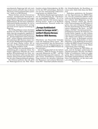 amerikanische Regierung hält sich weit-      bereitet es keine Schwierigkeiten, die Mit-   die Schwellenländer die Beschlüsse so-
gehend zurück und hofft, dass in diesem      tel für den IWF aufzubringen. Rücksich-       wieso nicht. Dafür fehle ihnen die Mehr-
Jahr keine weiteren Katastrophen passie-     ten auf eine widerspenstige Volksvertre-      heit.
ren“, heißt es in IWF-Kreisen.               tung kennen sie ohnehin nicht.                   Außerdem spekulieren die Europäer
   Obama fürchtet, sich dem Vorwurf aus-        Die Berliner Bundesregierung beobach-      auf das Eigeninteresse der BRICS-Staa-
zusetzen, amerikanisches Steuergeld zu       tet die Zurückhaltung der Amerikaner          ten. Von den zusätzlichen Mitteln sollen
verschleudern. Hinzu kommt eine ausge-       mit zwiespältigen Gefühlen. „Es ist be-       nicht nur die Europäer profitieren, sie ste-
prägte Skepsis gegenüber internationalen     dauerlich, dass die USA keinen eigenen        hen weltweit allen Mitgliedern zur Ver-
Organisationen, die die letzte verbliebene   Beitrag leisten“, heißt es im Bundesfi-       fügung. Geboten scheint das allemal,
Supermacht häufig entwickelt. Zu viel in-    nanzministerium. Dennoch wollen die           denn Untersuchungen des IWF haben er-
ternationale Zusammenarbeit verträgt                                                       geben, dass auch entlegenste Weltgegen-
sich nicht mit der eigenen Vorstellung als                                                 den die Auswirkungen der Euro-Krise zu
Hegemon.                                     „Europa funktioniert                          spüren bekommen. Bei ihren – im IWF-
   Die US-Republikaner nutzen die Schul-     schon in Europa nicht“,                       Jargon „Tail Risk“-Szenarien genannten –
denkrise der alten Welt zudem als Beleg                                                    Projektionen kommen die Experten von
dafür, dass das europäische, angeblich so-   wettert Obama-Heraus-                         Fonds-Chefin Lagarde zu dem Schluss,
zialistische Wirtschaftsmodell gescheitert                                                 dass bei einem Zusammenbruch Spaniens
ist. „Europa funktioniert schon in Europa    forderer Mitt Romney.                         oder Italiens auch Länder in Lateiname-
nicht“, wettert Obamas wahrscheinlicher                                                    rika und Asien in Bedrängnis geraten
Herausforderer Mitt Romney immer wie-        Mitarbeiter von Ressortchef Schäuble          könnten. Solche Nebenbeben in ihrem
der auf den Wahlkampfveranstaltungen –       nicht alle Hoffnung fahren lassen. „Wir       Hinterhof, so die Hoffnung der Europäer,
und will damit Obama treffen, der in         sind zuversichtlich, dass die Ressourcen-     wollten die BRICS-Staaten bestimmt ver-
Amerika ein Wirtschaftsmodell europäi-       erhöhung auf der Frühjahrstagung be-          meiden. Deshalb würden sie die Mittel-
scher Prägung einführen wolle.               schlossen wird und die BRICS-Staaten da-      aufstockung schon mittragen.
   Einen Profiteur der amerikanischen Zu-    bei mitziehen.“                                  Was den Umfang der IWF-Hilfen an-
rückhaltung gibt es dennoch: China. Zu-         Auf ein Koppelgeschäft mit den Schwel-     geht, sind die Europäer mittlerweile be-
frieden registrieren Offizielle der zweit-   lenländern – Hilfe für Europa, im Gegen-      scheiden geworden. Das Ziel, eine Billion
größten Wirtschaftsmacht der Erde, wie       zug mehr Mitsprache im IWF – will sich        Dollar zu mobilisieren, haben sie aufge-
sich die Amerikaner selbst aus dem Spiel     die Bundesregierung nicht einlassen. „Es      geben. Wenn stattdessen nur 800 Milliar-
nehmen. Ihnen kommt jeder Einflussver-       gibt keinen unmittelbaren Zusammen-           den Dollar zusammenkämen, heißt es bei
lust der alten Hegemonialmacht gelegen.      hang zwischen der aktuellen Anhebung          ihren Unterhändlern, sei das doch auch
   Die Chinesen gebieten über die größ-      der Ressourcen und weiteren Reformen          „ein schönes Ergebnis“.
ten Währungsreserven der Welt. Ihnen         beim IWF.“ Dauerhaft aufhalten könnten                   MARC HUJER, CHRISTIAN REIERMANN
 