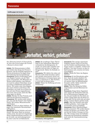 Panorama

                              Graffito gegen die Formel 1
HAMAD / MOHAMMED / REUTERS




                                                                                       BAH RAIN


                                                            „Verhaftet, verhört, gefoltert“
                             Die Aktivistin Sainab al-Chawadscha,       SPIEGEL: Ihr 50-jähriger Vater Abd al-                                    Chawadscha: Das einzige sogenannte
                             28, über den Protest gegen das Formel-     Hadi ist der bekannteste Menschen-                                        Vergehen meines Vaters ist sein Ein-
                             1-Rennen in ihrem Land                     rechtsaktivist des Königreichs. Er                                        satz für Freiheit und Demokratie. Des-
                                                                        wurde vor einem Jahr verhaftet und                                        wegen wurde er verhaftet, verhört und
                             SPIEGEL: Die Demonstranten in Bah-         befindet sich seit über 60 Tagen im                                       gefoltert. Von dem Prozess, zu dem es
                             rain fordern den Stopp des Formel-1-       Hungerstreik. Haben Sie Kontakt zu                                        bald kommen soll, erwarten wir keine
                             Rennens, das für Sonntag angesetzt ist.    ihm?                                                                      Gerechtigkeit.
                             Warum protestieren Sie gegen diese         Chawadscha: Wir dürfen ihn schon seit                                     SPIEGEL: Wollte Ihr Vater das Regime
                             internationale Sportveranstaltung?         Wochen nicht mehr besuchen, haben                                         stürzen?
                             Chawadscha: Dieses Großereignis wird       aber gerade einen kurzen Anruf von                                        Chawadscha: Er hat Demokratie gefor-
                             vom Regime benutzt, um der Welt            ihm bekommen. Er konnte kaum spre-                                        dert. Auch ich wurde inhaftiert. Es
                             etwas vorzuspielen. Die Menschen im        chen, so schwach ist er. Wir fürchten,                                    reichte den Sicherheitskräften, dass
                             Westen sollen glauben, dass Bahrain        er wird bald ins Koma fallen.                                             ich meinen Vater im Militärhospital
                             ein Land ist, dessen Einwohner ein gu-     SPIEGEL: Haben Sie Hoffnung auf seine                                     besuchen wollte. Dafür wurde ich
                             tes Leben in Wohlstand und Frieden         Freilassung?                                                              zwei Tage lang verhört.
                             führen. Wir leiden unter dem Regime,                                                                                 SPIEGEL: Aber der König hat Fehler
                             das unsere Schreie nicht hören will.                                                                                 eingestanden und mit Reformen be-
                             Einwohner von mehr als 20 Orten ha-                                                                                  gonnen.
                             ben sich dem Protest angeschlossen.                                                                                  Chawadscha: Einige kleine Zugeständ-
                             Die Leute sind es leid, nicht ihre Mei-                                                                              nisse wiegen die Verbrechen nicht auf,
                             nung sagen zu dürfen.                                                                                                die an Demonstranten begangen wur-
                             SPIEGEL: Werden Sie Ihre Proteste auch                                                                               den, die sich friedlich für ihre Ziele ein-
                             während des Rennens fortsetzen?                                                                                      setzten. Einige haben das mit ihrem Le-
                             Chawadscha: Wir werden nicht schwei-                                                                                 ben bezahlt. Ich bin nicht stolz auf einen
                             gen, nur weil die Formel 1 hier Station                                                                              König, in dessen Namen getötet wurde.
                             macht. Wir fordern Menschenrechte                                                                                    SPIEGEL: Aber die Proteste sind nicht
                             und Freiheit.                                                                                                        friedlich geblieben. Auch einige De-
                             SPIEGEL: Es sind vor allem Schiiten, die                                                                             monstranten waren gewalttätig.
                                                                                                                                                  Chawadscha: Diese Ausschreitungen
                                                                                                                     HAMAD / MOHAMMED / REUTERS




                             gegen das sunnitische Herrscherhaus
                             aufbegehren.                                                                                                         wurden provoziert. Wir wollen keinen
                             Chawadscha: Ich bin Schiitin und stolz                                                                               Frieden auf Kosten von Freiheit. Für
                             darauf. Das grüne Band an meinem                                                                                     uns hat die Freiheit Vorrang vor Frie-
                             rechten Arm, das mich als Angehörige                                                                                 den. Wir werden weiter für Selbstbe-
                             dieser Glaubensrichtung ausweist, tra-                                                                               stimmung und Demokratie kämpfen,
                             ge ich nicht, um mich auszugrenzen.                                                                                  auch wenn die Auseinandersetzung
                             In erster Linie bin ich Bahrainerin.       Chawadscha, Ordnungshüterin                                               eskaliert.
                             82                                              D E R   S P I E G E L   1 6 / 2 0 1 2
 