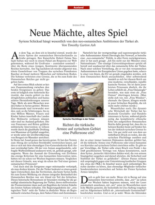 Ausland




                                                              D E B AT T E




                  Neue Mächte, altes Spiel
       Syriens Schicksal hängt wesentlich von den neo-osmanischen Ambitionen der Türkei ab.
                                      Von Timothy Garton Ash



A
         n dem Tag, an dem ich in Istanbul eintraf, wurde der           Natürlich hat der wortgewaltige und superenergische türki-
         letzte Spross der osmanischen Herrscherfamilie zu sche Außenminister Ahmet Davutoglu den Vorwurf, er betreibe
         Grabe getragen. Ihre Kaiserliche Hoheit Fatma Nes- eine „neo-osmanische“ Politik, in aller Form zurückgewiesen,
lişah Sultan war noch in einem Palast am Bosporus zur Welt aber er hat auch gesagt: „Ich bin nicht nur der Minister eines
gekommen, während ihr Großvater – zumindest nominell – Nationalstaats.“ Der einstige Universitätsprofessor spricht oft
über die Reste eines riesigen, Kontinente überspannenden beredt und ausdauernd über das osmanische Erbe der Türkei.
Reiches herrschte. Am Tag nachdem ich wieder abgereist war, Nach einer solchen Vorstellung, die er vor den versammelten
tötete Gewehrfeuer von Truppen des syrischen Präsidenten Außenministern der Europäischen Union gegeben hatte, scherz-
Baschar al-Assad mehrere Menschen auf türkischem Boden. te einer von ihnen, die EU sei gerade eingeladen worden, sich
Die Schüsse verletzten eine Grenze, die es bis zum Ende des dem Osmanischen Reich anzuschließen. Aber selbstredend
Osmanischen Reiches gar nicht ge-                                                               handelt es sich bei diesem Reich um
geben hatte.                                                                                    eine moderne, verschlankte, republi-
   Auf den ersten Blick scheint es kei-                                                         kanische Version. Sie ist darin jener
nen Zusammenhang zwischen den                                                                   letzten Prinzessin ähnlich, die ihr
beiden Ereignissen zu geben: Das                                                                Leben schlicht als „Frau Osmanoglu“
erste ist lediglich eine historische Ku-                                                        beendete, was man etwa als „Frau
riosität, das zweite gehört zu den                                                              Osman“ übertragen könnte. (Man
dringlichsten politischen und huma-                                                             stelle sich vor, wie „Frau Windsor“,
nitären Herausforderungen unserer                                                               ehemals: the Queen, klingen würde
Tage. Mehr als 9000 Menschen wur-                                                               in jener britischen Republik, die ich
den bisher in Syrien getötet. Weitere                                                           nicht mehr erleben werde.)
Zehntausende sind verwundet wor-                                                                   Wesentlicher noch: Die dynami-
                                                                                           POLARIS / LAIF




den, und, so die Schätzungen, bis zu                                                            sche Wirtschaft der Türkei hat be-
eine Million Männer, Frauen und                                                                 deutende Geschäfts- und Handels-
Kinder haben innerhalb des Landes                                                               interessen in Syrien, während gleich-
ihre Wohnorte verlassen müssen                     Syrische Flüchtlinge in der Türkei           zeitig das komplizierte ethnische
oder sind ins Ausland geflohen. Die                                                             Erbe des aufgeteilten Osmanischen
von Franzosen und Briten geführte                  Richtet die türkische                        Reichs dafür gesorgt hat, dass die ru-
militärische Intervention in Libyen                                                             helosen Kurden heute auf beiden Sei-
wurde durch die glaubhafte Drohung           Armee auf syrischem Gebiet                         ten der türkisch-syrischen Grenze le-
von Muammar al-Gaddafi ausgelöst,                  eine Pufferzone ein?                         ben. Um gar nicht erst von dem un-
er werde unter der Zivilbevölkerung                                                             mittelbaren Druck zu reden, den die
von Bengasi ein Massaker anrichten.                                                             syrischen Flüchtlinge ausüben und
In Homs hat Assad genau das bereits getan. Er hat den Termin der zu einer immer lauteren Diskussion darüber geführt hat,
zum Abzug der syrischen Streitkräfte verstreichen lassen, auf ob die türkische Armee eine Pufferzone oder einen humanitä-
den er sich mit dem ehemaligen Uno-Generalsekretär Kofi An- ren Korridor auf syrischem Gebiet einrichten sollte. Es gibt so-
nan verständigt hatte. Ob der von Annan ausgehandelte, sehr gar Vorschläge, die Türkei solle einen Bruch von Punkt 1 des
fragile Waffenstillstand andauern wird, ist, gelinde gesagt, sehr 1998 geschlossenen Vertrags von Adana konstatieren, nach
ungewiss. Wenn das Ausmaß der Ermordung von Zivilisten dem Syrien „keinerlei Aktivitäten dulden wird, die von seinem
das einzige Kriterium für eine humanitäre Intervention wäre, Staatsgebiet ausgehen und darauf abzielen, die Sicherheit und
hätten wir sie schon vor Wochen beginnen müssen. Verglichen Stabilität der Türkei zu gefährden“. (Dieser Passus richtete
mit diesen Gräueln, was wiegt da schon der Tod einer greisen sich ursprünglich gegen eine Unterstützung kurdischer Gruppen
osmanischen Prinzessin?                                               wie etwa der PKK.) In Istanbul waren auch unbestätigte Be-
   Und doch sind die Ereignisse enger miteinander verknüpft, richte darüber zu hören, dass ehemalige Mitglieder türkischer
als man denken könnte. Für die Türkei bedeutet es einen gewal- Sondereinheiten inzwischen auf Seiten der Freien Syrischen
tigen Unterschied, dass das Territorium, das heute Syrien heißt, Armee kämpfen.
bis zum Ersten Weltkrieg ein ebenso integraler Bestandteil des


                                                                       D
Osmanischen Reiches war wie Irland ein Teil des britischen.                   och es geht hier um mehr. Wenn ich in Bezug auf eine
Dieses historische Bewusstsein ist besonders wichtig für die ge-              humanitäre Intervention schreibe, dass „wir“ sie schon
mäßigt islamistische Regierung der Türkei, deren stellvertreten-              vor Wochen hätten beginnen müssen, wird der Leser
der Premierminister dann auch am Begräbnis der letzten Enkelin automatisch annehmen, mit „wir“ seien im Wesentlichen west-
des letzten Sultans teilnahm. Die Regierungsdoktrin der „stra- liche Mächte gemeint, die bestenfalls im Uno-Auftrag vorgehen
tegischen Tiefe“ sieht die Türkei in ähnlicher Weise als Regio- und im Allgemeinen höflich als „internationale Gemeinschaft“
nalmacht zwischen Europa, dem Nahen Osten und Zentralasien. beschrieben werden. Und es ist ja wahr: Wenn die führenden
90                                                 D E R   S P I E G E L   1 6 / 2 0 1 2
 