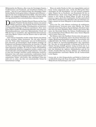 Militärmächte des Westens, allen voran die Vereinigten Staaten,       Wenn ein müder Pascha im Jahr 1912 eingeschlafen und erst
Großbritannien und Frankreich, mit bewaffneten Kräften ein-        heute wieder aufgewacht wäre, würde die Welt große Über-
greifen – was sie in zwei anderen Ecken des ehemaligen Osma-       raschungen für ihn bereithalten, von der Existenz postkolo-
nischen Reiches bereits getan haben, in Bosnien und im Kosovo –,   nialer Staaten bis zu Facebook, von Demokratie bis hin zu
dann hat das einen transformatorischen Effekt. Aber keine dieser   Mobiltelefonen. Doch nach einigen Wochen der Anpassung
Mächte, am wenigsten Washington, hat bisher in Bezug auf Sy-       könnte er sich richtig zu Hause fühlen. Es gibt sie ja noch,
rien irgendwelche Interventionsabsichten erkennen lassen.          könnte er sagen, diese alten Großmächte, die ihre unterschied-
                                                                   lichen Werte und Interessen öffentlich oder im Geheimen ver-


D
         er amerikanische Präsident Barack Obama und der fran-     folgen, damals wie heute Mitspieler in dem bekannten Großen
        zösische Präsident Nicolas Sarkozy müssen erst einmal      Spiel.
        Wahlen gewinnen. Der britische Premier David Came-            Und in der Tat, viele Akteure erscheinen als verkleinerte,
ron ist zu sehr damit beschäftigt, Fleischpasteten zu besteuern    teilmodernisierte Versionen jener alten Mächte: die Türkei
und Handelsbeziehungen in Fernost auszubauen. Diese west-          nunmehr unter Sultan Recep Tayyip Erdogan, Russland unter
lichen Führer werden ihre Empörung bekunden und versuchen,         dem Joch des Zaren Wladimir Putin, China in den letzten Mo-
Wirtschaftssanktionen sowie den diplomatischen Druck mit           naten der Herrschaft Kaiser Hu Jintaos, Großbritannien mit
Hilfe der Uno zu verschärfen, aber irgendwelche Interventionen     dem pausbäckigen Ersten Minister Ihrer (1912: Seiner) Majestät
nach dem Muster Libyens und des Kosovo sind so bald nicht          und so weiter und so fort.
zu erwarten.                                                          Die Balance unter den Nachbarn Syriens wäre eine ganz an-
   Unter diesen Umständen werden andere Staaten das Schick-        dere, wenn die Europäische Union mit ihrem historisch neu-
sal des syrischen Volkes bestimmen. Für die nahe Zukunft           artigen Modell gemeinschaftlich ausgeübter Souveränität sich
wird die Türkei dabei bedeutsamer sein als Großbritannien,         aufgerafft hätte, die Türkei einzubinden, wie sie es schon vor
Iran relevanter als Deutschland, Saudi-Arabien wichtiger als       fast 50 Jahren im Assoziierungsabkommen 1963 zugesichert
Frankreich und Russland einflussreicher als Amerika. In Bezug      hat. Das aber ist nicht geschehen. In Bezug auf Syrien ist die
auf Syrien werden diese Regionalmächte ihre eigenen natio-         Stimme Europas deshalb genauso wenig zu hören wie in so
nalen Interessen verfolgen, die nicht nur durch wirtschaftliche    vielen anderen Bereichen. Das ist auch ein Grund dafür, dass
oder militärische Kriterien vorgegeben werden, sondern auch        jetzt das Schicksal der tapferen Aufständischen und der lei-
durch kulturelle und ideologische Gegebenheiten. Und so gibt       denden Zivilbevölkerung Syriens abhängt vom Wettbewerb
es eben das Gerangel zwischen einem schiitischen nachrevo-         unterschiedlichster souveräner Mächte um die Vorherrschaft
lutionären Iran und einem sunnitischen reaktionären Saudi-         in der Region.
Arabien, zwischen dem postimperialen Russland und der neo-
osmanischen Türkei, vom fernen, aber mächtigen China gar           Garton Ash, 56, lehrt Zeitgeschichte und Politik in Oxford und
nicht erst zu reden, das über ein entscheidendes Votum im          veröffentlichte jüngst die Essay-Sammlung „Jahrhundertwende:
Sicherheitsrat verfügt.                                            Weltpolitische Betrachtungen 2000–2010“.
 