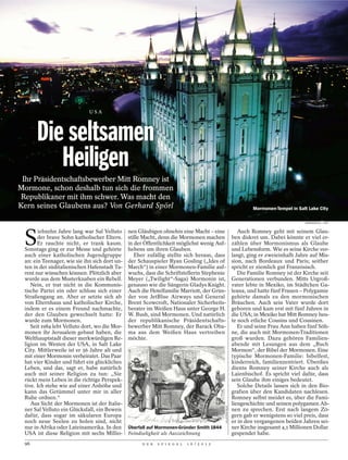 USA




      Die seltsamen
         Heiligen
 Ihr Präsidentschaftsbewerber Mitt Romney ist
Mormone, schon deshalb tun sich die frommen
 Republikaner mit ihm schwer. Was macht den
Kern seines Glaubens aus? Von Gerhard Spörl                                                                           Mormonen-Tempel in Salt Lake City

                                                                                                                                             BARBAGALLO / LAIF




 S
        iebzehn Jahre lang war Sal Velluto     nen Gläubigen ohnehin eine Macht – eine                          Auch Romney geht mit seinem Glau-
       der brave Sohn katholischer Eltern.     stille Macht, denn die Mormonen machen                        ben diskret um. Dabei könnte er viel er-
       Er rauchte nicht, er trank kaum.        in der Öffentlichkeit möglichst wenig Auf-                    zählen über Mormonismus als Glaube
 Sonntags ging er zur Messe und gehörte        hebens um ihren Glauben.                                      und Lebensform. Wie es seine Kirche ver-
 auch einer katholischen Jugendgruppe             Eher zufällig stellte sich heraus, dass                    langt, ging er zweieinhalb Jahre auf Mis-
 an: ein Teenager, wie sie ihn sich dort un-   der Schauspieler Ryan Gosling („Ides of                       sion, nach Bordeaux und Paris; seither
 ten in der süditalienischen Hafenstadt Ta-    March“) in einer Mormonen-Familie auf-                        spricht er ziemlich gut Französisch.
 rent nur wünschen können. Plötzlich aber      wuchs, dass die Schriftstellerin Stephenie                       Die Familie Romney ist der Kirche seit
 wurde aus dem Musterknaben ein Rebell.        Meyer („Twilight“-Saga) Mormonin ist,                         Generationen verbunden. Mitts Urgroß-
    Nein, er trat nicht in die Kommunis-       genauso wie die Sängerin Gladys Knight.                       vater lebte in Mexiko, im Städtchen Ga-
 tische Partei ein oder schloss sich einer     Auch die Hotelfamilie Marriott, der Grün-                     leana, und hatte fünf Frauen – Polygamie
 Straßengang an. Aber er setzte sich ab        der von JetBlue Airways und General                           gehörte damals zu den mormonischen
 von Elternhaus und katholischer Kirche,       Brent Scowcroft, Nationaler Sicherheits-                      Bräuchen. Auch sein Vater wurde dort
 indem er es einem Freund nachmachte,          berater im Weißen Haus unter George H.                        geboren und kam erst mit fünf Jahren in
 der den Glauben gewechselt hatte: Er          W. Bush, sind Mormonen. Und natürlich                         die USA; in Mexiko hat Mitt Romney heu-
 wurde zum Mormonen.                           der republikanische Präsidentschafts-                         te noch etliche Cousins und Cousinen.
    Seit 1984 lebt Velluto dort, wo die Mor-   bewerber Mitt Romney, der Barack Oba-                            Er und seine Frau Ann haben fünf Söh-
 monen ihr Jerusalem gebaut haben, die         ma aus dem Weißen Haus vertreiben                             ne, die auch mit Mormonen-Traditionen
 Welthauptstadt dieser merkwürdigen Re-        möchte.                                                       groß wurden. Dazu gehören Familien-
 ligion im Westen der USA, in Salt Lake                                                                      abende mit Lesungen aus dem „Buch
 City. Mittlerweile ist er 56 Jahre alt und                                                                  Mormon“, der Bibel der Mormonen. Eine
 mit einer Mormonin verheiratet. Das Paar                                                                    typische Mormonen-Familie: bibelfest,
 hat vier Kinder und führt ein glückliches                                                                   kinderreich, familienzentriert. Überdies
 Leben, und das, sagt er, habe natürlich                                                                     diente Romney seiner Kirche auch als
 auch mit seiner Religion zu tun: „Sie                                                                       Laienbischof. Es spricht viel dafür, dass
 rückt mein Leben in die richtige Perspek-                                                                   sein Glaube ihm einiges bedeutet.
 tive. Ich stehe wie auf einer Anhöhe und                                                                       Solche Details lassen sich in den Bio-
 kann das Getümmel unter mir in aller                                                                        grafien über den Kandidaten nachlesen.
 Ruhe ordnen.“                                                                                               Romney selbst meidet es, über die Fami-
    Aus Sicht der Mormonen ist der Italie-                                                                   liengeschichte und seinen polygamen Ah-
                                                                                             ULLSTEIN BILD




 ner Sal Velluto ein Glücksfall, ein Beweis                                                                  nen zu sprechen. Erst nach langem Zö-
 dafür, dass sogar im säkularen Europa                                                                       gern gab er wenigstens so viel preis, dass
 noch neue Seelen zu holen sind, nicht                                                                       er in den vergangenen beiden Jahren sei-
 nur in Afrika oder Lateinamerika. In den      Überfall auf Mormonen-Gründer Smith 1844                      ner Kirche insgesamt 4,1 Millionen Dollar
 USA ist diese Religion mit sechs Millio-      Feindseligkeit als Auszeichnung                               gespendet habe.
 96                                                  D E R   S P I E G E L   1 6 / 2 0 1 2
 