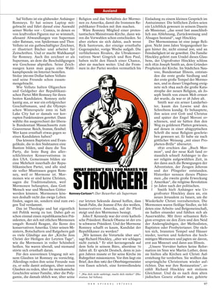 Ausland

   Sal Velluto ist ein glühender Anhänger Religion und das Verhältnis der Mormo-                   Einladung zu einem kleinen Gespräch im
Romneys. Er hat seinen Laptop mit- nen zu Amerika, damit die frommen Re-                           Amtszimmer. Die höflichen Zeilen seien
gebracht und führt darauf eine Auswahl publikaner Frieden mit ihm machen.                          ein Lichtblick gewesen in seinem Dasein
seiner Werke vor – Comics, in denen es       Wäre Romney Mitglied einer protes-                    als Missionar, „das sonst fast ausschließ-
von kraftvollen Figuren nur so wimmelt, tantischen Mainstream-Kirche, dann wä-                     lich aus Ablehnung, Zurückweisung und
allesamt Abwandlungen von Superman ren die Vorwahlen schon entschieden. So                         Absagen bestand“, sagt Hinckley.
oder Batman, von Spiderman und Thor. aber ziehen sie sich dahin, auch wenn                            Der Mormonismus ist eine junge Reli-
Velluto ist ein gutbeschäftigter Zeichner, Rick Santorum, der einzige ernsthafte                   gion. Nicht 2000 Jahre Vergangenheit lie-
er illustriert Bücher und arbeitet für Gegenspieler, vorige Woche aufgab. Die                      gen hinter ihr, nicht einmal 200, und an
Zeitschriften. Und er macht Wahlkampf verbliebenen Rivalen, die Ultrakonser-                       Feindseligkeit ist sie gewöhnt. Die Familie
für Romney. Auch ihn zeichnet er als vativen Newt Gingrich und Ron Paul,                           Hinckley gehört zum Uradel dieses Glau-
Superman, an dem die Beschuldigungen haben nicht den Hauch einer Chance,                           bens, der Urgroßvater Hinckley schloss
wie Geschosse abprallen. Seine Zeich- aber sie machen weiter. Und die From-                        sich 1839 Joseph Smith an, dem Gründer-
nungen kann man gegen eine Wahl- men in der Partei werden vermutlich bis                           Propheten der Kirche. Im Städtchen Nau-
kampfspende im Internet bestellen.                                                                       voo, Bundesstaat Illinois, entstan-
Stolze 560 000 Dollar haben Velluto                                                                      den die erste große Siedlung und
und seine Freunde schon zusam-                                                                           der erste große Tempel der Mormo-
mengebracht.                                                                                             nen, und in dieser Umgebung ereig-
   Wie Velluto halten Oligarchen                                                                         nete sich 1844 auch die große Kata-
und Geldgeber der Republikani-                                                                           strophe der neuen Religion, als Jo-
schen Partei Mitt Romney für ihren                                                                       seph Smith von einem Mob ermor-
besten Kandidaten. Romney sieht                                                                          det wurde, da war er 38 Jahre alt.
kantig aus, er war ein erfolgreicher                                                                        Smith war ein armer Landarbei-
Geschäftsmann, und die Olympi-                                                                           ter, kaum des Lesens und des
schen Winterspiele 2002 in Salt                                                                          Schreibens kundig. Er behauptete,
Lake City hat er damals vor kor-                                                                         ihm seien erst Gott und Christus
rupten Funktionären gerettet. Dann                                                                       und später der Engel Moroni er-
wählte ihn ausgerechnet der libera-                                                                      schienen, und sie hätten ihm den
le Bundesstaat Massachusetts zum                                                                         Weg zu goldenen Platten gewiesen,
Gouverneur. Reich, fromm, flexibel:                                                                      auf denen in einer altägyptischen
Wer kann ernsthaft etwas gegen so                                                                        Schrift die neue Religion geschrie-
einen Kandidaten haben?                                                                                  ben gewesen sei. Er habe sie nach
   Das können Baptisten und Evan-                                                                        göttlicher Weisung „mit einer Pro-
gelikale, die in den Südstaaten eine                                                                     pheten-Brille“ übersetzt.
Bastion bilden, und dazu die Tea                                                                            1830 erschien das „Buch Mor-
Party, die feste Burg des aller-                                                                         mon“, und der neue Kult fand er-
schlichtesten Konservatismus in                                                                          staunlich schnell Anhänger in die-
den USA. Gemeinsam bilden sie                                                                            ser religiös aufgewühlten Zeit, in
eine Mehrheit innerhalb der Repu-                                                                        der dann auch die Bewegungen der
blikanischen Partei, und alle sind                                                                       Adventisten, der Zeugen Jehovas
sie voller Misstrauen gegen Rom-                                                                         und der Pfingstler entstanden.
ney, weil er Mormone ist. Mor-                                                                           Historiker nennen dieses Phäno-
monen wie er sind keine Christen,                                                                        men „die zweite große Erweckung
sagen die Traditionalisten, weil                                                                         Amerikas“, die religiöse Revolution
                                                                                                       SAL VELLUTO




Mormonen behaupten, dass Gott                                                                            50 Jahre nach der politischen.
Mensch war und Menschen Götter                                                                              Smith hielt Anhänger wie Ur-
werden können. Mormonen kön- Romney-Cartoon*: Der Bewerber als Superman                                  großvater Hinckley dazu an, ein
nen deshalb nicht das ewige Leben                                                                        neues Jerusalem zu bauen, um die
finden, sagen sie, sondern sind zum ewi- zur letzten Sekunde darauf hoffen, dass                   Wiederkehr Christi vorzubereiten. Die
gen Tod verdammt.                          Sarah Palin, die Jeanne d’Arc des weißen,               Mormonen waren fleißige Siedler, sie bil-
   Das ist Theologie und hat eigentlich konservativen Amerika, auf ihr Pferd                       deten eine Arbeits- und Betgemeinschaft,
mit Politik wenig zu tun. Dabei gab es steigt und den Mormonen besiegt.                            sie halfen einander und fühlten sich als
schon einmal einen republikanischen Prä-     John F. Kennedy war der erste katholi-                Auserwählte. Mit ihrer seltsamen Reli-
sidenten, der sich mit etlichen Mormonen sche Präsident. Barack Obama ist der ers-                 gion erregten sie den Zorn und den Neid
umgab: Ronald Reagan, die Ikone des te schwarze Präsident. Und der Mormone                         der Andersgläubigen, der Methodisten,
konservativen Amerika. Unter seinen Mi- Romney schafft es kaum, Kandidat der                       Baptisten oder Presbyterianer. Die räch-
nistern, Botschaftern und Ratgebern gab Republikaner zu werden?                                    ten sich, brannten Tempel und Häuser
es viele Gläubige aus der „Kirche Jesu       „Wir kennen die Vorurteile über uns“,                 nieder, teerten und federten die hoch-
Christi der Heiligen der Letzten Tage“, sagt Richard Hinckley, „aber wir schlagen                  mütigen Mormonen und jagten sie davon,
wie die Mormonen in voller Schönheit nicht zurück.“ Er sitzt kerzengerade auf                      erst aus Missouri und dann aus Illinois.
heißen. Sie waren überall, und niemand dem Sofa in seinem Büro, alterslose 70                         „Unsere Vorväter hatten keine Refor-
störte sich ernsthaft daran.               Jahre alt. Er spricht Deutsch, denn in jun-             mation im Sinn wie Martin Luther, denn
   Für den souveränen Umgang mit sei- gen Jahren musste er für seine Kirche im                     sie hielten alle Kirchen seit Christi Auf-
nem Glauben ist Romney zu vorsichtig. Ruhrgebiet missionieren. Vor ihm liegt ein                   erstehung für verdorben. Sie wollten das
Allerdings reden ihm seine Freunde nun Brief, den ihm 1962 der Oberbürgermeister                   ursprüngliche Christentum wieder auf-
zu, er solle damit anfangen, über seinen von Essen schrieb, eine formvollendete                    richten. Das war ihre Restauration“, er-
Glauben zu reden, über die mexikanische                                                            zählt Richard Hinckley mit stolzem
Geschichte seiner Familie, über die Poly- * „Was dich nicht umbringt, macht dich stärker“ (Illu-   Gleichmut. Und da es nach dem alten
gamie, die damals üblich war, über seine stration: Sal Velluto).                                   jüdischen Gesetz erlaubt war, gehörte
                                                        D E R   S P I E G E L   1 6 / 2 0 1 2                                              97
 