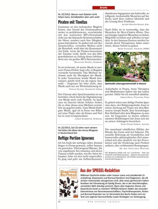 Briefe

Nr. 22/2012, Warum man Dateien nicht            Stattdessen begegneten mir liebevolle, in-
lieben kann, Schallplatten aber sehr wohl       telligente, hochsensible Menschen auf der
                                                Suche nach ihrer wahren Identität und
Piraten mit Tinnitus                            der Lösung ihrer Probleme.
                                                                       SIGURD HEINTKE-BOHDE, KIEL
Gemessen an den technischen Möglich-
keiten, den Sound des Grammophons               Nach Osho ist es notwendig, dass die
weiter zu perfektionieren, verschwindet         Menschen ihr Herz-Chakra öffnen. Des-
mit den weltweiten MP3-Downloads                sen Energie inspiriert Menschen zu lieben,
nicht nur das klassische Konsumverhalten        Mitgefühl zu haben und selbstlos zu han-
der Hörer, sondern auch ihre Fähigkeit,         deln. In den Sannyas-Zentren werden Su-
genau hinzuhören. So ändert sich mit den        chende durch Therapeuten dabei unter-
immateriellen, virtuellen Medien nicht          stützt, diesen Schritt zu gehen.
die Botschaft, wohl aber der Konsument.                         SWAMI POONAMA, SIEGBURG (NRW)
Am Ende, wenn die Piraten-Generation
der Tinnitus ereilt, bleibt von den Hör-
gewohnheiten zu Anfang dieses Jahrhun-
derts nur ein großes MP3-Netzrauschen.
                WOLFGANG NEITZEL, HAMBURG




                                                                                                            MATTHIAS GROPPE / DER SPIEGEL
Es ist irrelevant, ob meine Musik in mei-
nem iTunes-Ordner liegt oder in Regalen
verstaubt herumsteht. Das Medium be-
stimmt nicht die Wertigkeit der Musik.
In jeder Generation wurde Musik kon-
sumiert, gelebt wird nur die eigene Aus-
wahl – vergessen Sie bitte nicht, dass          Spirituelle Lebensgemeinschaft in Hessen
Musik auch nur ein Wirtschaftszweig ist.
          STANLEY KLINGE, FRANKFURT (ODER)      Aufenthalte in Poona, beste Therapien
                                                und Meditationen haben mir das Leben
Der Charme alter Speichermedien ist un-         gerettet. Dafür bin ich unendlich dankbar.
bestritten. Doch bietet die Digitalisierung                          AMBHO-HELGA TEUSCHER, PARIS
von Musik auch viele Vorteile. So kann
man im Internet kleine Schätze finden,          Es gehört schon eine deftige Portion Igno-
die es ohne dieses neue Medium vermut-          ranz dazu, den Religionsgründer Jesus in
lich nie gegeben hätte. Gute Musik bleibt       einem Atemzug mit Typen wie dem Mor-
gute Musik, egal ob in Form von Rillen          monen Joseph Smith, dem Scientologen
auf einer Platte oder als Einsen und Nul-       Ron Hubbard oder dem Bhagwan zu nen-
len in einer Computerdatei.                     nen. Im Gegensatz zu diesen selbster-
                JASMIN BURMESTER, HAMBURG       nannten Heilsbringern hat Jesus sich nie
                                                an seinen Anhängern bereichert.
                                                                      HANS-JÜRGEN SIMONS, AACHEN
Nr. 22/2012, Gut 22 Jahre nach seinem
Tod leben die Ideen des Gurus Bhagwan           Die manchmal schädlichen Effekte der
in Deutschland fort                             Rituale des Gurus sind mir bekannt. Die
                                                sexuelle Befreiung als freundliches und
Deftige Portion Ignoranz                        humorvolles philosophisches Ziel unter-
                                                schied sich aber deutlich von der Provo-
Ich bin Ende der siebziger Jahre dreimal        kation und der Forderung nach Freiheit
länger in Poona gewesen, selbst Sannya-         anderer, eher verklemmter Bewegungen.
sin geworden. Überwiegend Männer, die                                DR. MED. SVEN LARAT, MÜNCHEN
von zügellosem Sex träumten und deren
                                                Die Redaktion behält sich vor, Leserbriefe – bitte mit
Träume erfüllt wurden, wie Ihr Autor be-        Anschrift und Telefonnummer – gekürzt und auch elek-
hauptet, habe ich dort nicht angetroffen.       tronisch zu veröffentlichen. Die E-Mail-Anschrift lautet:
Es ging und geht um Selbsterkenntnis.           leserbriefe@spiegel.de




                      Aus der SPIEGEL-Redaktion
                      Millionen Deutsche leiden unter innerer Leere und anhaltender Er-
                      schöpfung. Depression und Burnout-Syndrom sind Diagnosen, die oft
                      schwer voneinander abzugrenzen sind, aber eines gemeinsam haben:
                      Auslöser der Erkrankung ist häufig Stress, der in der beschleunigten,
                      vernetzten Welt ständig zunimmt. Wann aber beginnen Stress und
                      Dauerdruck krank zu machen? SPIEGEL-Autoren stellen die neuesten
                      Erkenntnisse von Neurowissenschaftlern, Psychotherapeuten, Ärzten
                      und Burnout-Experten vor. Im Serviceteil des Buchs finden sich ein
                      Test zum eigenen Burnout-Risiko sowie Strategien zur Vorbeugung.
10                           D E R   S P I E G E L   2 4 / 2 0 1 2
 