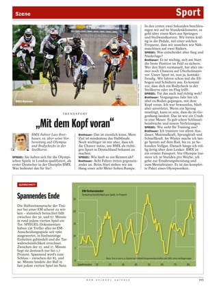 Szene                                                                                                                                                        Sport
                                                                                                                                                In den ersten zwei Sekunden beschleu-
                                                                                                                                                nigen wir auf 60 Stundenkilometer, es
                                                                                                                                                geht über einen Kurs aus Sprüngen
                                                                                                                                                und Steilwandkurven. Wir treten kräf-
                                                                                                                                                tig in die Pedale, mit einer solchen
                                                                                                                                                Frequenz, dass wir aussehen wie Näh-
                                                                                                                                                maschinen auf zwei Rädern.
                                                                                                                                                SPIEGEL: Was entscheidet über Sieg und
                                                                                                                                                Niederlage?
                                                                                                                                                Brethauer: Es ist wichtig, sich am Start
                                                                                                                                                die beste Position im Feld zu sichern.
                                                                                                                                                Wer den Start vermasselt, hat aber im-
                                                                                                                                                mer noch Chancen auf Überholmanö-
                                                                                                                                                ver. Unser Sport ist, nun ja, kontakt-
                                                                                                                                                freudig. Wir fahren schon mal die Ell-
                                                                                                                                                bogen und Schultern aus. Es kommt




                                                                                                                     SPENCER MORET / AIR TEAM
                                                                                                                                                vor, dass dich ein Bodycheck in der
                                                                                                                                                Steilkurve oder im Flug trifft.
                                                                                                                                                SPIEGEL: Tut das auch mal richtig weh?
                                                                                                                                                Brethauer: Vergangenes Jahr bin ich
        BMX-Rennen                                                                                                                              übel zu Boden gegangen, mit dem
                                                                                                                                                Kopf voran. Ich war bewusstlos, blieb
                                                                                                                                                aber unverletzt. Wenn ein Sprung
                                        TRENDSPORT
                                                                                                                                                misslingt, kann es sein, dass du im Ge-
                                                                                                                                                genhang landest. Das ist wie ein Crash
                                                                                                                                                in eine Mauer. Es gab schon Schlüssel-
                        „Mit dem Kopf voran“                                                                                                    beinbrüche und innere Verletzungen.
                                                                                                                                                SPIEGEL: Wie sieht Ihr Training aus?
                                                                                                                                                Brethauer: Ich trainiere vor allem Aus-
                  BMX-Fahrer Luis Bret-               Brethauer: Das ist ziemlich krass. Mein                                                   dauer, Maximalkraft, Sprungkraft und
                  hauer, 19, über seine Vor-          Ziel ist mindestens das Halbfinale.                                                       Schnellkraft. Im Winter mache ich lan-
                  bereitung auf Olympia               Noch wichtiger ist mir aber, dass ich                                                     ge Sprints auf dem Rad, bis zu 30 Se-
                  und Bodychecks in der               die Chance nutze, um BMX als richti-                                                      kunden Vollgas. Danach hänge ich völ-
                  Steilkurve
DPA




                                                      gen Sport in Deutschland bekannt zu                                                       lig fertig über dem Lenker. BMX ist
                                                      machen.                                                                                   ein ernster Funsport. Vor Olympia trai-
      SPIEGEL: Sie haben sich für die Olympi-         SPIEGEL: Wie läuft so ein Rennen ab?                                                      niere ich 30 Stunden pro Woche, ich
      schen Spiele in London qualifiziert, als        Brethauer: Acht Fahrer treten gegenein-                                                   gehe zur Ernährungsberatung und
      erster Deutscher in der Disziplin BMX.          ander an. Beim Start stehen wir am                                                        zum Mentaltrainer. Es ist das komplet-
      Was bedeutet das für Sie?                       Hang einer acht Meter hohen Rampe.                                                        te Paket eines Olympioniken.



          QUERSCHNITT

                                                         EM-Torbarometer
         Spannendes Ende                         25
                                                         Torwahrscheinlichkeit pro Spiel, in Prozent


         Die Halbzeitansprache der Trai-
         ner bei einer EM scheint zu wir-        20
         ken – statistisch betrachtet fällt
         zwischen der 52. und 57. Minute
         in rund jedem vierten Spiel ein
         Tor. SPIEGEL-Dokumentare                15
         haben 136 Treffer aller 60 EM-
         Ausscheidungsspiele seit 1960
         ausgewertet, in fünfminütige            10
         Einheiten gebündelt und die Tor-
         wahrscheinlichkeit errechnet.
         Zwischen der 12. und 17. Minute          5
         liegt sie demnach nur bei 1,7
         Prozent. Spannend wird’s zum
         Schluss – zwischen der 85. und                                         Basis: Tore in den K.-o.-Spielen der Fußball-Europameisterschaften seit 1960, ohne Verlängerungen
                                                 0
         90. Minute landete der Ball in
         fast jedem vierten Spiel im Netz.            Spielminuten    15          25             35             45                                55      65       75       85




                                                             D E R    S P I E G E L      2 4 / 2 0 1 2                                                                              105
 