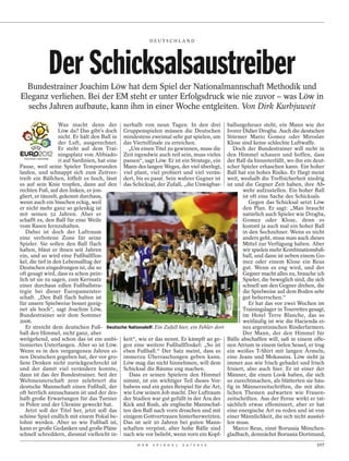 DEUTSCHLAND




            Der Schicksalsaustreiber
  Bundestrainer Joachim Löw hat dem Spiel der Nationalmannschaft Methodik und
Eleganz verliehen. Bei der EM steht er unter Erfolgsdruck wie nie zuvor – was Löw in
  sechs Jahren aufbaute, kann ihm in einer Woche entgleiten. Von Dirk Kurbjuweit

                   Was macht denn der nerhalb von neun Tagen. In den drei                   ballungeheuer steht, ein Mann wie der
                   Löw da? Das gibt’s doch Gruppenspielen müssen die Deutschen              Ivorer Didier Drogba. Auch die deutschen
                   nicht. Er hält den Ball in mindestens zweimal sehr gut spielen, um       Stürmer Mario Gomez oder Miroslav
                   der Luft, ausgerechnet. das Viertelfinale zu erreichen.                  Klose sind keine schlechte Luftwaffe.
                   Er steht auf dem Trai-       „Um einen Titel zu gewinnen, muss die          Doch der Bundestrainer will nicht in
                   ningsplatz von Abbiado- Zeit irgendwie auch reif sein, muss vieles       den Himmel schauen und hoffen, dass
                   ri auf Sardinien, hat eine passen“, sagt Löw. Er ist ein Stratege, ein   der Ball da hinunterfällt, wo ihn ein deut-
Pause, weil seine Spieler Temporunden Mann des langen Weges, der viel überlegt,             scher Spieler erhaschen kann. Ein hoher
laufen, und schnappt sich zum Zeitver- viel plant, viel probiert und viel verän-            Ball hat ein hohes Risiko. Er fliegt meist
treib ein Bällchen, löffelt es hoch, lässt dert, bis es passt. Sein wahrer Gegner ist       weit, weshalb die Treffsicherheit niedrig
es auf sein Knie tropfen, dann auf den das Schicksal, der Zufall, „die Unwägbar-            ist und die Gegner Zeit haben, ihre Ab-
rechten Fuß, auf den linken, er jon-                                                                wehr aufzustellen. Ein hoher Ball
gliert, er tänzelt, gekonnt durchaus,                                                               ist oft eine Sache des Schicksals.
wenn auch ein bisschen eckig, weil                                                                     Gegen das Schicksal setzt Löw
er nicht mehr ganz so gelenkig ist                                                                  den Plan. Er sagt: „Man braucht
mit seinen 52 Jahren. Aber er                                                                       natürlich auch Spieler wie Drogba,
schafft es, den Ball für eine Weile                                                                 Gomez oder Klose, denn es
vom Rasen fernzuhalten.                                                                             kommt ja auch mal ein hoher Ball
   Dabei ist doch der Luftraum                                                                      in den Sechzehner. Wenn es nicht
eine verbotene Zone für seine                                                                       anders geht, muss man auch dieses
Spieler. Sie sollen den Ball flach                                                                  Mittel zur Verfügung haben. Aber
halten, bläut er ihnen seit Jahren                                                                  wir spielen mehr Kombinationsfuß-
ein, und so wird eine Fußballflos-                                                                  ball, und dann ist neben einem Go-
kel, die tief in den Lebensalltag der                                                               mez oder einem Klose ein Reus
Deutschen eingedrungen ist, die so                                                                  gut. Wenn es eng wird, und der
oft gesagt wird, dass es schon pein-                                                                Gegner macht alles zu, brauche ich
lich ist sie zu sagen, zum Kernsatz                                                                 Spieler, die beweglich sind, die sich
                                                                                                 EBERHARD THONFELD / CAMERA 4




einer durchaus edlen Fußballstra-                                                                   schnell um den Gegner drehen, die
tegie bei dieser Europameister-                                                                     die Spielweise auf dem Boden sehr
schaft. „Den Ball flach halten ist                                                                  gut beherrschen.“
für unsere Spielweise besser geeig-                                                                    Er hat das vor zwei Wochen im
net als hoch“, sagt Joachim Löw,                                                                    Trainingslager in Tourrettes gesagt,
Bundestrainer seit dem Sommer                                                                       im Hotel Terre Blanche, das so
2006.                                                                                               weitläufig ist wie die Hacienda ei-
   Er streicht dem deutschen Fuß- Deutsche Nationalelf: Ein Zufall hier, ein Fehler dort            nes argentinischen Rinderfarmers.
ball den Himmel, nicht ganz, aber                                                                   Der Mann, der den Himmel für
weitgehend, und schon das ist ein ambi- keit“, wie er das nennt. Er kämpft an ge-           Bälle abschaffen will, saß in einem offe-
tioniertes Unterfangen. Aber so ist Löw. gen eine weitere Fußballfloskel: „So ist           nen Atrium in einem tiefen Sessel, er trug
Wenn es in den vergangenen Jahren ei- eben Fußball.“ Der Satz meint, dass es                ein weißes T-Shirt mit langen Ärmeln,
nen Deutschen gegeben hat, der vor gro- immerzu Überraschungen geben kann.                  eine Jeans und Mokassins. Löw sieht ja
ßem Denken nicht zurückgeschreckt ist Löw mag das nicht hinnehmen, will dem                 immer aus wie frisch gebadet und frisch
und der damit viel verändern konnte, Schicksal die Räume eng machen.                        frisiert, also auch hier. Er ist einer der
dann ist das der Bundestrainer. Seit der        Dass er seinen Spielern den Himmel          Männer, die einen Look haben, die sich
Weltmeisterschaft 2010 zelebriert die nimmt, ist ein wichtiger Teil dieses Vor-             so zurechtmachen, als blätterten sie häu-
deutsche Mannschaft einen Fußball, der habens und ein gutes Beispiel für die Art,           fig in Männerzeitschriften, die mit ähn-
oft herrlich anzuschauen ist und der des- wie Löw seinen Job macht. Der Luftraum            lichen Themen aufwarten wie Frauen-
halb große Erwartungen für das Turnier der Stadien war gut gefüllt in der Ära des           zeitschriften. Aus der Ferne wirkt er tat-
in Polen und der Ukraine geweckt hat.         Kick and Rush, als englische Mannschaf-       sächlich etwas effeminiert, aber er hat
   Jetzt soll der Titel her, jetzt soll das ten den Ball nach vorn droschen und mit         eine energische Art zu reden und ist von
schöne Spiel endlich mit einem Pokal be- einigem Gottvertrauen hinterherwetzten.            einer Männlichkeit, die sich nicht ausstel-
lohnt werden. Aber so wie Fußball ist, Das ist seit 20 Jahren bei guten Mann-               len muss.
kann er große Gedanken und große Pläne schaften verpönt, aber hohe Bälle sind                  Marco Reus, einst Borussia Mönchen-
schnell schreddern, diesmal vielleicht in- nach wie vor beliebt, wenn vorn ein Kopf-        gladbach, demnächst Borussia Dortmund,
                                                   D E R   S P I E G E L   2 4 / 2 0 1 2                                             107
 