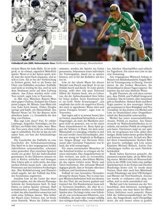 THOMAS ZIMMERMANN / IMAGO
ROLF HAID / DPA




                  Fußballprofi Löw 1989, Nationalspieler Reus: Ballkontaktzeiten, Laufwege, Passsicherheit

                  ist kein Mann für hohe Bälle. Er ist nicht       stimmen, werden die Spieler ins Gebet           ten, falschen Abseitspfiffen und schlech-
                  groß, er ist schmal, eigentlich Mittelfeld-      genommen, bekommen einen individuel-            ter Tagesform. Für einen wie Löw ist das
                  spieler. Wenn er in der Spitze spielt, wür-      len Trainingsplan, damit sie so spielen         eine Zumutung.
                  de man ihn meist flach anpassen, und so          können, wie es für das Kollektiv am bes-           Am vergangenen Mittwoch bekam er
                  will es Löw. Als er bei der Vorbereitung         ten ist.                                        Besuch von Bundeskanzlerin Angela Mer-
                  in Zeitnot geriet, ließ er als Erstes das           Löw ist der ideale Mann für diesen           kel im Trainingscamp in Danzig. Vereint
                  Üben von Eckbällen streichen. Eckbälle           Wandel vom Bauch zum Kopf. Er ist ein           waren da die beiden Menschen, die
                  sind nicht so wichtig für ihn, weil sie sich     Didakt durch und durch. Er redet gleich-        Deutschland in diesen Tagen regieren. Sie
                  dem Strafraum meist auf dem Luftweg              förmig, reißt aber alle paar Dutzend            machen das auf eine ähnliche Weise.
                  nähern. Aus Ecken würden nicht viele             Silben die Stimme hoch, wie es Lehrer              Es gibt Theorien, die sich dazu verstei-
                  Tore erzielt, sagte Löw in Tourrettes.           tun, die die Aufmerksamkeit ihrer Schü-         gen, dass Politik und Fußball kongruent
                     19. Mai 2012, München, Bayern Mün-            ler leiten wollen. Seine Emotionen hat          verlaufen. Das ist Unsinn, aber manchmal
                  chen gegen Chelsea, Endspiel der Cham-           er im Griff. Hohe Erwartungen? „Ich             gibt es Parallelen. Helmut Kohl und Berti
                  pions League, 88. Minute: Juan Mata tritt        empfinde das nicht als negativen Druck,         Vogts passten in den neunziger Jahren
                  eine Ecke hoch hinein, Didier Drogba             der mich in irgendeiner Weise stört und         gut zusammen in ihrer Bräsigkeit und Pro-
                  springt und köpft, ein Himmelsball, den          meine Energien bremst“, sagte Löw in            vinzialität. In den Zeiten von Merkel und
                  Manuel Neuer im Tor der Bayern nicht             Tourrettes.                                     Löw ist Deutschland einer Doppelherr-
                  abwehren kann. 1:1, Grundstein für den              Fast reglos saß er in seinem Sessel, klei-   schaft der Rationalität unterworfen.
                  Sieg von Chelsea.                                ne Gesten, manchmal betrachtete er seine           Merkel hat einen wissenschaftlichen
                     Was sagt Löw dazu? Viel. Er erklärt           Fingernägel, als wäre die Maniküre mor-         Ansatz, Politik zu machen. Aus Daten
                  Laufwege, Angreifer, Verteidiger, ein Zu-        gens nicht so gewesen, wie es für einen         versucht sie Wahrscheinlichkeiten zu er-
                  fall hier, ein Fehler dort, hätte, wäre. Man-    Beau wünschenswert ist. Beim Spiel ge-          mitteln, mit welcher Politik sie erfolgreich
                  che Tore seien eben nicht zu verhindern,         gen die Schweiz in Basel, bei dem seine         sein kann. Emotionen zeigt sie nur spär-
                  sagt er schließlich. Für ihn ist das ein selt-   Mannschaft 3:5 unterging, erlaubte er sich      lich, sie ist gelassen wie Löw, dabei aber
                  samer Satz, ein Satz der Schicksalserge-         hin und wieder einen Zorneshüpfer, aber         lustiger. Beide halten keine großen Reden
                  benheit.                                         das war wenig im Vergleich zu Kollegen          und können brutal sein. So kalt wie Mer-
                     Die Geschichte des Fußballs ist eine          wie Jürgen Klopp von Borussia Dort-             kel ihren Umweltminister Norbert Rött-
                  Geschichte der Schicksalsaustreibung.            mund oder Giovanni Trapattoni von Ir-           gen feuerte, entledigte sich Löw seines
                  Das Spiel ist in den vergangenen beiden          land, die wild rumspringen.                     Kapitäns Michael Ballack. Solche Ent-
                  Jahrzehnten systematischer, schemati-               Für einen emotionalen Menschen ist           scheidungen treffen sie nach Nützlich-
                  scher geworden. Den einzelnen Spielern           das Schicksal leichter zu ertragen als für      keitskalkül.
                  wurde ein großer Teil der Individualität         einen rationalen. Das Ausgeliefertsein ist         Beide haben Karrieren gemacht, die
                  genommen. In der Defensive müssen sie            ihm vertraut; um nicht zu verzweifeln,          niemand erwartet hätte, als sie Mitte drei-
                  sich in Ketten aufstellen und bewegen.           muss er akzeptieren, dass höhere Mächte         ßig waren. Merkel lebte als Wissenschaft-
                  Den Libero gibt es nicht mehr, den klas-         als das eigene Gehirn seine Worte und           lerin in der DDR, Löw hatte eine mäßige
                  sischen Zehner kaum noch – das sind die          Taten bestimmen. Der rationale Mensch           Spielerkarriere in der Ersten und Zweiten
                  Positionen mit den höchsten Freiheitsgra-        dagegen glaubt, dass er beinahe alles kon-      Bundesliga hinter sich. Er wurde dann
                  den. Was Kollektivierung und Planwirt-           trollieren und bestimmen könne.                 Trainer, blieb aber auch hier Mittelmaß,
                  schaft angeht, hat der Fußball das Erbe             Fußball ist eine besondere Herausfor-        wurde Pokalsieger mit dem VfB Stuttgart
                  des Sozialismus angetreten.                      derung für diesen Typus. Nur in einer lan-      und Meister mit Tirol Innsbruck. Ansons-
                     Joachim Löw ist der Leiter der deut-          gen Meisterschaftssaison holt am ehesten        ten wurde er entlassen oder ging von
                  schen Gosplan, wie die oberste Planungs-         der den Titel, der am besten geplant und        selbst, weil es nicht auszuhalten war.
                  behörde der Sowjetunion hieß. Er lässt           trainiert hat. Ein Bundestrainer muss sich         Merkel und Löw kommen aus der Ver-
                  Daten zu jedem Spieler erfassen, Ball-           in Turnieren bewähren, die über K.-o.-          huschtheit, dem kleineren, zurückgezo-
                  kontaktzeiten, Laufwege, Passsicherheit,         Runden entschieden werden, in einzelnen         genen Leben, was man ihnen bei öffent-
                  er lässt das alles haarklein auswerten und       Spielen also. Da hängt vieles vom Schick-       lichen Auftritten noch anmerkt. Ihnen
                  zieht seine Schlüsse daraus. Was früher          sal ab, von verschossenen Elfmetern, von        fehlt die Selbstverständlichkeit der Prä-
                  der Bauch eines Trainers war, ist heute          Eckbällen, die mehr oder weniger zufällig       senz, das Ausgreifende, auch Übergriffige
                  seine Statistik. Wenn die Zahlen nicht           den richtigen Kopf treffen, von roten Kar-      derer, die sich immer schon in großen
                  108                                                    D E R   S P I E G E L   2 4 / 2 0 1 2
 